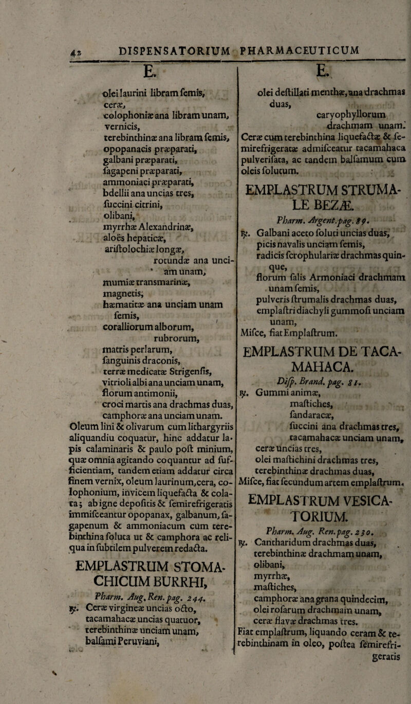 oki laurini libram femis, cerae, colophoniaeana libram unam, vcrnicis, terebinthinae ana libram femis, opopanacis praeparati, galbani praeparati, fagapeni praeparati, ammoniaci praeparati, bdellii ana uncias tres, fuccini citrini, ©libani, myrrhae Alexandrinae, aloes hepaticae, ariftolochiae longae, rotundae ana unci- * am unam, mumiae transmarinae, magnetis; haematitae ana unciam unam femis, / coralliorum alborum, rubrorum, matris perlarum, fanguinis draconis, terrae medicatae Strigenfis, vitrioli albi ana unciam unam, florum antimonii, croci martis ana drachmas duas, camphorae ana unciam unam. Oleum lini & olivarum cum lithargyriis aliquandiu coquatur, hinc addatur la« pis calaminaris & paulo poft minium, quae omnia agitando coquantur ad fuf- ficientiam, tandem etiam addatur circa finem vernix, oleum Iaurinum,cera, Co¬ lophonium, invicem liquefada & cola¬ ta; ab igne depolitis femirefrigeratis immifeeantur opopanax, galbanum, fa- gapenum & ammoniacum cum tere¬ binthina foluca ut & camphora ac reli¬ qua in fubtilem pulverem redada. EMPLASTRUM STOMA¬ CHICUM BURRHI, Pharm. Aug^Ren.pag. 244. Cerae virgineae uncias odo, tacamahacae uncias quatuor, terebinthinae unciam unam, balfamiPeruyiani, olei deftillaci menthae, ana drachmas duas, caryophyllorum drachmam unamJ Cerae cum terebinthina liquefadae & fe- mirefrigeratae admifeeatur tacamahaca pulverifata, ac tandem balfamum cura oleis folucum. : ^ EMPLASTRUM STRUMA- LE BEZM. Pharm. Argent.pag. 89» fy. Galbani aceto foluti uncias duas, picis navalis unciam femis, radicis fcrophulariae drachmas quin¬ que, florum falis Armoniaci drachmam unam femis, pulveris ftrumalis drachmas duas, emplaftri diachy li gummofi unciam unam, Mifce, fiatEmpIaftrum. emplastrum de taca¬ mahaca. Difp. Brand. pag. $ /. ty. Gummi animae, maftiches, 1 , ^ fandaracae, fuccini ana drachmas tres, tacamahacae unciam unam, cerae uncias tres, - » olei maftichini drachmas tres, terebinthinae drachmas duas, Mifce, fiat fecundum artem emplaftrum* EMPLASTRUM vesica- TORIUM. Pharm. Aug. Ren.pag. 230, iy. Cantharidum drachmas duas, terebinthinae drachmam unam, ©libani, myrrhae, maftiches, camphorae ana grana quindecim, olei rofarum drachmam unam, cerae flavae drachmas tres. Fiat emplaftrum, liquando ceram & te¬ rebinthinam in oleo, poftea femirefri¬ geratis