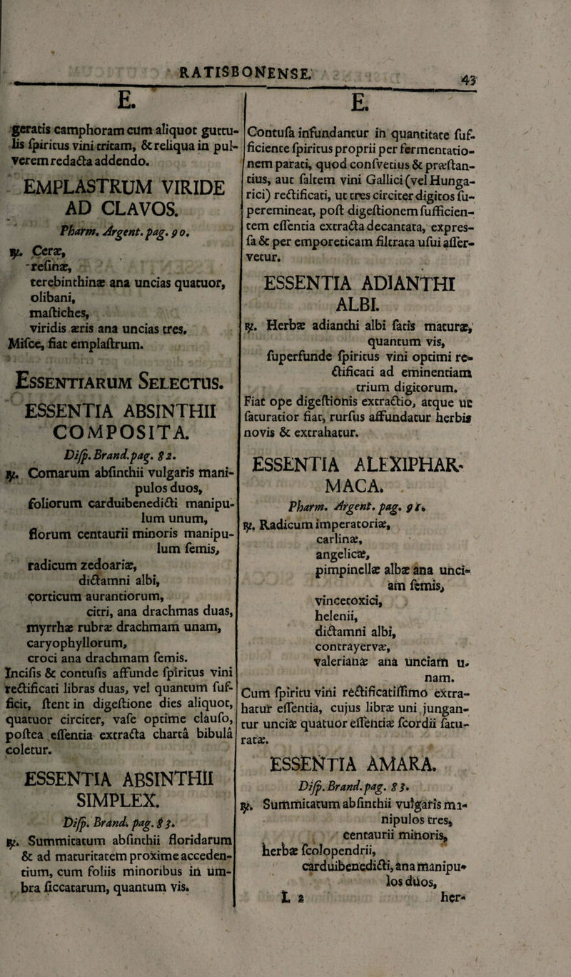 E geratis camphoram cum aliquot guttu¬ lis fpiricus vini tritam, & reliqua in pul¬ verem redada addendo. EMPLASTRUM VIRIDE AD CLAVOS. Pharm. Argent. pag. 9 0. y. Cerae, refina?, terebinthina: ana uncias quatuor, olibani, maftiches, viridis seris ana uncias tres, Mifce, fiat emplaftrum. Essentiarum Selectus. ESSENTIA ABSINTHII COMPOSITA. Difp. Brand. pag. 82. y. Comarum abfinthii vulgaris mani¬ pulos duos, foliorum carduibenedidi manipu¬ lum unum, florum centaurii minoris manipu¬ lum femis, radicum zedoaria:, didamni albi, corticum aurantiorum, citri, ana drachmas duas, myrrha: rubrae drachmam unam, caryophyllorum, croci ana drachmam femis. Incilis & contulis affunde fpiritus vini redificati libras duas, vel quantum fuf- ficit, flent in digeflione dies aliquot, quatuor circiter, vafe optime claufo, poftea eflenda excrada charta bibula coletur. ESSENTIA ABSINTHII SIMPLEX. Difp. Brand. pag. 8 8» y. Summitatum abfinthii floridarum & ad maturitatem proxime acceden¬ tium, cum foliis minoribus iii um¬ bra fxccatarum, quantum vis. __, '43' E. Contufa infundantur in quantitate fuf- ficiente fpiritus proprii per fermentario- nem parati, quod confvecius & prceftan- dus, aut faltem vini Gallici (vel Hunga- rici) redificati, ut trcs circiter digitos fu- peremineat, poft digeftionemfuflicien- tem eflenda excrada decantata, expres- fa & per emporeticam fikraca ufui afler- vecur. ESSENTIA AD1ANTHI ALBI. y. Herba: adianchi albi facis maturae* quantum vis, fuperfunde fpiricus vini optimi re- dificaci ad eminentiam trium digitorum. Fiat ope digeftionis extradio, atque ue facuracior fiat, rurfus affundatur herbis novis & extrahatur. ESSENTIA ALEXIPHAR. MACA, v Pharm. Argent. pag. 9 r. Radicum imperatoriae, carlina:, angelica:, pimpinclla: albae ana unci* am femis, vincetoxici, helenii, didamni albi, contrayervte, Valeriana: ana Undam u- nam. Cum fpiricu vini rcdificatiflimo eXcra» hatur efTentia, cujus librae uni jungan¬ tur unciae quatuor eflcnti<e fcordii fatu- ratae. ESSENTIA AMARA. Difp. Brand. pag. 8 i. yt. Summitatum abfinthii vulgaris ma¬ nipulos tres, centaurii minoris* herba: fcolopendrii, carduibenedidi, ana ffianipu* los dtios, t 2 her-