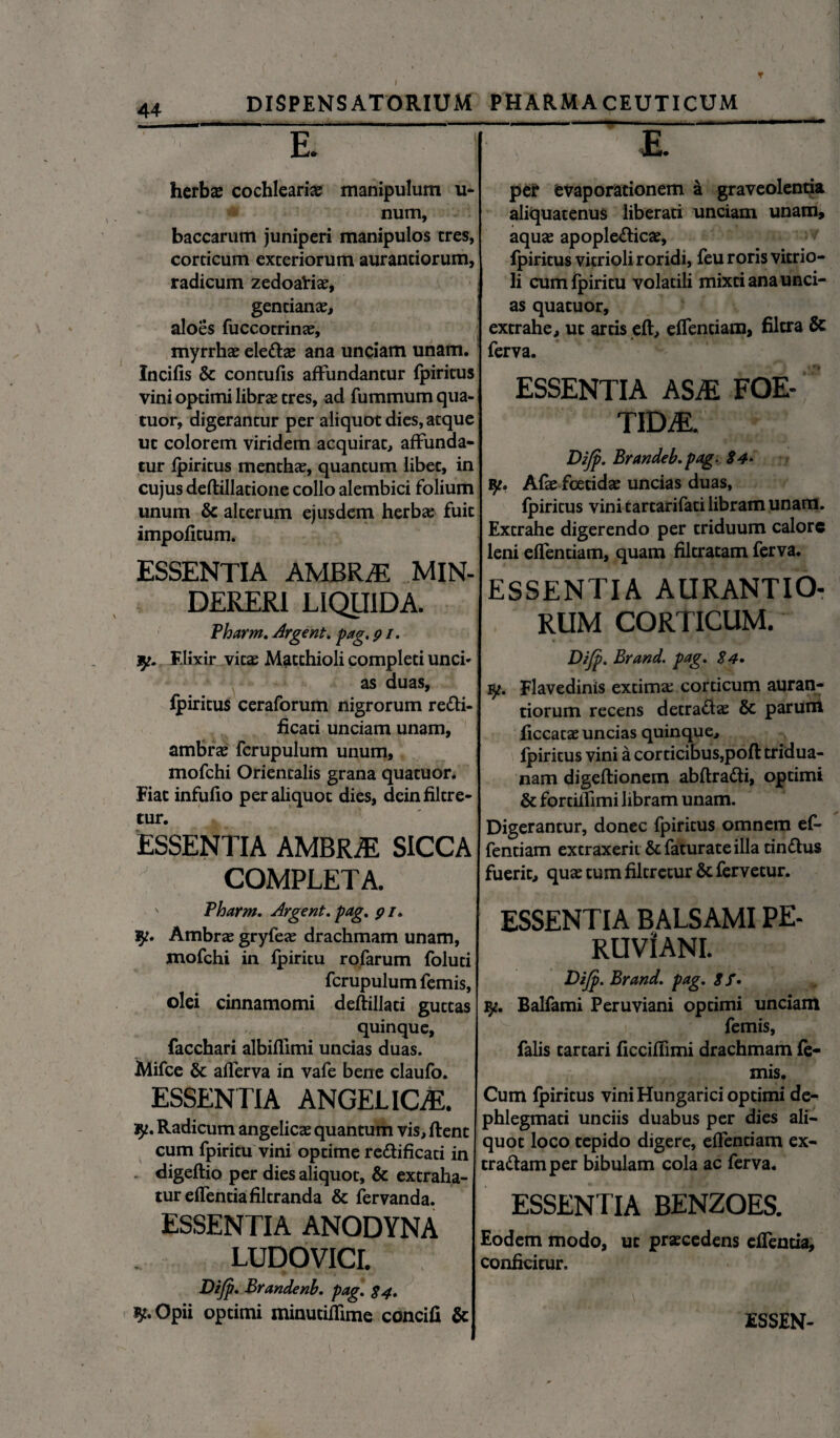 T 44 DISPENSATORIUM - £ — herbae cochleari# manipulum u- num, baccarum juniperi manipulos tres, corticum exteriorum aurantiorum, radicum zedoali#, gentianae, aloes fuccotrinae, myrrhae ele&ae ana unciam unam. Xncifis & contufis affundantur fpiritus vini optimi librae tres, ad fummum qua- tuor, digerantur per aliquot dies, atque ut colorem viridem acquirat, affunda¬ tur fpiritus menthae, quantum libet, in cujus deflillatione collo alembici folium unum & alterum ejusdem herbae fuit impofitum. ESSENTIA AMBRjE MIN- DERERI LIQUIDA. Pharm. Argent. pag. 91. y. Flixir vitas Matchioli completi unci¬ as duas, fpiritus ceraforum nigrorum re&i- ficati unciam unam, ambrae fcrupulum unum, mofchi Orientalis grana quatuor. Fiat infufio per aliquot dies, deinfiltre- tur. ESSENTIA AMBRiE SICCA COMPLETA. ' Pharm. Argent. pag. 9 /. Ambrae gryfeae drachmam unam, mofchi in fpiritu rofarum foluti fcrupulum femis, olei cinnamomi deflillati guttas quinque, facchari albiflimi uncias duas. Mifce & afferva in vafe bene claufo. ESSENTIA ANGELICAE. Radicum angelicae quantum vis, flent cum fpiritu vini optime re&ificati in digeflio per dies aliquot, & extraha¬ tur effentiafiltranda & fervanda. ESSENTIA ANODYNA LUDOVICL Dijp. Brandenb. pag. 84» Opii optimi minuciffime concifi & PHARMACEUTICUM pe? evaporationem a graveolentia aliquatenus liberati unciam unam, aquae apople&ic#, fpiritus vicrioli roridi, feu roris vitrio- li cum fpiritu volatili mixti ana unci¬ as quatuor, extrahe, ut artis efl, effentiam, filcra & ferva. ESSENTIA ASM FOE¬ TIDA. Dijp. Brandeb.pag. 24* Afae foetidae uncias duas, fpiritus vini tartarifati libram unam. Extrahe digerendo per triduum calore leni effentiam, quam filtratam ferva. ESSENTIA AURANTIO¬ RUM CORTICUM. Dijp. Brand. pag. 24. iy. Flavedinis extima; corticum auran¬ tiorum recens detra&ae & parum ficcatae uncias quinque, fpiritus vini a corticibus,pofl tridua¬ nam digeflionem abflra&i, optimi & fortilfimi libram unam. Digerantur, donec fpiritus omnem ef¬ fentiam extraxerit &faturate illa tin&us fuerit, quae tum filtretur& fervetur. ESSENTIA BALSAMI PE- RUViANI. Dijp. Brand. pag. 8 f* 3^. Balfami Peruviani optimi unciam femis, falis tartari ficciffimi drachmam fe¬ mis. Cum fpiritus vini Hungarici optimi de- phlegmati unciis duabus per dies ali¬ quot loco tepido digere, effentiam ex¬ trariam per bibulam cola ac ferva. ESSENTIA BENZOES. Eodem modo, ut praecedens efTentia, conficitur.