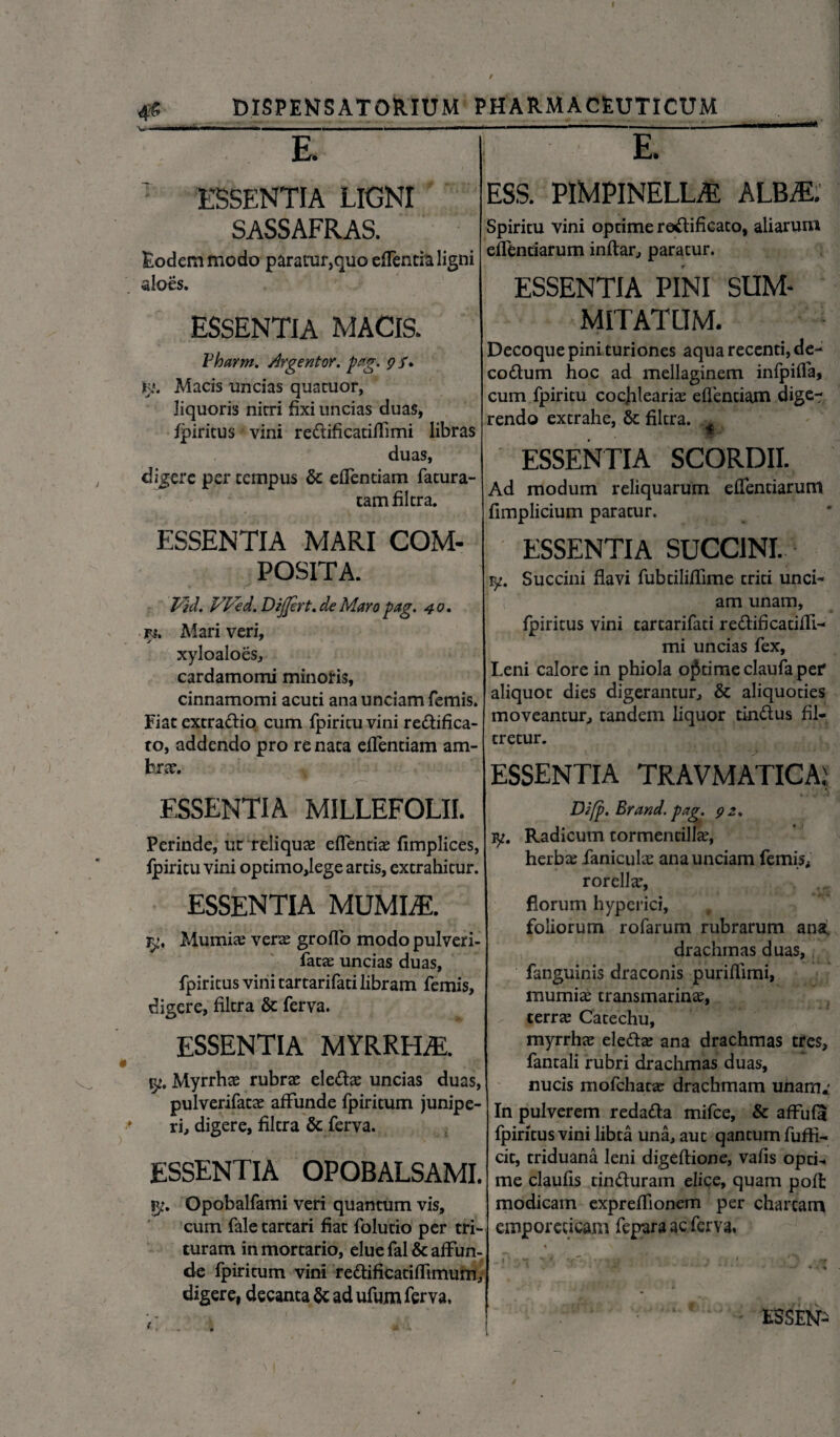 0 DISPENSATORIUM PHARMACEUTICUM E. ESS. PlMPlNELLiE ALB^E. E. ESSENTIA LIGNI SASS AFRAS. Eodem modo paratur,quo edentia ligni aloes. ESSENTIA MACIS. Vharm. Argentor. pag. g /. Jgj. Macis uncias quatuor, liquoris nirri fixi uncias duas* fpiritus vini re&ificatidimi libras duas, digere per tempus & edentiam fatura- r ^ camfiltra. ESSENTIA MARI COM¬ POSITA. Vid. VFkd. Dijjert.de Maro pag. 40. Fi. Mari veri, xyloaloes, cardamomi minoris, cinnamomi acuti ana unciam femis. Fiat extra&io cum fpiritu vini re&ifica- ro, addendo pro renata edendam am- br<r. ESSENTIA MILLEFOLII. Perinde, uc reliqua edenda fimplices, fpiritu vini optimo,lege artis, extrahitur. ESSENTIA MUMLE. jy, Mumiae verte grodo modo pulveri- fatte uncias duas, fpiritus vini tartarifati libram femis, digere, filtra & ferva. ESSENTIA MYRRHA. jy. Myrrhae rubras eledae uncias duas, pulverifatae affunde fpiritum junipe¬ ri, digere, filtra & ferva. ESSENTIA OPOBALSAMI. ?y. Opobalfami veri quantum vis, cum fale tartari fiat folutio per tri¬ turam in mortario, elue fal & affun¬ de fpiritum vini rettificatidimum, digere, decanta & ad ufum ferva. Spiritu vini optime rottificaco, aliarum edendarum indar, paratur. ESSENTIA PINI SUM¬ MITATUM. Decoque pini turiones aqua recenti, de- coftum hoc ad mellaginem infpiffa, cum fpiritu cocjileariae edendam dige¬ rendo extrahe, & filtra. A * ESSENTIA SCORDII. Ad modum reliquarum edendarum fimplicium paratur. ESSENTIA SUCCINI. iy. Succini flavi fubtiliffime triti unci- I ( am unam, fpiritus vini tartarifati re&ificaddi- mi uncias fex, Leni calore in phiola optime claufa per aliquot dies digerantur, & aliquoties moveantur, tandem liquor tin&us fil- tretur. ESSENTIA TRAVMATICA, Dzfp. Er and. pag. g 2. iy. Radicum tormentilla?, herbas fanieuhe ana unciam femis, rorellas, florum hyperici, t foliorum rofarum rubrarum ansr drachmas duas, fanguinis draconis puriffimi, mumiae transmarinas, terras Catechu, myrrhas elettas ana drachmas tres, fantali rubri drachmas duas, nucis mofchatas drachmam unam*' In pulverem redatta mifce, & affufa fpiritus vini libta una, aut qantum fuffi- cit, triduana leni digedione, vafis opti¬ me clauds tin&uram elice, quam pofl modicam expreffionem per chartam emporeticam fepara ac ferva,