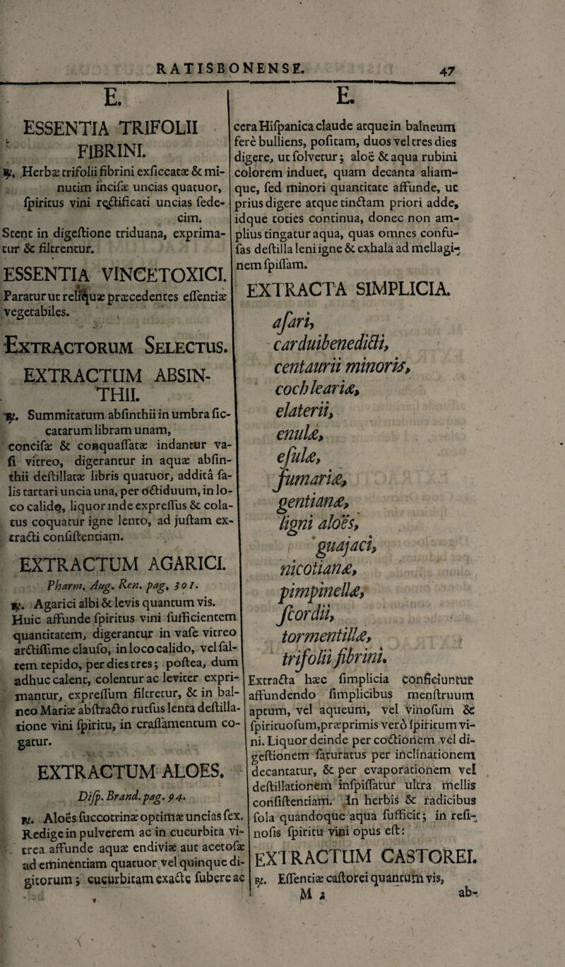 E. ESSENTIA TRIFOLII FIBRINI. 3^, .Herbae trifolii fibrini exficcatae & mi- nutim incifae uncias quatuor, fpiritus vini rq&ificati uncias fede- cim. Stent in digedione triduana, exprima¬ tur & filtrentur. E. cera Hifpanica claude atque in balneum fere bulliens, pofitam, duos vel tres dies digere, utfolvetur; aloe &aqua rubini colorem induet, quam decanta aliam- que, fed minori quantitate affunde, uc prius digere atque tin&am priori adde, idque toties continua, donec non am¬ plius tingatur aqua, quas omnes confu- fas dedilla leni igne Se exhala ad mellagi- ESSENTIA VINCETOXICI. neml?lffam' Paraturutrelicuaeprscedentes eflentis I EXTRACTA SIMPLICIA, vegetabiles. Extractorum Selectus. EXTRACTUM ABSIN¬ THII. 1^. Summitatum abfinthii in umbra fic- catarum libram unam, concifae & conquaffatae indantur va- (i vitreo, digerantur in aquae abfin¬ thii deffillacae libris quatuor, addita fa¬ lis tartari uncia una, per ofliduum, in lo¬ co calid^, liquor inde expreflus & cola¬ tus coquatur igne lento, ad judam ex- tra&i confidentiam. EXTRACTUM AGARICI. Pharm. Aug. Ren, fiag, 301. Agarici albi & levis quantum vis. Huic affunde fpiritus vini fufficientem quantitatem, digerantur in vafe vitreo arfliffime claufo, in loco calido, vel fal¬ cem tepido, per dies tres; podea, dum adhuc calent, colentur ac leviter expri¬ mantur, expreffum filtretur, & in bal¬ neo Mariae abdratto rutfus lenta deftilla- tione vini fpiritu, in craffamentum co¬ gatur. EXTRACTUM ALOES. Dijp. Brand.pag, 94. iw. Aloes fuccotrinae optima uncias fex. Redige in pulverem ac in cucurbita vi¬ trea affunde aquae endiviae aut acetofae ad eminentiam quatuor vel quinque di¬ gitorum m9 cucurbitam exa&e fubere ac afari, carduibenediclt, centaurii minoris, cochlearia, elaterii, enula, ejula, fumaria, Q€Htldfl£} «?. . ,... - ligni aloes, ■ i 'guajaci, mcoiiana, pimpinella, fcordii, tormentilla, trifolii fibrini. Extra&a haec fimplicia confidunto affundendo fimplicibus mendruum aptum, vel aqueum, Vel vihofum & fpirituofum,praeprimis vero fpiritum vi¬ ni. Liquor deinde per co&ioilem vel di- geflionem faturatus per inclinationem decantatur, Se per evaporationem vei deftillationem infpiffatur ultra mellis confidentiam. In herbis & radicibus fola quandoque aqua fufficic, in refi- nofis fpiritu vini opus ed : extractum castorei. Edentia cadorei quantum vis, jM 1 ab-