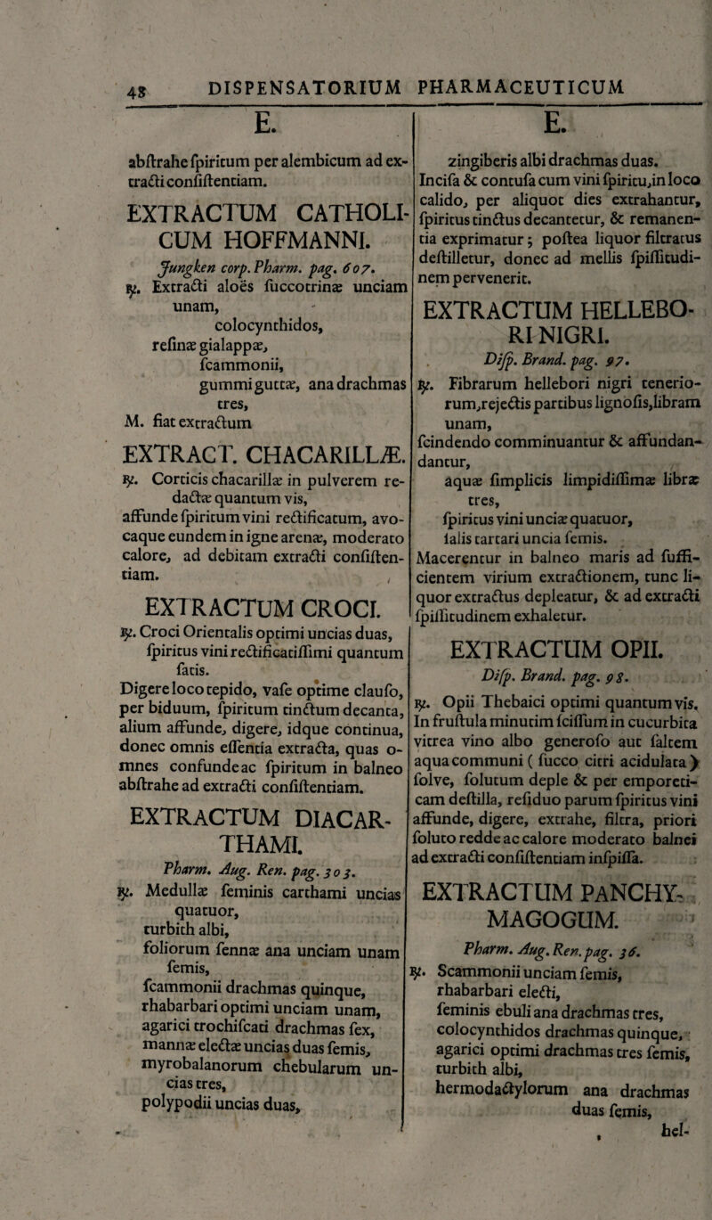 AS E. abftrahe fpiritum per alembicum ad ex¬ tradi confidentiam. EXTRACTUM CATHOLI¬ CUM HOFFMANNI. Jungken corp.Pharm. pag. 607. Extradi aloes fuccotrinas unciam unam, colocynthidos, refinae gialappa?, fcammonii, gummi guttae, ana drachmas tres, M. fiatextradum EXTRACT. CHACARILL/E. Corticis chacarilice in pulverem re- dadas quantum vis, affunde fpiritum vini redificatum, avo- caque eundem in igne arenar, moderato calore, ad debitam extradi confiden¬ tiam. EXTRACTUM CROCI. iy. Croci Orientalis optimi uncias duas, fpiritus vini redificatiffimi quantum fatis. Digere loco tepido, vafe optime claufo, per biduum, fpiritum tindum decanta, alium affunde, digere, idque continua, donec omnis efTentia extrada, quas o- mnes confunde ac fpiritum in balneo abdrahe ad extradi confidentiam. EXTRACTUM diacar- THAMI. Tharm. Aug. Ren. pag. 303. jy. Medullae feminis carthami uncias' quatuor, turbith albi, foliorum fennae ana unciam unam femis, fcammonii drachmas quinque, rhabarbari optimi unciam unam, agarici trochifcati drachmas fex, mannae eledae uncias duas femis, myrobalanorum chebularum un¬ cias tres, polypodii uncias duas. E. 2ingiberis albi drachmas duas. Incifa & contufa cum vini fpiritu,in loco calido, per aliquot dies extrahantur, fpiritus tindus decantetur, & remanen¬ tia exprimatur; podea liquor filtratus dedilletur, donec ad mellis fpiffitudi- nem pervenerit. EXTRACTUM HELLEBO- RI NIGRI. Dijp. Brand. pag. 97. ty. Fibrarum hellebori nigri tenerio- rum,rejedis partibus lignofis,libram unam, fcindendo comminuantur & affundan- dantur, , aquae fimplicis limpididimae librae tres, fpiritus vini uncis quatuor, ialis tartari uncia femis. Macerentur in balneo maris ad fuffi- cientem virium extradionem, tunc li¬ quor extradus depleatur, & ad extradi fpiditudinem exhaletur. EXTRACTUM OPII. Difp. Brand. pag. 93. Opii Thebaici optimi quantumvis^ In frudula minutim fciffum in cucurbita vitrea vino albo generofo aut faltem aqua communi ( fucco citri acidulata) folve, folutum deple & per emporeti¬ cam dedilla, refiduo parum fpiritus vini affunde, digere, extrahe, filtra, priori foluto redde ac calore moderato balnei ad extradi conddentiam infpifla. EXTRACTUM PaNCHY- MAGOGUM. Tharm. Aug. Ren. pag. 36. Scammonii unciam femis, rhabarbari eledi, feminis ebuli ana drachmas tres, colocynthidos drachmas quinque, agarici optimi drachmas tres femis, turbith albi, hermodadylorum ana drachmas duas femis, . hei-