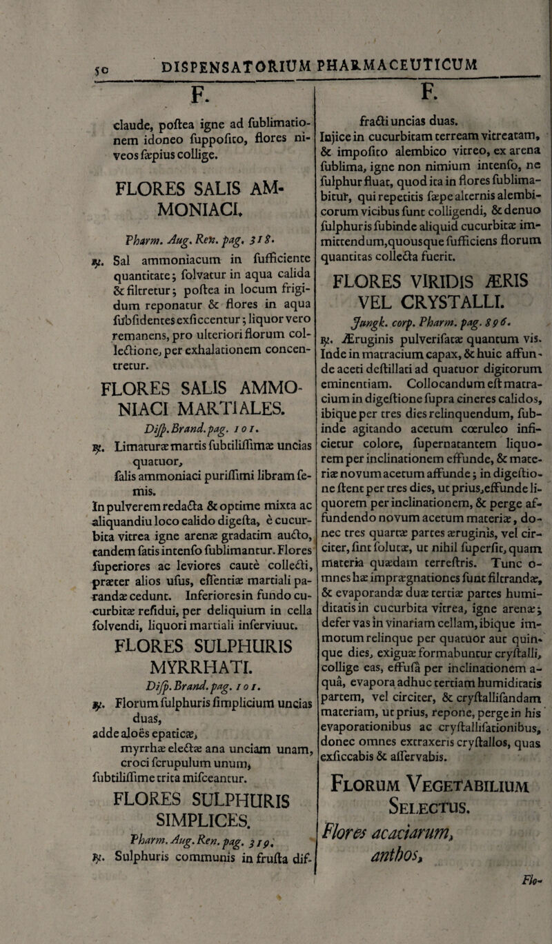 F. claude, poftea igne ad fublimatio- nem idoneo fuppofito, flores ni¬ veos faepius collige. FLORES SALIS AM- MONIACL Pharm. Aug. Re%. pag. 318. y. Sal ammoniacum in fufficiente quantitate; foivatur in aqua calida & filtretur j poftea in locum frigi¬ dum reponatur & flores in aqua fubfidentes exficcentur; liquor vero remanens, pro ulteriori florum col¬ lectione, per exhalationem concen- tretur. FLORES SALIS AMMO- NIACI MARTIALES. DiJp.Brand.pag. 101. yt. Limaturae martis fubtiliftimae uncias quatuor, falis ammoniaci puriflimi libram Ce¬ rnis. In pulverem redaCta & optime mixta ac aliquandiu loco calido digefta» e cucur¬ bita vitrea igne arenae gradatim au&o, eandem fatis intenfo fublimancur. Flores fuperiores ac leviores caute colleCti, praeter alios ufus, effentiae martiali pa- randae cedunt. Inferiores in fundo cu¬ curbitae refidui, per deliquium in cella folvendi, liquori martiali inferviuue. FLORES SULPHURIS MYRRHATI. Dijp. Brand. pag. / 01. Florum fulphuris flmplicium uncias duas, adde aloes epaticae, myrrhae eleCtae ana unciam unam, croci fcrupulum unum* fubtiliflime trita mifceantur. FLORES SULPHURIS SIMPLICES. Pharm. Aug. Ren. pag. 319, Sulphuris communis in frufta dif- fratti uncias duas. Injice in cucurbitam terream vitreacam, & impolito alembico vitreo, ex arena fublima, igne non nimium intenfo, ne fulphur fluat, quod ita in flores fublima- bitur, qui repetitis faepe alternis alembi- corum vicibus funt colligendi, & denuo fulphuris fubinde aliquid cucurbitas im¬ mittendum,quousque fufficiens florum quantitas colleCta fuerit. FLORES VIRIDIS iERIS VEL CRYSTALLI. pjtmgk. corp. Pharm. pag. 89 6• iEruginis pulverifatae quantum vis. Inde in matracium capax, & huic affun¬ de aceti deftillati ad quatuor digitorum eminentiam. Collocandum eft matra¬ cium in digeftione fupra cineres calidos, ibiqueper tres dies relinquendum, fub¬ inde agitando acetum coeruleo infi¬ cietur colore, fupernatantem liquo¬ rem per inclinationem effunde, & mace¬ riae novum acetum affunde 5 in digeftio¬ ne ftenc per tres dies, ut prius,effunde li¬ quorem per inclinationem, & perge af¬ fundendo novum acetum maceria, do¬ nec tres quartae partes aeruginis, vel cir¬ citer, flntfolutx, ut nihil fuperlic, quam materia quaedam terreftris. Tunc o- mnes hae impraegnationes funt filtrandae, & evaporandae duae tertiae partes humi- dicatisin cucurbita vitrea, igne arenae \ defer vas in vinariam cellam, ibique im¬ motum relinque per quatuor aut quin¬ que dies, exiguae formabuntur cryftalli, collige eas, effufa per inclinationem a- qua, evapora adhuc tertiam humidicatis partem, vel circicer, & cryftallifandam materiam, ut prius, repone, perge in his evaporationibus ac cryftallifationibus, donec omnes extraxeris cryftalios, quas exficcabis & alfervabis. Florum Vegetabilium Selectus. Flores acaciarum» antbos, Flo*