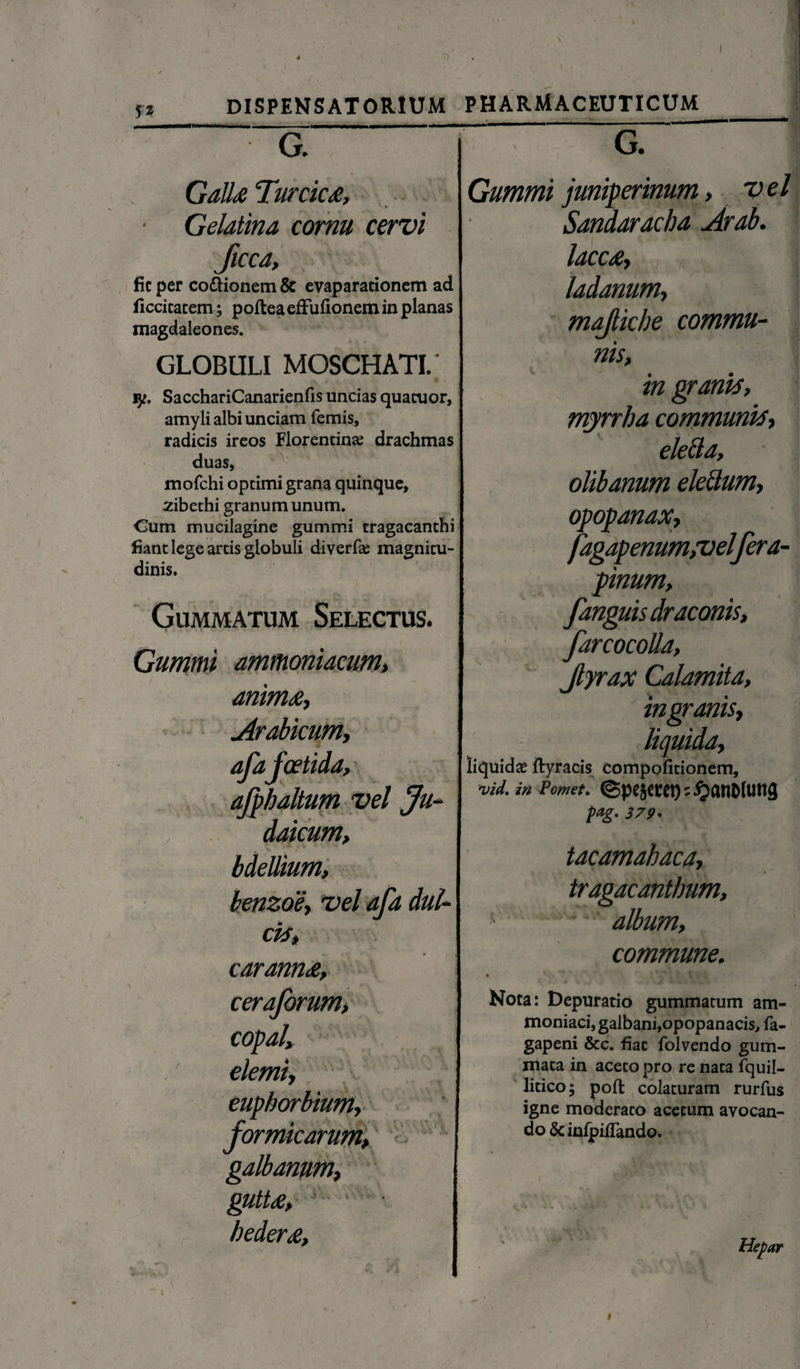 7> 5* DISPENSATORIUM PHARMACEUTICUM G. Galla Turcica, Gelatina cornu cervi ficca, fic per co&ionem & evaparacionem ad ficcitatem; poftea effufionem in planas magdaleones. GLOBULI MOSCHATI.' jy. SacchariCanarienfis uncias quacuor, amyli albi unciam femis, radicis ireos Florentina; drachmas duas, mofchi optimi grana quinque, zibethi granum unum. Cum mucilagine gummi tragacanthi fiant lege artis globuli diverfa: magnitu¬ dinis. Gummatum Selectus. Gummi amtnoniacum, animae, Arabicum, afafoetida, afphaltum vel Ju¬ daicum, bdellium, benzoe\ vel afa dul¬ cia, caranna, cerajorum, copal, demi, euphorbium, formicarum, : gUtta, hedera. G. Gummi juniperinum, v el Sandaracha Arab. lacca, ladanum, mafliche commu¬ nis, in granis, myrrha communis, ele&a, olibanum elettum, opopanax, fagapenum,velfera- pinum, fanguis draconis, farcocolla, Jlyrax Calamita, ingranis, liquida, liquidae ftyracis compofitionem, vid. in Pomet. ©pe5mt);£an&tung pag. 379• tacamahaca, tragacanthum, - - album, commune. Nota: Depuratio gummatum am- moniaci, galbani, opopanacis, fa- gapeni &c. fiat folvendo gum¬ mata in aceto pro re nata fquil- litico; poffc colaturam rurfus igne moderato acetum avocan¬ do & inlpiiTando. Hepar t