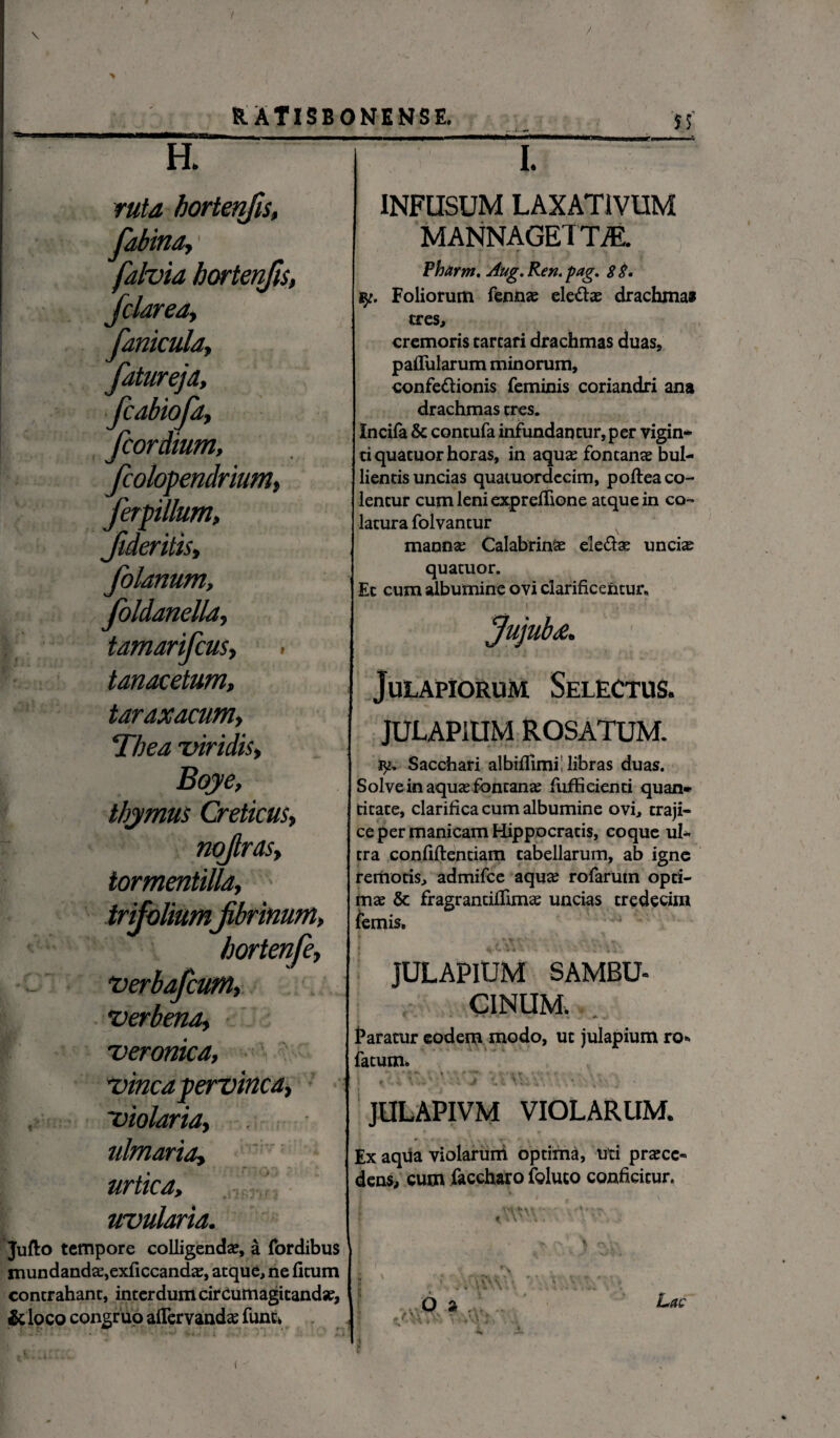 $5' H. ruta bortenfis, fabina, falvia bortenfis, fclarea, fanicula, fatureja, fcabiofa, fcordium, fcolopendrium, ferpillum, fideritis, folanum, foldanella, tamarifcus, tanacetum, taraxacum, Thea invidis, Boye, thymus Creticus, nqfirds, tormentilla, 'ium fibrinum» hortenfe, verbafcum, verbena, veronica, vincapervinca, violaria, ulmaria, urtica, uvularia. Jufto tempore colligenda?, a (ordibus mundandae,exficcandae, atque, ne ficum contrahant, interdum cirCumagitandse, &loco congruo aflemadas fune* I. INFUSUM LAXATIVUM MANNAGETm Pharm, Aug.Ren.pag. $$. Foliorum fennae ele&ae drachma» tres, cremoris tareari drachmas duas, pallularum minorum, confe&ionis feminis coriandri ana drachmas tres. Incila & contufa infundantur, per vigin- tiquatuor horas, in aqu^ fontanae bul¬ lientis uncias quaiuordccim, poftea co¬ lentur cum leni exprefiione atque in co¬ latura folvantur mannae CalabrinSe ele&as unciae quatuor. Et cum albumine ovi clarificentur* 'U JulapioruM. Selectus. JULAPiUM ROSATUM. Sacchari albifiimi; libras duas. Solve in aquas fontanae fuffi cienti quan* titate, clarifica cum albumine ovi, traji¬ ce per manicam Hippocratis, coque ul¬ tra confidentiam tabellarum, ab igne remotis, admifee aquae rofaruin opti¬ mae & fragrancifiimas uncias tredecim femis, 4-c. \ 4 * * \ \' JULAPIUM SAMBU- CINUM. '* * Faratur eodem modo, ut julapium ro* fatum. % V JULAPIVM VIOLARUM. Ex aqua violarum optima, uti praece¬ dens, cum faccharo foluto conficitur. i 'i t \ V . *■ n\V Lac