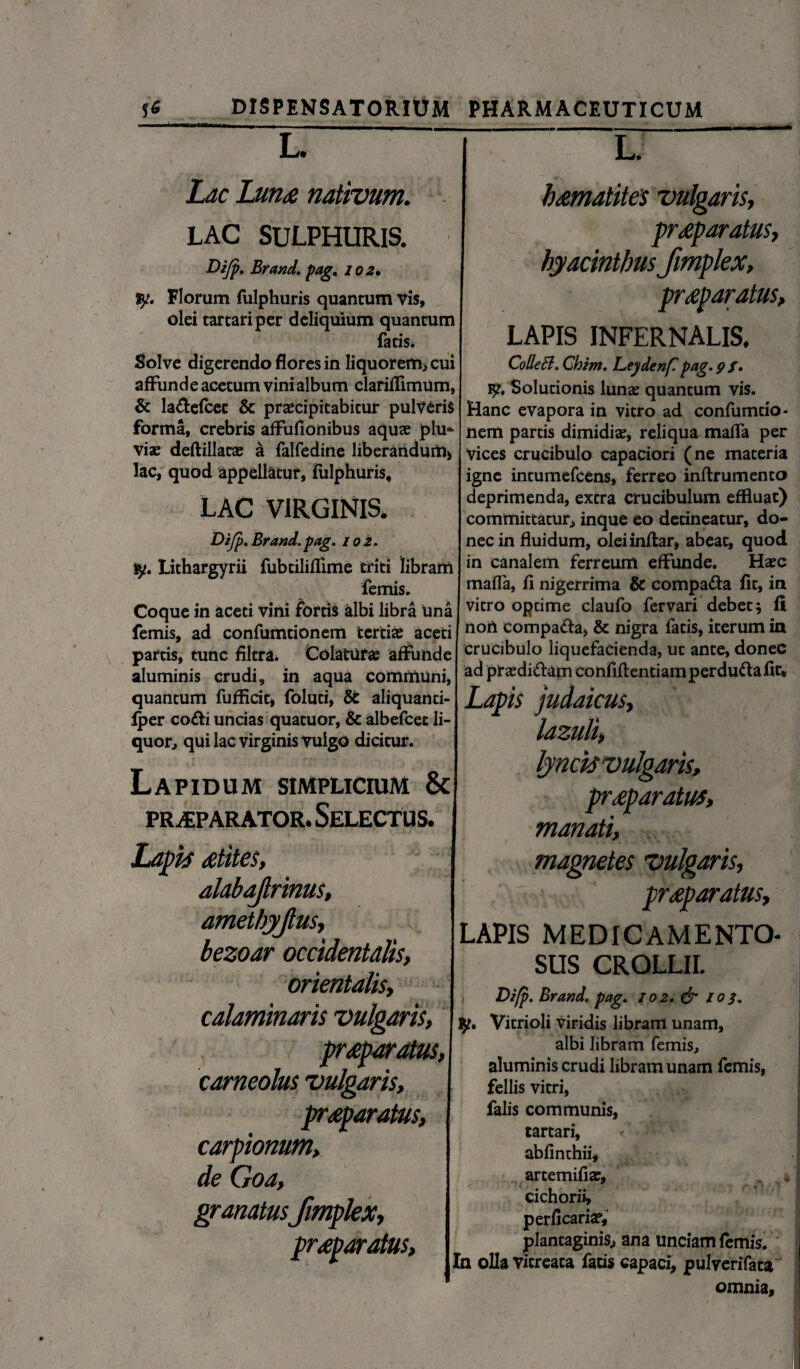 L. Lac Luti£ nativum. LAC SULPHURIS. Brand. pag, 102. ly. Florum fulphuris quantum Vis, olei tarcariper deliquium quantum fatis. Solve digerendo flores in liquorem, cui affunde acetum vini album clariffimum, & la&efcet & praecipitabitur pulveris forma, crebris affufionibus aquae plu* viae deftillatae a falfedine liberandum) lac, quod appellatur, fulphuris, LAC VIRGINIS. Difp. Brand. pag. 102. ty. Lithargyrii fubtiliflime triti librarii femis. Coque in aceti vini fortis albi libra una femis, ad confumdonem tertiae aceti partis, tunc filtra. Colatur# affunde aluminis crudi, in aqua communi, quantum fufflcit, folud, & aliquanti- Iper cofti uncias quatuor, & albefcec li¬ quor, qui lac virginis vulgo dicitur. Lapidum simplicium & PRAEPARATOR. SELECTUS. Lapis otites, dlabajlrinus, amethyjtus, bezoar occidentalis, orientalis, calaminaris vulgans, praeparatus, corneolus vulgaris, proparatus, carpionum, de Cloa, granatusfrnplex, proparatus. L. homatites vulgaris, proparatus, hyacinthus frnplex, proparatus, LAPIS INFERNALIS. ColleB. Chim. Leydenf. pag. 9 f. 9?, Solutionis lunae quantum vis. Hanc evapora in vitro ad confumtio- nem partis dimidiae, reliqua maffa per vices crucibulo capaciori (ne materia igne intumefcens, ferreo inftrumento deprimenda, extra crucibulum effluat) committatur, inque eo detineatur, do¬ nec in fluidum, oleiinftar, abeat, quod in canalem ferreum effunde. Haec mafla, fi nigerrima & compa&a fit, in vitro optime claufo fervari debet; fi non compada, & nigra fatis, iterum in crucibulo liquefacienda, ut ante, donec ad praedi&am confiftentiam perdu&a fit. Lapis judaicus, lazuli, 1 aris, pr<ep aratus, manati, magnetes vulgaris, proparatus, LAPIS MEDICAMENTO¬ SUS CROLLII. Difp. Brand, pag. 102. & 103. Vitrioli viridis libram unam, albi libram femis, aluminis crudi libram unam femis, fellis vitri, falis communis, tartari, abfinthii, artemifiae, cichorii, perflcari#, plantaginis, ana unciam femis. In olla vitreata faus capaci, pulverifata omnia.