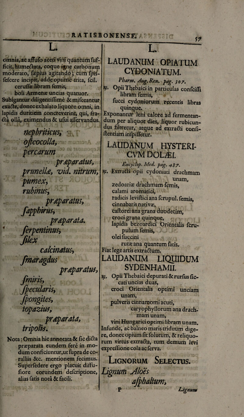 L. S7 L. Omnia, ac affufo aceti vini quantum fuf- ficit, humedata, coque igne carbonum moderato, fcepius agitahdo ; cum fpis'- fefcere incipit, adde optime trita, fcil. ceruflaj libram feniis, boli Armenae uncias quatuor. Subigantur diligentiflime &mifceantur exade, donec exhalato liquore omni, in lapidis duritiem concreverint, qui, fra- da olla, eximendus & ufui aflervandus* s 'i *r*\ • ■* ^ nephriticus, ojleocolla, percarum, praparatus, prunelU, vid. nitrum, pumex, rubinus, praparatus, fapphirus, praparata. ' ferpentinus, filex calcinatus, fmaragdus praparatus, fmiris, fpecularis, topazius, praparata, tripolis. Nota: Omnia hic annotata & fic dida praeparata eundem fere in mo¬ dum conficiuntur,ut fupra de co¬ ralliis &c. mentionem fecimus* Superfedere ergo placuit difFu- fiore eorundem defcriptione, alias fatis nota & facili. laudanum opiatum CYDONIATUM. Pharm. Aug. Ren, pag. 30 7. Opii Thebaici in particulas confci/fi | ; libram femis, V/. fucci Cydoniorum recentis libras quinque. • Exponantur leni calore ad fermentan¬ dum per aliquot dies, liquor rubicun¬ dus filcretur, atque ad extradi confi¬ dendam inlpifletur. laudanum hysteri- CVM DQLM. Encyclop. Med. pag. 4.$7. Extradi opii cydoniati drachmam unam, izedoariae drachmam femis, calami aromatici, radicis leviftici ana fcropul. femis, cinnabaris nativte, caftorei ana grana duodecim, croci grana quinque, lapidis bezoardici Orientalis fcru- pulum femis, olei fuccini rimeana quantum fatis. Fiat lege artis extradum. LAUDANUM LIQUIDUM sydenhamii. Opii Thebaici depurati & rurfus fic- cati uncias duas, / croci Orientalis optimi unciam unam, pulveris cinnamomi acuti, caryophyllorum ana drach¬ mam unam, vini Hungarici optimi libram unam. Infunde, ac balneo maris triduum dige¬ re, donec opium lltfolutum, & reliquo¬ rum virtus extrada, tum demum levi expreflione cola ac ferva. Lignorum Selectus. Lignum Aloes ajphaltum, ■p ■ : Lzgnum