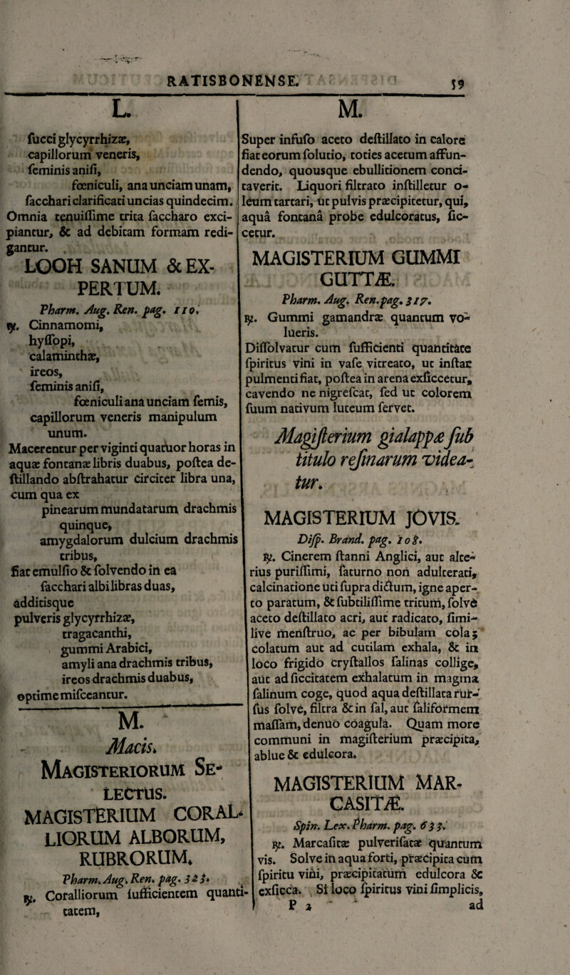 S9 L. fucci glycyrrhiz^, capillorum veneris, feminis anifi, foeniculi, ana unciam unam, facchariclarificariuncias quindecim. Omnia cenuiflime trica faccharo exci¬ piantur, & ad debitam formam redi- cetur. M. Super infufo aceto deftillato in calore fiat eorum folutio, toties acetum affun¬ dendo, quousque ebullitionem conci¬ taverit. Liquori filtraco inftilletur o- leum tartari, ut pulvis praecipitetur, qui, aqua fontana probe edulcoratus, fio gancur. LOOH SANUM & EX¬ PERTUM. Vharm. Aug. Ren. pag. tio* y. Cinnamomi, hyflppi, calaminthae, ireos, feminis anifi, foeniculi ana unciam femis, capillorum veneris manipulum unum. Macerentur per viginti quatUor horas in aquae fontanae libris duabus, poftea de- flillando abftrahatur circiter libra una, cum qua ex pinearum mundatarum drachmis quinque, amygdalorum dulcium drachmis tribus, f fiat emulfio & folvendo in ea facchari albi libras duas, additisque pulveris glycyrrhizae, tragacanthi, gummi Arabici, amyli ana drachmis tribus, ireos drachmis duabus, optime mifceantur. M. * Macis. Magisteriorum Se¬ lectus. MAGISTERIUM CORAL* LIORUM ALBORUM, RUBRORUM. Vharm. Aug. Ren* pag.322* Coralliorum iufftcientem quanti¬ tatem, 2 MAGISTERIUM GUMMI GUTm Vharm* Aug. Ren. pag. 317. Gummi gamandra quantum vo¬ lueris. Diffolvatur cum fufficienti quantitate fpiritus vini in vafe vitreato, ut inftac pulmenti fiat, poftea in arena exficcetur, cavendo ne nigrefcat, fed ut colorem fuum nativum luteum fervet. Magiflerium gialapp£fub titulo refmarum videa¬ tur. MAGISTERIUM JOVIS. Difp* Brand. pag. 10 8* fy. Cinerem ftanni Anglici, aut alte¬ rius puriffimi, faturno non adulterati, calcinatione uti fupra di£him, igne aper¬ to paratum, & fubtiliftime tritum, folvd aceto deftillato acri, auc radicato, fimi- live menftruo, ac per bibulam cola; colatum aut ad cutilam exhala, & in loco frigido cryftallos falinas collige, aut ad ficcitatem exhalatum in magma falinum coge, quod aqua deftillata rur- fus folve, filtra & in fal, aut faliformem mattam, denuo coagula. Quam more communi in magiflerium praecipita, ablue & edulcora* MAGISTERIUM MAR- CASim Spin. Lex. Pharm. pag. 6 33. Marcafitae pulverifatat quantum vis. Solve in aqua forti, praecipita cum fpiritu vini, praecipitatum edulcora 5c exficca. Si loco fpiritus vini fimplicis, P * ‘ 1 ad