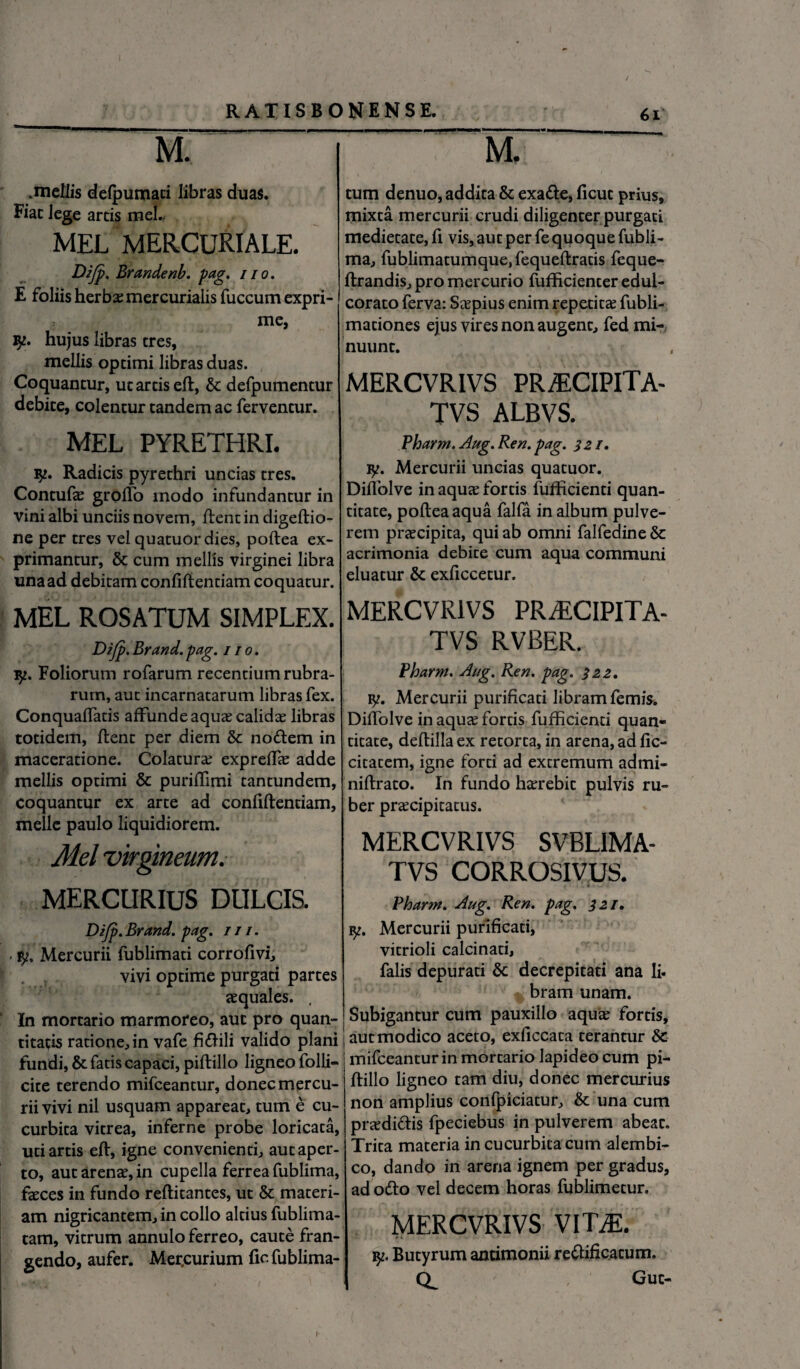 M. .mdiis delpumaci libras duas. Fiat lege arcis mei. MEL MERCURIALE. Difp. Brandenb. pag. no. E foliis herba: mercurialis fuccum expri¬ me, iy. hujus libras eres, mellis opeimi libras duas. Coquantur, uc arcis ed, & defpumentur debite, colentur tandem ac ferventur. MEL PYRETHRI. iy. Radicis pyrethri uncias tres. Contufae grollb modo infundantur in vini albi unciis novem, lient in digedio- ne per tres vel quatuordies, pollea ex¬ primantur, & cum mellis virginei libra unaad debitam confidentiam coquatur. MEL ROSATUM SIMPLEX. Difp. Brand. pag. i / o. iy. Foliorum rofarum recentium rubra¬ rum, aut incarnatarum libras fex. ConqualTatis affunde aquas calidae libras totidem, dent per diem & nodem in maceratione. Colatura; expredae adde mellis optimi & puridimi tantundem, coquantur ex arce ad confidendam, meile paulo liquidiorem. Mei virgineum. MERCURIUS DULCIS. Difp. Brand. pag. 111. ■ Mercurii fublimati corrofivi, vivi optime purgati partes aequales. . In mortario marmoreo, aut pro quan¬ titatis ratione, in vafe fidili valido plani fundi, & fatis capaci, pidillo ligneo folli- cite terendo mifceantur, donec mercu¬ rii vivi nil usquam appareat, tum e cu¬ curbita vitrea, inferne probe loricata, uti artis ed, igne convenienti, aut aper¬ to, aut arenae, in cupella ferrea fublima, faeces in fundo reditantes, ut & materi¬ am nigricantem, in collo altius fublima- tam, vitrum annulo ferreo, caute fran¬ gendo, aufer. Mer.curium fio fublima- M. tum denuo, addita & exade, ficut prius, mixta mercurii crudi diligenter purgati medietate, fi vis, aut per fe quoque fubli¬ ma, fublimatumque, fequedratis feque- drandis, pro mercurio fufficienter edul- corato ferva: Seepius enim repetitae fubli- maciones ejus vires non augent, fed mi¬ nuunt. MERCVRIVS PRAECIPITA- TVS ALBVS. Pharm. Aug.Ren.pag. 321, iy. Mercurii uncias quatuor. Didolve in aquae fortis fuflicienti quan¬ titate, podeaaqua falfa in album pulve¬ rem praecipita, qui ab omni falfedine & acrimonia debite cum aqua communi eluatur & exficcetur. MERCVRIVS PRjECIPITA- TVS RVBER. Pharm. Ai/g. Ren. pag. 322, y. Mercurii purificati libram femis. Didolve in aquae fortis fufficienti quan¬ titate, dedilla ex retorta, in arena, ad fic- citatem, igne forti ad extremum admi- nidrato. In fundo haerebit pulvis ru¬ ber praecipitatus. MERCVRIVS SVBLIMA- TVS CORROSIVUS. Pharm. Aug. Ren. pag. 321. iy. Mercurii purificati, vitrioli calcinati, falis depurati & decrepitati ana li- bram unam. Subigantur cum pauxillo aquae fortis, aut modico aceto, exficcata terantur & mifceantur in mortario lapideo cum pi¬ dillo ligneo tam diu, donec mercurius non amplius confpiciatur, & una cum praedidis fpeciebus in pulverem abeac. Trita materia in cucurbita cum alembi- co, dando in arena ignem per gradus, ad odo vel decem horas fublimetur. MERCVRIVS Vim r;. Butyrum antimonii reitificacum. Q. Gut- I