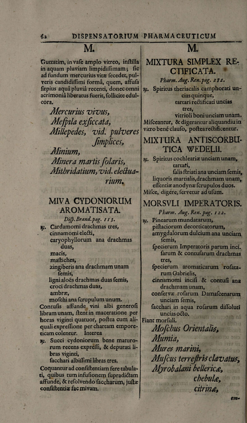 M. / Cjuttatim, in vafe amplo vitreo, inftilla in aquam pluviam limpidiffimam; fic ad fundum mercurius vitae fecedet, pul¬ veris candidiffimi forma, quem, aifufa fepius aqua pluvia recenti, donec omni acrimonia liberatus fuerit, follicice edul- cora. Mercurius vivus, Mefpila exjiccata, Millepedes, vid. pulveres Jmplices, Minium, Miner a marlisColaris, Mithridatium, vid. eleciua- rium. MIVA CYDONIORUM AROMATISATA. Dijp.Brand.pag. ii 3. jy. Cardamomi drachmas tres, cinnamomi ele&i, caryophyllorum ana drachmas duas, macis, maftiches, zingiberis ana drachmam unam femis, ligni aloes drachmas duas femis, croci drachmas duas, ambrae, mofchi ana fcrupulum unum. Contulis affunde vini albi generofi libram unam, flent in maceratione per horas viginti quatuor, poftea cum ali- quali exprefTione per chartam empore¬ ticam colentur. Interea ly. Succi cydoniorum bene maturo¬ rum vecens expreffi, & depurati li¬ bras viginti, facchari albiffimi libras tres. Coquantur ad conliftentiam fere tabula¬ ti, quibus tum infufionem fupradiftam affunde, & refolvendo faccharum, juftas confiftenciae fac mivam. M. MIXTURA SIMPLEX RE, CTIFICATA. Pharm. Aug. Ren. pag. 2 82. jy. Spiritus theriacalis camphorati un¬ cias quinque, cartari re&ificati uncias tres, vitrioli boni unciam unam. Mifceantur, & digerantur aliquandiu in vitro bene claufo, poftearettificentur. MIXTURA ANTISCORBU- TICA WEDELII. fy. Spiritus cochlearia? unciam unam, tartafi, falis ftriati ana unciam femis, liquoris mardalis,drachmam unam, effenti» anodyna? fcrupulos duos. Mifce, digere, fervetur ad ufum. MORSVLI IMPERATORIS. Pharm. Aug. Ren. pag. 122. iy. Pinearum mundatarum, piftaciorum decorticatorum, amygdalorum dulcium ana unciam femis, fpecierum Imperatoris parum inci. farum & contufarum drachmas tres, fpecierum aromaticarum rofaca- rum Gabrielis, cinnamomi incili & contuli ana drachmam unam, conferva; rofarum Damafcenarum unciam femis, facchari in aqua rofarum dilToluti uncias 06I0. Fiant morfuli. Mofchus Orientalia, Mumia, Mures marini, Mufcus terrejlria clavatus, Myrobalani belkric£, chebuh, citrim, m•