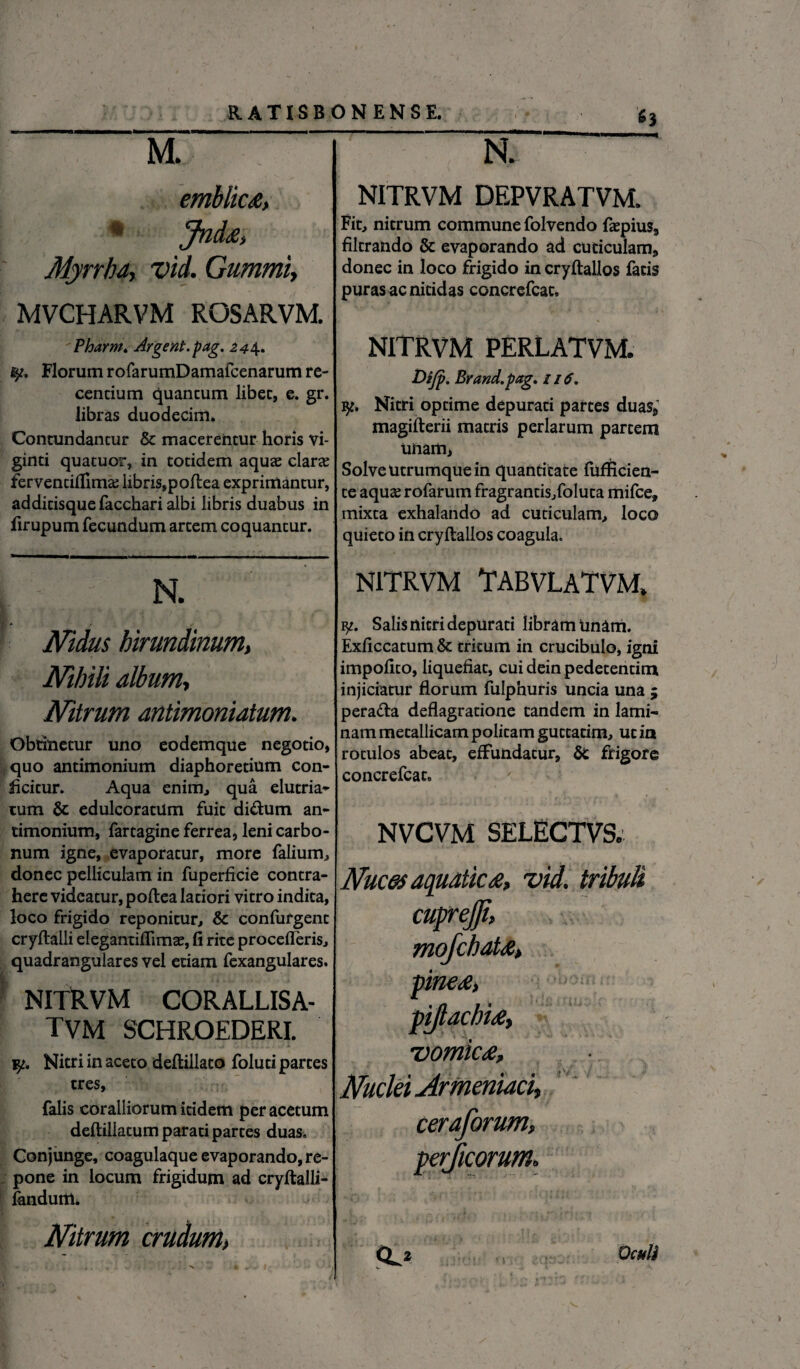 M. emblicx, % Jndjz, Myrrha, vid. Gummi, MVCHARVM ROSARVM. Pharm. Argent.pag. 244. fy. Florum rofarumDamafcenarum re¬ centium quantum libet, e. gr. libras duodecim. Contundantur & macerentur horis vi- ginti quatuor, in totidem aquae clar<e ferventiflimas libris,poftea exprimantur, additisque facchari albi libris duabus in firupum fecundum artem coquantur. X N. Nidus hirundinum, Nihili album, Nitrum antimoniatum. Obtinetur uno eodemque negotio, quo antimonium diaphoretium con¬ ficitur. Aqua enim, qua elutria¬ tum & edulcoratilm fuit di&utn an¬ timonium, fartagine ferrea, leni carbo¬ num igne, evaporatur, more faliurm donec pelliculam in fuperficie contra¬ here videatur, poftea latiori vitro indita, loco frigido reponitur, & confurgent cryftalli elegantiflimce, fi rite procelleris., quadrangulares vel etiam fexangulares. NITRVM CORALLISA- TVM SCHROEDERI. Nitri in aceto deftillato foluti partes tres, falis coralliorum itidem per acetum deftiliatum parati partes duas. Conjunge, coagulaque evaporando, re¬ pone in locum frigidum ad cryftalli- fandum. Nitrum crudum> N. NITRVM DEPVRATVM. Fit, nitrum commune folvendo fepius, filtrando & evaporando ad cuticulam, donec in loco frigido in cryftallos facis puras ac nitidas concrefcac. NITRVM PERLATVM. Difp. Brand.pag. 116. y. Nitri optime depurati partes duas, magifterii matris perlarum partem unam, Solve Utrumque in quantitate fufficien- te aquse rofarum fragrantis/oluta mifce, mixta exhalando ad cuticulam, loco quieto in cryftallos coagula, NITRVM TABVLATVM, Salis nitri depurati libram Unam. Exficcatum & tritum in crucibulo, igni impolito, liquefiat, cui dein pedetentim injiciatur florum fulphuris uncia una ; pera&a deflagratione tandem in lami¬ nam metallicam politam gutcacim, ut in rotulos abeat, effundatur, frigore concrefcac. - '.v . . » , - . .... , X # • , <- a * NVCVM SELECTVS. Nuces aquatica, vid. tribuli vomic<e. Nuclei Armeniaci, Q^z Oculi