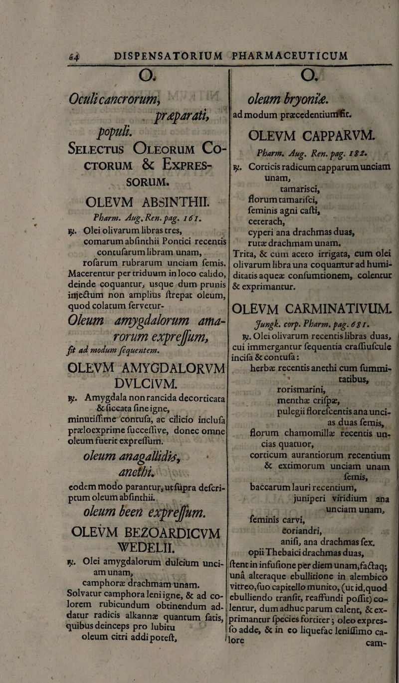 64 DISPENSATORIUM PHARMACEUTICUM o. Oculi cancrorum, praeparati, populi. Selectus Oleorum Co¬ ctorum & Expres¬ sorum. OLEVM ABSINTHII. Pharm. Aug,Ren.pag. 161. Olei olivarum libras tres, comarum abfinchii Pontici recentis contufarum libram unam, rofarum rubrarum unciam femis. Macerentur per triduum in loco calido, deinde coquantur, usque dum prunis inje&um non amplius firepat oleum, quod colatum fervetur- Oleum amygdalorum ama¬ rorum exprejfum, fit ad modum fequentem. OLEVM AMYGDALORVM DVLCIVM. jy. Amygdala non rancida decorticata &ficcata fine igne, minutifiime contufa, ac cilicio inclufa prarioexprime fuccefiive, donec omne oleum fuerit expreflum. oleum anagallidis, * anethi. eodem modo parantur, utfupra defcri- ptum oleum abfinthii. oleum been exprejfum. OLEVM BEZOARDICVM WEDELII. n. Olei amygdalorum dulcium unci- am unam, camphorae drachmam unam. Solvatur camphora leni igne, & ad co¬ lorem rubicundum obtinendum ad¬ datur radicis alkannce quantum fatis, quibus deinceps pro lubitu oleum citri addipoteft. O. oleum bryonia. admodum praecedentiuntffic. OLEVM CAPPARVM. Pharm. Aug. Ren. pag. 182. Corticis radicum capparum unciam unam, tamarisci, florum tamarifci, feminis agni cafti, ceterach, cyperi ana drachmas duas, ruta; drachmam unam. Trita, & cum aceto irrigata, cum olei olivarum libra una coquantur ad humi- ditatis aqueae confumtionem, colentur & exprimantur. OLEVM CARMINATIVUM. Jungk. corp. Pharm. pag. 681, y. Olei olivarum recentis libras duas, cui immergantur fequentia crafiiufcule incifa & contufa: herbas recentis anethi cum fummi-  * tatibus, rorismarini, menthae crifpae, pulegii florefcentis ana unci¬ as duas femis, florum chamomilla; recentis un¬ cias quatuor, corticum aurantiorum recentium &: extimorum unciam unam femis, baccarum lauri recentium, juniperi viridium ana unciam unam, feminis carvi, coriandri, anifi, ana drachmas fex. Opii Thebaici drachmas duas, fient in infufione per diem unam,fa<fiaq; una alteraque ebullitione in alembico vitreo,fuo capitellomunito, (utid.quod ebulliendo tranfit, reafFundi poflit) co¬ lentur, dum adhuc parum calent, & ex¬ primantur fpecies fortiter; oleo expres- f° adde, & in eo liquefac leniffimo ca- 1 *ore cam-