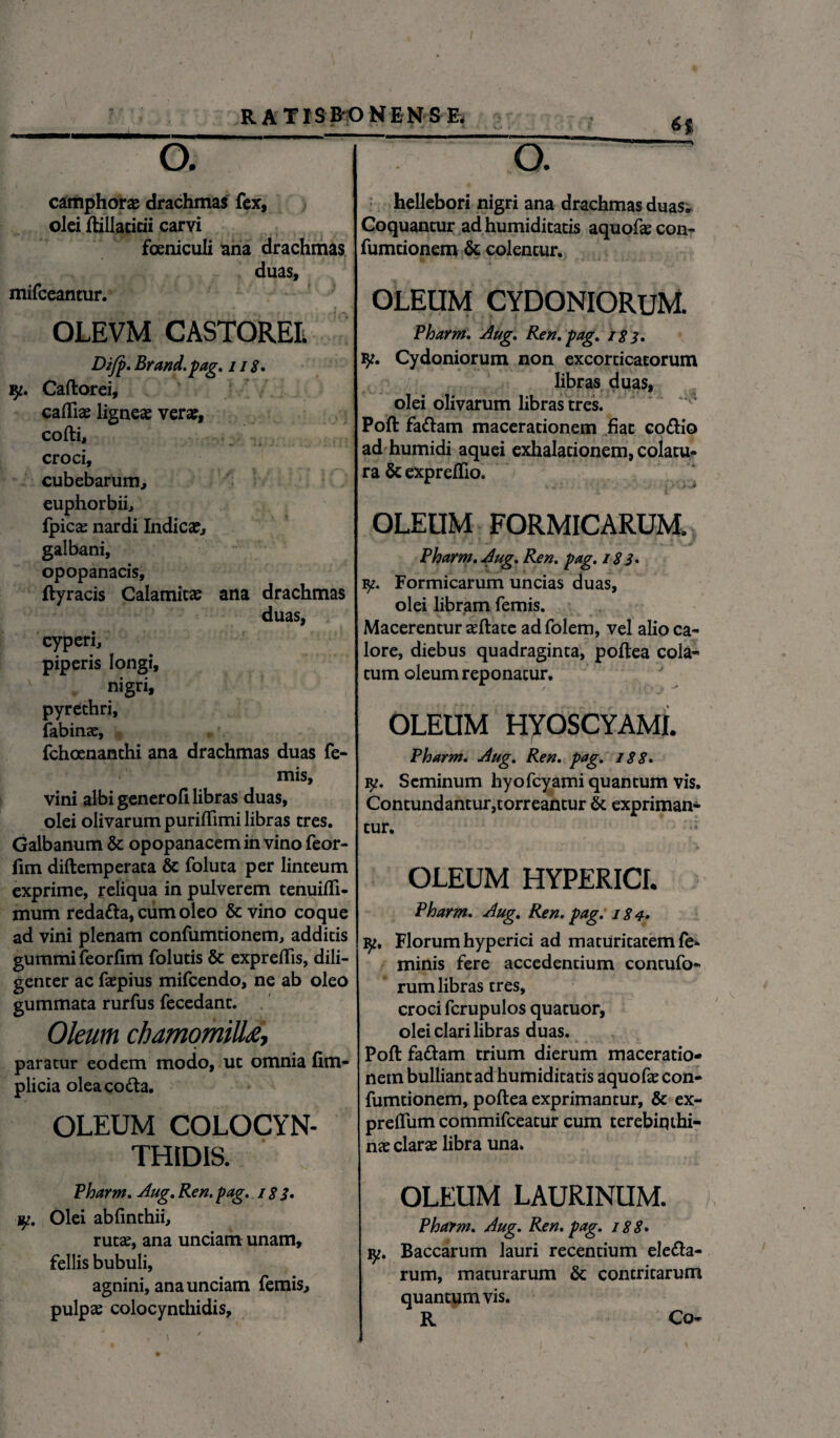 ©. camphor» drachmas fex, olei ftillatitii carvi foeniculi ana drachmas duas, mifceantur. OLEVM CASTOREI; Dijp. Brand.pag. 118. ly. Caftorei, cadi» ligne» ver», cofti, croci, cubebarum, euphorbii, fpic» nardi Indic», galbani, opopanacis, ftyracis Calamit» ana drachmas duas, cyperi, piperis longi, v nigri, pyrethri, fabin», fchoenanthi ana drachmas duas fe- mis, vini albi generofi libras duas, olei olivarum puriftimi libras tres. Galbanum & opopanacem in vino feor- fim diftemperata & foluta per linteum exprime, reliqua in pulverem tenuifli- mum redatta, cum oleo &vino coque ad vini plenam confumtionem, additis gummifeorfim folutis & expreflis, dili¬ genter ac faepius mifcendo, ne ab oleo gummata rurfus fecedant. Oleum chamomilla paratur eodem modo, ut omnia fim- plicia oleacodta. OLEUM COLOCYN¬ THIDIS. Pharm. Aug. Ren. pag. 18 3. y. Olei abfinthii, rutae, ana unciam unam, fellis bubuli, agnini, ana unciam femis, pulp» colocynthidis. H o. ~ hellebori nigri ana drachmas duas,. Coquantur ad humiditatis aquofae con- fumcionem & colentur. OLEUM CYDONIORUM. Pharm. Aug. Ren. pag. 183. ty. Cydoniorum non excorticatorum libras duas, olei olivarum libras tres. Poft fa&am macerationem fiat co<ftio ad humidi aquei exlialacionem, colatu¬ ra & expreflio. OLEUM FORMICARUM, Pharm. Aug. Ren. pag. 183* fy. Formicarum uncias duas, olei libram femis. Macerentur »ftate adfolem, vel alioca- lore, diebus quadraginta, poftea cola- tum oleum reponatur. OLEUM HYOSCYAMI. Pharm. Aug. Ren. pag. 188. ly. Seminum hyofcyami quantum vis. Contundantur,torreantur & expriman¬ tur. OLEUM HYPERICI. Pharm. Aug. Ren. pag. 184. ly, Florum hyperici ad maturitatem fe* minis fere accedentium contufo- rum libras tres, croci fcrupulos quatuor, olei clari libras duas. Poft fatftam trium dierum maceratio¬ nem bulliant ad humiditatis aquof» con¬ fumtionem, poftea exprimantur, & ex- preffum commifceatur cum terebiqthi- n» clar» libra una. OLEUM LAURINUM. Pharm. Aug. Ren. pag. 188» y. Baccarum lauri recentium dema¬ rum, maturarum & contritarum quantumvis. R Co-
