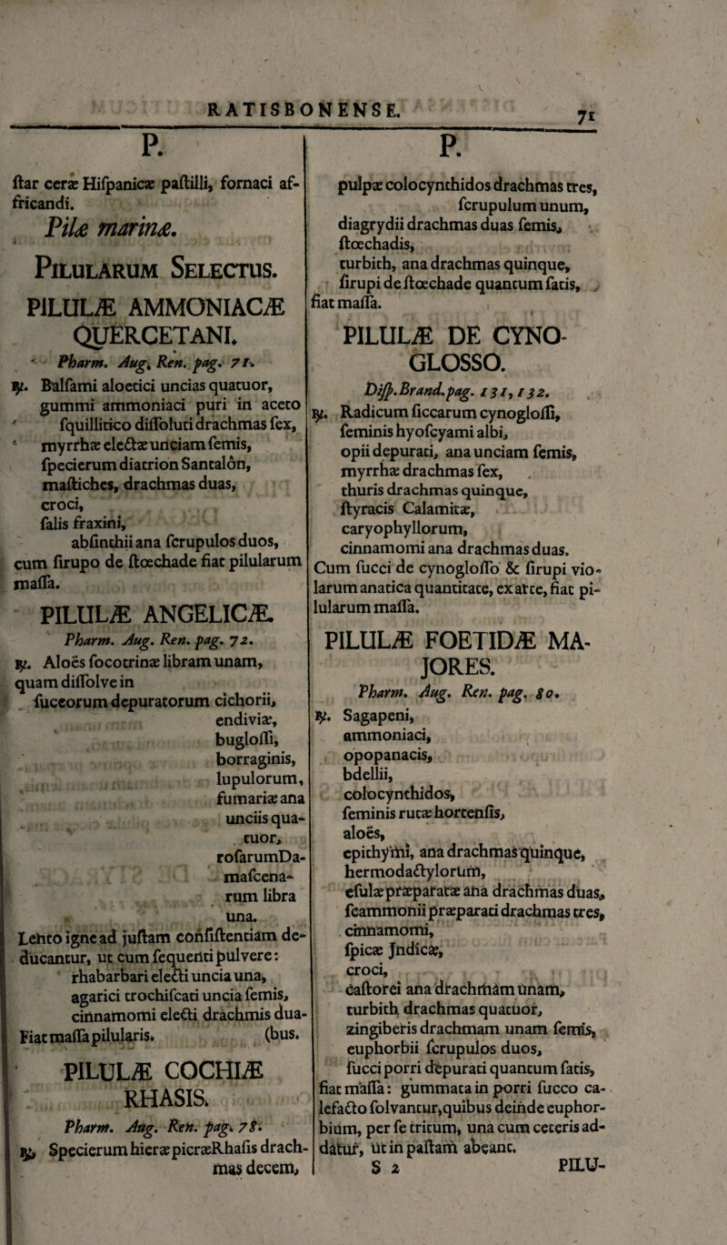 ftar ceras Hifpanicas paftilli, fornaci af¬ fricandi. Pite marina. I. i 'r, •, .'V, • , x/» * Pilularum Selectus. PILULAE AMMONIACiE QUERCETANI. Pharm. Aug, Ren. pag.' 71* fy. Bulfami aloecici uncias quatuor, gummi ammoniaci puri in aceto fquillitico difloluti drachmas fex, 4 myrrhas eleCtae unciam femis, fpecierum diatrion Santalon, mafliches, drachmas duas, croci, falis fraxini, abfinthiiana fcrupulos duos, cum lirupo de ftoechade fiat pilularum roafla. PILULA ANGELICiE. Pharm. Aug. Ren. pag. 72. Aloes focotrinas libram unam, quam diflolvein fuccorum depuratorum cichorii, endivias, buglolfi, borraginis, lupulorum, furnarias ana unciis qua¬ cuor, rofarumDa- mafcena- rum libra una. Lento igne ad juftam confiftentiam de¬ ducantur, ut cumfequentipulvere: irhabarbari electi uncia una, agarici trochifcati uncia femis, cinnamomi eleCti drachmis dua- Fiat mafla pilularis* (bus. PILULA COCHLE RHASIS, Pharm. Aug. Ren. pagi 78. tfa Specierum hieras picrasRhafis drach¬ mas decem. pulpas colocynthidos drachmas tres, fcrupulum unum, diagrydii drachmas duas femis, ftoechadis, turbith, ana drachmas quinque, firupi de ftoechade quantum fatis, fiatmafla. fm i PILULAE DE CYNO- GLOSSO. Dijp. Brand. pag. 131,132. fy. Radicum ficcarum cynogloffi, feminis hyofcyami albi, opii depurati, ana unciam femis, myrrhas drachmas fex, thuris drachmas quinque, ftyracis Calamitas, caryophyllorum, cinnamomi ana drachmas duas. Cum fucci de cynogloflo & firupi vio- larum anatica quantitate, ex arce, fiat pi¬ lularum mafla. PILULiE FOETIDAE MA¬ JORES. Pharm. Aug. Ren. pag. go. fy. Sagapeni, ammoniaci, opopanacis, bdellii, colocynthidos, feminis rutas hortenfis, aloes, epichymi, ana drachmas quinque, hermodaCtylorUrr), efulasprasparatas aha drachmas duas* feammonii prasparaci drachmas tres* . cinnamomi, fpicae Jndica?, croci, Caftorei aha drachmam Unam, turbith drachmas quacuor, zingiberis drachmam unam femis, euphorbii fcrupulos duos, fucci porri depurati quantum fatis, fiatmafla: gummata in porri fucco ca¬ lefacto folvancur,quibus deinde euphor¬ biam, per fe tritum, una cum ceteris ad¬ datur, Ucinpaftam abeant. S z PILU-