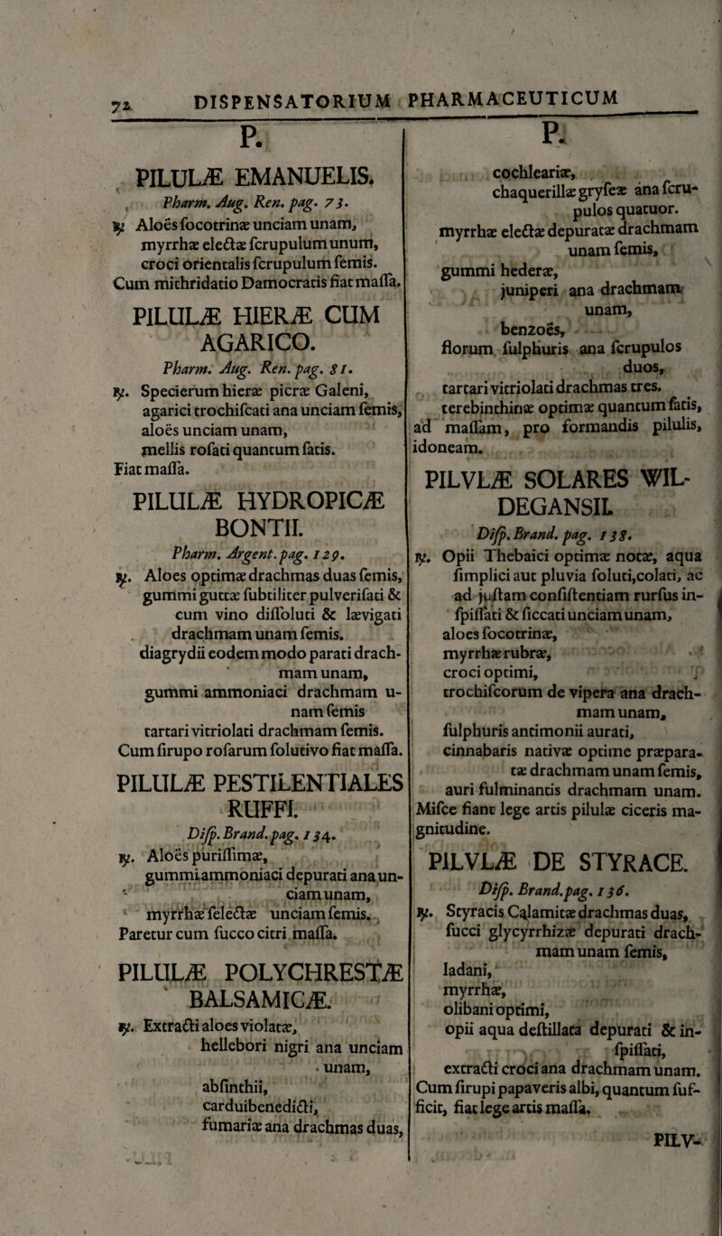 7*. P. PILULE EMANUELIS. Vharm. Aug. Ren. 7i. ^ Aloes focotrinae unciam unam, myrrhae ele&ae fer upulum unum, croci orientalis fcrupulum femis. Cum michridacio Damocracis fiat maffa. PILULAE HIERaE CUM AGARICO. Vharm, Aug. Ren. pag. $ /. fy. Specierum hiera: pierse Galeni, agarici trochifcati ana unciam femis, aloes unciam unam, mellis rofati quantum fatis. Fiat maffa. PILULaE HYDROPICAE BONTII. Pharm. Argent.pag. 129. Aloes optimae drachmas duas femis, gummi gutta: fubtiliter pulverifati & cum vino diffoluti & laevigati drachmam unam femis. diagrydii eodem modo parati drach¬ mam unam, gummi ammoniaci drachmam u- nam femis tartari vitriolati drachmam femis. Cumfirupo rofarum folutivo fiat maffa. PILULaE PESTILENTIALES RUFFI. Dijp. Brand. pag. / 54. iy. Aloes puriffimae, gummiammoniaci depurati anaun- * ciamunam, myrrhae fele&ae unciam femis. Paretur cum fucco citri mafTa. PILULaE POLYCHRESTaE BALSAMICaE. y, Excratti aloes violatae, hellebori nigri ana unciam • unam, abfinthii, carduibenedi&i, furnariae ana drachmas duas, I ' i 1 P. cochlearia?, chaquerillae gryfeae ana feru- pulos quatuor. myrrhae elettae depuratae drachmam unam femis, gummi hederae, juniperi ana drachmam unam, benzoes, florum fulpHuris ana fcrupulos duos, tartari vitriolati drachmas tres, terebinthinae optimae quantum fetis, ad maflam, pro formandis pilulis, idoneam. PILVLaE solares wil- DEGANSIL Difp. Brand. pag. 13$. 1^. Opii Thebaici optimae notae, aqua fimplici aut pluvia foluti,colati, ac ad juitam confiftentiam rurfus in- fpiflati & ficcad unciamunam, aloes focotrinae, myrrhae rubrae, croci optimi, trochifcorum de vipera ana drach¬ mam unam, fulphuris antimonii aurati, cinnabaris nativae optime praepara¬ tae drachmam unam femis, auri fulminantis drachmam unam. Mifce fiant lege artis pilulae ciceris ma¬ gnitudine. PILVLaE DE STYRACE. Dt/p, Brand.pag. 1 $6. jy. Styracis Calamitae drachmas duas, fucci glycyrrhizae depurati drach¬ mam unam femis, ladani, myrrhae, olibani optimi, opii aqua deftillata depurati &in- fpiffati, extratti croci ana drachmam unam. Cum firupi papaveris albi, quantum fuf- ficit, fiat lege artis maffa. PILV-