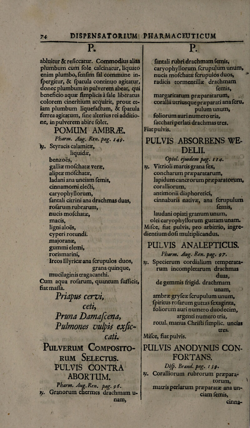 74 DISPENSATORIUM PHARMACEUTICUM P. abluitur & reficcatur. Commodius alias plumbum cum fole calcinatur, liquato enim plumbo, fenfim fal commune in- fpergitur, & fpatula continuo agitatur, donec plumbum in pulverem abeat, qui beneficio aquae fimplicis a fale liberatus colorem cineritium acquirit, prout et¬ iam plumbum liquefattum, & fpatula ferrea agitatum, fine alterius rei additio¬ ne, in pulverem abire folet. POMUM AMBRjE. Pharm, Aug. Ren. pag. 149, iy. Styracis calamitae, liquida, benzoes, galliae mofchatae verae, aliptae mofchatae, ladani ana unciam femis, cinnamomi ele&i, caryophyllorum, fantali citrini ana drachmas duas, rofarum rubrarum, nucis mofchatae, macis, ligni aloes, cyperi rotundi. majoranae, gummi elemi, rorismarini, Ireos Illyricae ana fcrupulos duos, grana quinque, mucilaginis tragacanthi. Cum aqua rofarum, quantum fufficit, fiacmafla. Priapus cervi, ceti, Pruna Damafcena, Pulmones vulpis exfic- cati. Pulverum Composito¬ rum Selectus. PULVIS CONTRA ABORTUM. Pharm. Aug, Ren, pag, 9 6. Granorum chermes drachmam u- nam, P. fantali rubri drachmam femis, caryophyllorum fcrupulum unum, nucis mofchatae fcrupulos duos, radicis tormentillae drachmam femis, margaritarum praeparatarum, corallii utriusque praeparati anaferu, pulumunum* foliorum auri numero tria, facchariperlati drachmas tres. Fiat pulvis. PULVIS ABSORBENS WE- DELII. Opiol, ejusdem pag, 114, iy. Vitrioli martis grana fex, concharum praeparatarum, lapidum cancrorum praeparatorum, coralliorum, antimonii diaphoretici, cinnabaris nativae, ana fcrupulum femis, laudani opiati granum unum, olei caryophyllorum guttam unam. Mifce, fiat pulvis, pro arbitrio, ingre¬ diendum dofi multiplicandus. PULVIS ANALEPTICUS. Pharm, Aug. Ren, pag, 97. y. Specierum cordialium temperata¬ rum incompletarum drachmas x- duas, de gemmis frigid. drachmam unam, ambrae gryfeae fcrupulum unum, fpiritus rofarum guttas fexaginta, foliorum auri numero duodecim, argenti numero tria, rotul, manus Chrifli flmplic. uncias tres. Mifce, fiat pulvis. PULVIS ANODYNUS CON¬ FORTANS. Dijp. Brand. pag, 139, Coralliorum rubrorum praepara¬ torum, matris perlarum praeparatae ana un¬ ciam femis, cinna- %