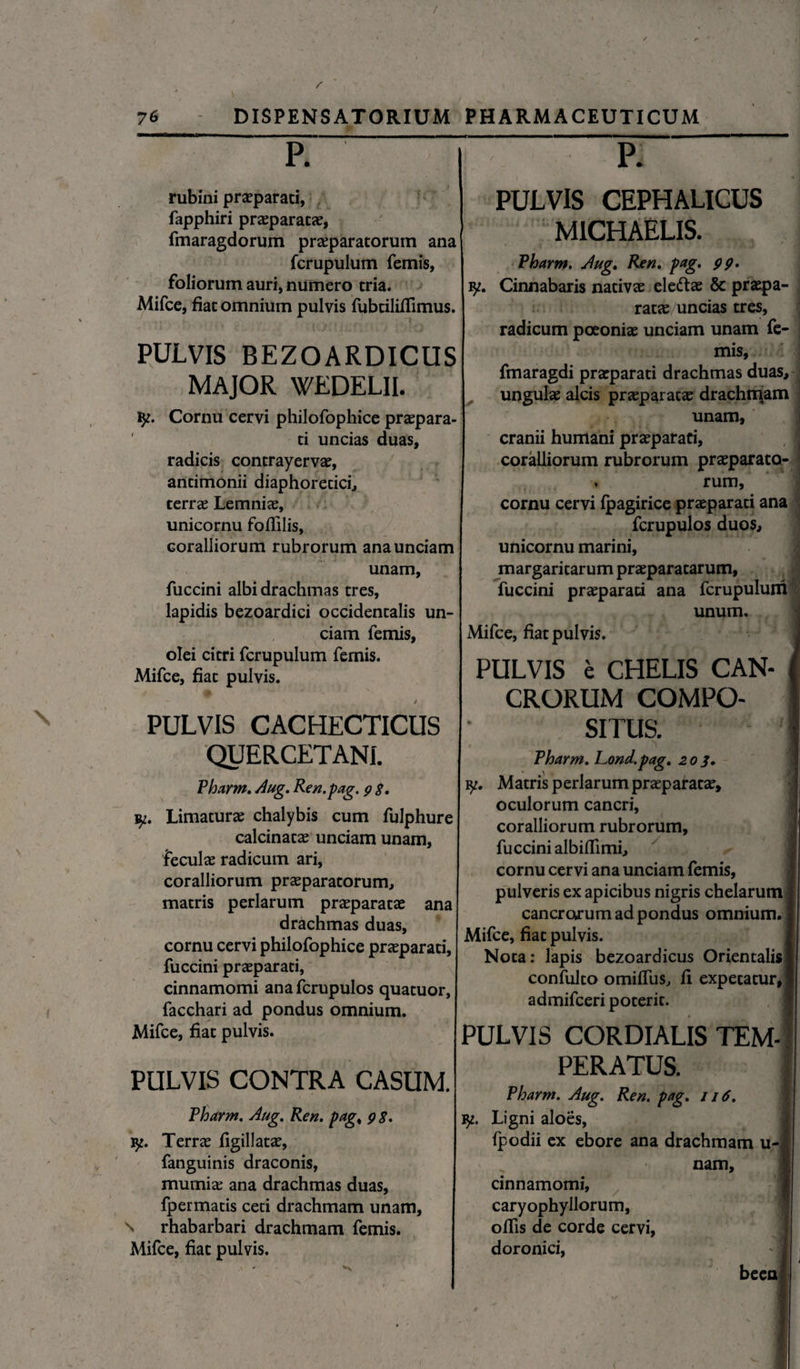/ 76 DISPENSATORIUM PHARMACEUTICUM P. rubini praeparati, fapphiri praeparatae, fmaragdorum praeparatorum ana fcrupulum femis, foliorum auri, numero tria. Mifce, fiat omnium pulvis fubtililfimus. PULVIS BEZOARDICUS MAJOR WEDELII. ly. Cornu cervi philofophice praepara- ti uncias duas, radicis contrayervae, antimonii diaphoretici, terrae Lemnia, unicornu fofillis, Goralliorum rubrorum ana unciam unam, fuccini albi drachmas tres, lapidis bezoardici occidentalis un¬ ciam femis, olei citri fcrupulum femis. Mifce, fiat pulvis. * PULVIS CACHECTICUS QUERCETANI. Pharm. Aug. Ren. pag. 9 $. Limaturae chalybis cum fulphure calcinatae unciam unam, feculae radicum ari, coralliorum praeparatorum, matris perlarum praeparatae ana drachmas duas, cornu cervi philofophice praeparati, fuccini praeparati, cinnamomi ana fcrupulos quatuor, facchari ad pondus omnium. Mifce, fiat pulvis. PULVIS CONTRA CASUM. Pharm. Aug. Ren. pag< 98. iy. Terrae figillatae, fanguinis draconis, mumiae ana drachmas duas, fpermatis ceti drachmam unam, \ rhabarbari drachmam femis. Mifce, fiat pulvis. PULVIS CEPHALICUS MICHAELIS. Pharm. Aug. Ren. pag. 99. Cinnabaris nativae ele&ae & praepa¬ ratae uncias tres, radicum poeoniae unciam unam fe¬ mis, fmaragdi praeparati drachmas duas, , ungulae alcis praeparatae drachmam unam, cranii humani praeparati, coralliorum rubrorum praeparato¬ rum, cornu cervi fpagirice praeparati ana fcrupulos duos, unicornu marini, margaritarum praeparatarum, fuccini praeparati ana fcrupulum unum. Mifce, fiat pulvis. PULVIS e CHELIS CAN¬ CRORUM COMPO¬ SITUS. Pharm. Lond.pag. 203. ly. Matris perlarum praeparatae, oculorum cancri, coralliorum rubrorum, fuccini albilTimi, cornu cervi ana unciam femis, pulveris ex apicibus nigris chelarum cancrorum ad pondus omnium. Mifce, fiat pulvis. Nota: lapis bezoardicus Orientalis confulto omilfus, fi expetatur, admifceri poterit. PULVIS CORDIALIS TEM¬ PERATUS. Pharm. Aug. Ren. pag. j 16. iy. Ligni aloes, Ipodii ex ebore ana drachmam u- nam, cinnamomi, caryophyllorum, olfis de corde cervi, doronici, beea