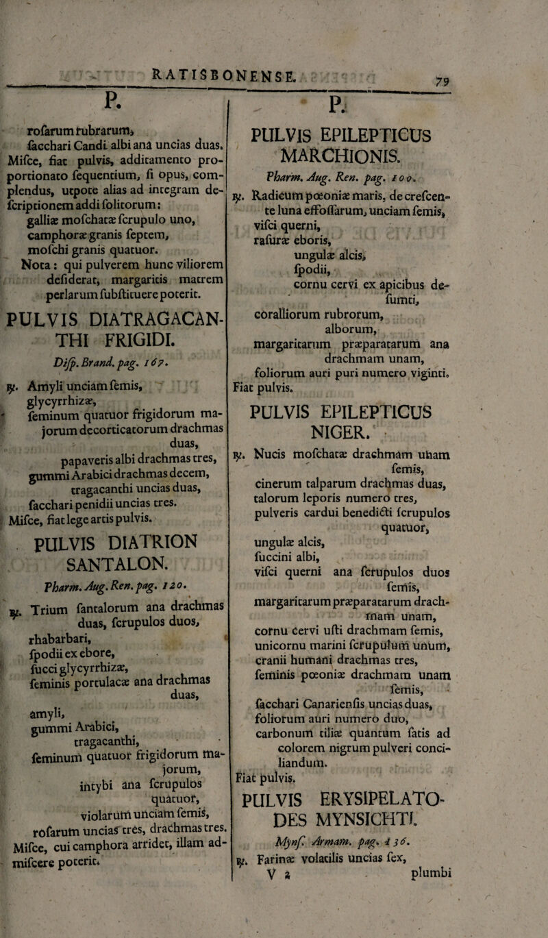 «• 79 P. rofarum rubrarum* facchari Candl albi ana uncias duas. Mifce, fiat pulvis, additamento pro- portionato fequentium, fi opus, com¬ plendus, utpoce alias ad integram de¬ fer ip do nem addi folitorum: galli* mofchat* fcrupulo uno, camphor* granis feptem, mofchi granis quatuor. Noca: qui pulverem hunc viliorem defiderat, margaritis matrem perlarum fubftituere poterit. PULVIS DIATRAGACAN- THI FRIGIDI. Difp. Brand. pag. 167. I jy. Amyli unciam femis, glycyrrhiz*, feminum quatuor frigidorum ma¬ jorum decorticatorum drachmas duas, papaveris albi drachmas tres, gummi Arabici drachmas decem, tragacanthi uncias duas, facchari penidii uncias tres. Mifce, fiat lege artis pulvis. PULVIS DIATRION SANTALON. Vharm. Aug, Ren, pag. / 20. Trium fantalorum ana drachmas duas, fcrupulos duos, rhabarbari, « fpodii ex ebore, fucci glycyrrhiz*, feminis portulae* ana drachmas duas, amyli, gummi Arabici, tragacanthi, feminum quatuor frigidorum ma¬ jorum, intybi ana fcrupulbs quatuor, violarum unciam femis, rofarum uncias tres, drachmas tres. Mifce, cui camphora arridet, illam ad- mifcere poterit* P. PULVIS EPILEPTICUS MARCHIONIS. Vharm, Aug. Ren. pag. 100 iy. Radicum poeoni* maris, de crefcen- te luna efFoflarum, unciam femis, vifei querni, rafur* eboris, ungui* alcis, fpodii, cornu cervi ex apicibus de- fumti, coralliorum rubrorum, alborum, margaritarum pr*paratarum ana drachmam unam, foliorum auri puri numero viginti. Fiat pulvis. PULVIS EPILEPTICUS NIGER.' • iy. Nucis mofchat* drachmam uham femis, cinerum talparum drachmas duas, talorum leporis numero tres, pulveris cardui benedi&i fcrupulos quatuor, ungui* alcis, fuccini albi, vifei querni ana fcrupulos duos femis, margaritarum pr*paratarum drach¬ mam unam, cornu cervi ufti drachmam femis, unicornu marini fcrupulum unum, cranii humani drachmas tres, feminis poeoni* drachmam Unam femis, facchari Ganarienfis uncias duas, foliorum auri numero duo, carbonum tili* quantum fatis ad colorem nigrum pulveri conci¬ liandum. Fiat pulvis. PULVIS ERYSIPELATO- DES MYNSICHTI. M)nf Arment», pag. 1 $6. Farin* volatilis uncias fex, V a - plumbi