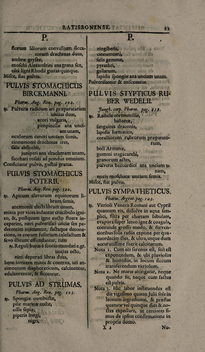 35 R florum liliorum convallium ficca- torutfi drachma? duas, ambrae gryfex, mofchi Alexandrini ana grana fex, olei ligni Rhodii guttas quinque. Mifce, fiat pulvis. PULVIS STOMACHICUS ; BIRCKMANNI. Pharm. Aug. Ren. pag. 102. fy. Pulveris radicum ari praeparatarum uncias duas, acori vulgaris, pimpinellae ana unci¬ am unam, oculorum cancri unciam femis, cinnamomi drachmas tres, falis abfinchii, juniperi ana drachmam unam, facchari rofati ad pondus omnium. Conficiatur pulvis, guftui gratus. PULVIS STOMACHICUS POTERII. P. ilLti zingiberis, : i cinnamomi, / falis gemmae, pyrethri, gallarum, lapidis fpongite ana unciam unam. Pulverifentur & mifceantur* fi i PULVIS STYPTICUS RU* i,n> BER WEDELlU'’ . Jungk. corp. Pharm. pag, $ I S* Radicis tormentillar, biftortae, fanguinis draconis, lapidis h^matitis, coralliorum rubrorum prseparato- rum, boli Armenae, gummi tragacanthi, granorum adles, pulveris bezoardici ana unciam u* nam. nucis mofchatae unciam femis. Mifce, fiat pulvis. Pharm, Aug. Ren. pag. i20. vp. Apicum clavorum equinorum li¬ bram femis, antimonii eiedli libram unam, mixea per vices indantur crucibulo igni¬ to, &, poftquam igne audio fluere in¬ ceperint, nitri pulverifati unciae fex pe- detentim injiciantur, fadtaque detona- tione, in conum fuforium calefadtum & fevo illitum effundantur, tum y. Reguli hujus a fcoriis mundati e.gr. uncias odio, < * nitri depurati libras duas, bene invicem mixta & contrita, uti an- timonium diaphoreticum, calcinentur, eduleorentur, & ficcentur. PULVIS AD STRUMAS. Pharm. Aug. Ren. pag. 103. tp. Spongiae combuftae, pilae marinae toftee, offis fepiae, piperis longi, nigri, PULVIS SYMPATHETICUS. Pharm. Argent.pag. 143, vp. Vitrioli Veneris Romani aut Cyprii quantum vis, diffolVe in aqua fim- plici, filtra per chartam bibulam, evapora fuper lento igne & coagula, contunde groffo modo, & ferven- cioribus folis radiis expone per qua- tuordecim dies, & ultra, usque dum accuratiffime fuerit calcinatum. Nota i. Cum aer ferenus eft, folieft exponendum, & ubi pluviofus & humidUs, in locum ficcum transferendum vitriolum. Nota 2. Ne marce attingatur, neque quando fit, neque cum fadlus eft pulvis* Nota 3. riic labor inftituendus eft dievigefimo quinto Julii folein leonem ingrediente, & prseftac quatuor vel quinque dies & no- dles expedlare, ut certiores fi¬ mus de ipfius confirmatione in propria domo.