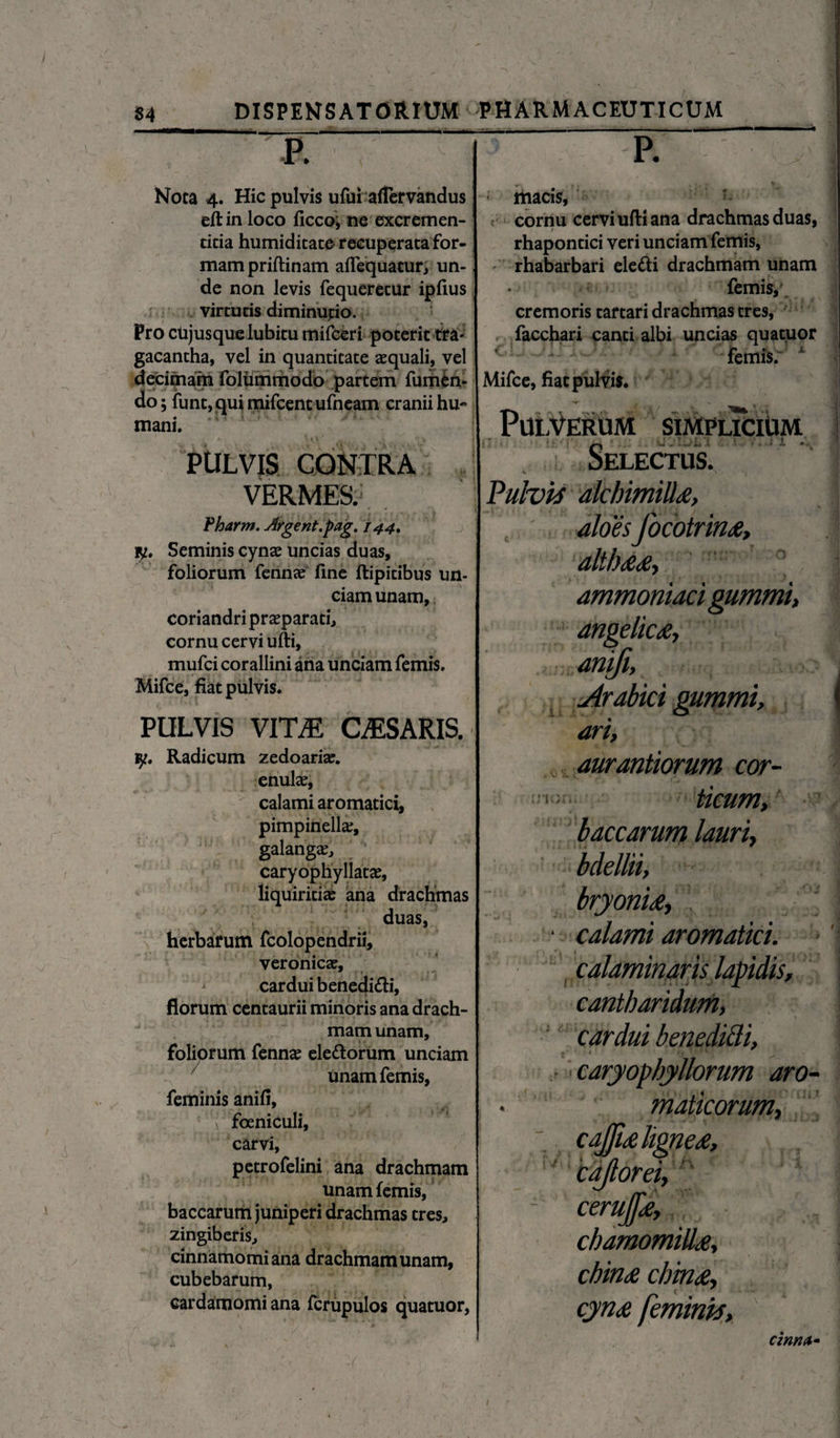 m Nota 4. Hic pulvis ufui aflervandus eftinloco ficco; ne excremen- cicia humiditate recuperata for¬ mam priftinam aflequatur, un¬ de non levis fequerecur ipfius virtutis diminutio. Pro cujusque lubitu mifceri poterit tra¬ gacantha, vel in quantitate aequali, vel decimam folummodo partem fumfcn- do; funt,quimifcentufncam cranii hu¬ mani. PULVIS CONTRA VERMES. Pharm. Argent.pag. 1441 iy. Seminis cynae uncias duas, foliorum fennae fine ftipitibus un¬ ciam unam, coriandri praeparati, cornu cervi ufti, mufci corallini ana unciam femis. Mifce, fiat pulvis. pulvis vitti casaris. ly. Radicum zedoaria:. enulae, calami aromatici, pimpinella;, galangje, caryophyllatae, liquiritiae ana drachmas duas, herbarum fcolopendrii, veronicse, cardui benedi&i, florum centaurii minoris ana drach¬ mam unam, foliorum fennae ele&orum unciam Unam femis, feminis anifi, T foeniculi, carvi, petrofelini ana drachmam unam femis, baccarum juniperi drachmas tres, zingiberis, cinnamomi ana drachmam unam, cubebarum, cardamomiana fcrupulos quatuor, 1 1. m ■ ■ ■ 1 - -- P. macis, cornu cervi ufti ana drachmas duas, rhapontici veri unciam femis, rhabarbari eletti drachmam unam femis, cremoris tartari drachmas tres, , facchari canti albi uncias quatuor femis. x Mifce, fiat pulvis. Pulverum simplicium Selectus. Fulvis alchimittd, aloesJocotrinae, althaeae, 1 ammoniaci gummi, angelicae, anifi, Arabici gummi, ari, aurantiorum cor- ': ticum, baccarum lauri, bdellii, bryoniae, • calami aromatici, calaminaris lapidis, cantharidum, : cardui benedicti, caryophyllorum aro- . maticorum, cajfiaeligne£, caflorei, - cerujfe, chamomillae, chinae chmae, cynae feminis. cinnct•