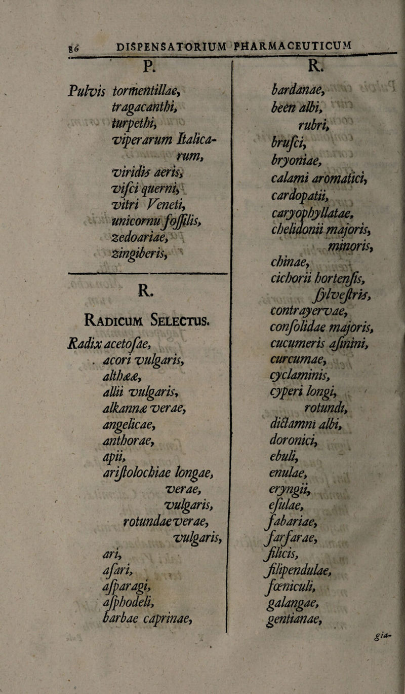 p. R. Pulvis tormentillae. bardanae. tragacanthi. been albi, turpethi. rubri. viperarum Italica- brufci. — rum, viridi* aeris i vifci querni, vitri Feneti, zingiberis, umcornuj ornus, zedoariae, Radicum Selectus. Radix acetofae, , acori vulgaris, alth<e<e, allii vulgaris, alkanns verae, angelicae, anthorae, apii, arifiolochiae longae, verae, * i , , vulgaris, rotundaeverae, vulgaris, ari, afari, afparagi, ajphodeli, barbae caprinae. bryoniae, calami aromatici, cardopatii, caryophyllatae, chelidonii majoris, minoris, % ^ i \ .. chinae, cichorii hortenfis, JylveJlri*, contrayervae, majoris, cucumeris afmini, curcumae, < cyclaminis, cyperi longi, rotundt, diilamni albi, doronici, ebuli, enulae, confolidae eryngit, efulae, jabariae, jarfarae, jilicis, jilipenduL fceniculi, galangae, gentianae.