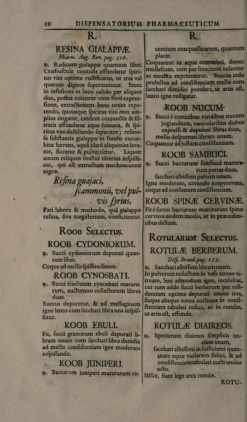 • ' '-TTWllrf '■>»«■ '1 I .. .. ) i , R. RESINA GIALAPPiE. Pharm. Aug. Ren* pag. 316* iy. Radicum gialappa: quancum libet. Craftiufcule contufis affundatur fpiri- tus vini optime re&ificatus, ut tres vel quatuor digitos fuperemineat. Stent in infufione in loco calido per aliquot dies, poftea colentur cum forti expres- fione, extradionem hanc toties repe¬ tendo, quousque fpiritus vini non am¬ plius tingatur, tandem conjundis &fil- tratis affundatur aqua fontana, & fpi¬ ritus vini deftillando feparetur; refino- fa fubflantia gialappae in fundo cucur¬ bita haerens, aqua clara aliquoties lave¬ tur, ficcetur & pulverifetur. Liquor autem reliquus tindus ulterius infpifle- tur, qui eft extradum mechoacannae nigrae. Refma guajaci, Jcammonn, vel pul¬ vis Jyrius, Pari labore & methodo, qua gialappae refina, five magiflerium, conficiuntur. Roob Selectus. ROOB CYDONIORUM. iy. Succi Cydoniorum depurati quan¬ tum libet. Coque ad mellis fpiffitudinem. ROOB CYNOSBATI. iy. Succi fruduum cynasbati maturo, rum, audumno colledorum libras duas. Succus depuretur, & ad mellaginem igne lento cum facchari libra una infpif- fetur. ROOB EBULI. Fit, fucci granorum ebuli depurati li¬ bram unam cum facchari libra dimidia ad mellis confiftentiam igne moderato infpiflando. ROOB JUNIPERI. jy. Baccarum juniperi maturarum re- | rT centium conquafTatarum, quantum placet. Coquantur in aqua communi, donec mollefcant, tum per fetaceum colentur ac modite exprimantur. Succus inde proledus ad confiftentiam mellis cum facchari dimidio pondere, ut artis eft, lento igne redigatur. ROOB NUCUM- iy. Succi e corticibus viridibus nucum juglandium, canicularibus diebus exprefti & depurati libras duas, mellis defpumati libram unam. Coquantur ad juftam confiftentiam. ROOB SAMBUCI. iy. Succi baccarum fambuci matura¬ rum partes duas, facchari albiffimi partem unam. Igne moderato, cavendo empyrevma, coque ad confuetam confiftentiam. ROOB SPINAE CERVINAE. Fitefucco baccarum maturarum fpinae cervinae eodem modo, ut in praeceden¬ tibus didum. Rotularum Selectus. ROTULiE BERBERUM. Difp.Brand.pag* 1S 3* y. Sacchari albifhmi libram unam. In pulverem redadum in vafe terreo vi- treato, leni admodum igne, incalefcat, cui tum adde fucci berberum per refi- dentiam optime depurati uncias tres, ficque absque omni codione in confi- ftentiam tabulati reduc, ac in rotulas, ut artis eft, effunde. ROTULiE DIAIREOS. Specierum diaircos fimplicis un¬ ciam unam, facchari albiffimi in fufficienti quan¬ titate aquae violarum foluti, & ad confiftentiam tabulati codi uncias odo. Mifce, fiant lege artis rotulae. ROTU-