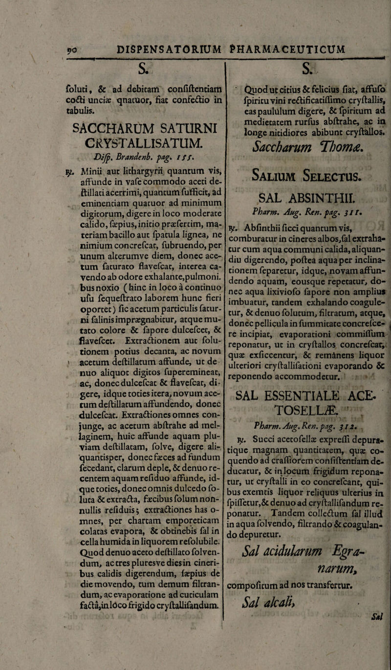 S. foluti, & ad debitam confiftenciam co<fti uncias qnatuor, fiat confe&io in tabulis. SACCHARUM SATURNI CRYST ALLISATUM. VJJp, Brandenb. pag. iff. iy. Minii aut lithargyrii quantum vis, affunde in vafe commodo aceti de- ftillati acerrimi, quantum fufficit, ad eminendam quacuor ad minimum digitorum, digere in loco moderate calido, faspius, initio praefertim, ma¬ teriam bacillo aut {patula lignea, ne nimium concrefcat, fubruendo, per unum alterumve diem, donec ace¬ tum facuraco flavefcat, interea ca¬ vendo ab odore exhalante,pulmoni, bus noxio ( hinc in loco a continuo ufu fequeftrato laborem hunc fieri oportet) fic acetum particulis fatur- ni falinis impraegnabitur, atque mu¬ tato colore & fapore dulcefcet, & flavefcet. Extra&ionem aut folu- tionem potius decanta, ac novum \ acetum deftillatum affunde, ut de nuo aliquot digitos fuperemineat, ac, donec dulcefcat & flavefcat, di¬ gere, idque toties itera, novum ace¬ tum deftillatum affundendo, donec dulcefcat. Extra&iones omnes con¬ junge, ac acetum abftrahe ad mel- laginem, huic affunde aquam plu¬ viam deftillatam, folve, digere ali¬ quantisper, donec fasces ad fundum fecedant, clarum deple, & denuo re¬ centem aquam refiduo affunde, id¬ que toties, donec omnis dulcedo fo- luta & extra&a, fascibus folum non¬ nullis refiduis; extra&iones has o- mnes, per chartam emporeticam colatas evapora, & obtinebis fal in cella humida in liquorem refolubile. Quod denuo aceto deftillato folven- dum, actrespluresvediesin cineri¬ bus calidis digerendum, faepius de die movendo, tum demum filtran- dum, ac evaporatione ad cuticulam fada,inlOco frigido cryftallifandum. - —-■ S. ' Quod ut citius & felicius fiat, affufo fpiricuvini redificatiffimo cryftallis, eas paululum digere, & fpiritum ad medietatem rurfus abftrahe, ac in | longe nitidiores abibunt cryftallos. Saccharum Tboms. Salium Selectus. SAL ABSINTHII. Pharm. Aug. Ren. pag. 31T» iy. Abfinthii ficci quantum vis, comburatur in cineres albos,fal extraha¬ tur cum aqua communi calida, aliquan- diu digerendo, poftea aqua per inclina¬ tionem feparetur, idque, novam affun¬ dendo aquam, eousque repetatur, do¬ nec aqua lixiviofo fapore non amplius imbuatur, tandem exhalando coagule¬ tur, & denuo folutum, filtratum, atque, donec pellicula in fummitate concrefce- ^ re incipiat, evaporationi commiflum reponatur, ut in cryftallos concrefcar, quae exficcentur, & remanens liquor ulteriori cryftallifationi evaporando & reponendo accommodetur. SAL ESSENTIALE ACE- TOSELLAL Pharm. Aug. Ren. pag. 312. 1y. Succi acetofellae expreffi depura- tique magnam quantitatem, quae co¬ quendo ad craffiorem confiftentiam de¬ ducatur, & in locum frigidum repona¬ tur, ut cryftalli in eo concrefcant, qui¬ bus exemtis liquor reliquus ulterius in fpiffetur,& denuo ad cryftallifandum re¬ ponatur. Tandem colle&um fal illud in aqua folvendo, filtrando & coagulan¬ do depuretur. Sal acidularum Egra~ narum, compofitum ad nos transfertur. Sal alcali> Sal