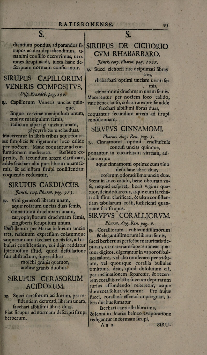 9$ s. s. SIRUPUS DE CICHORIO dientium pondus, ad pafandos fi- rupos acidos deprehendimus, u- nanifni confilio decrevimus, uto- mnes firupi acidi, juxca hanc de- fcriptam normam conficiantur. SIRUPUS CAPILLORUM VENERIS COMPOSITVS. Dijp. Brandeb.pag, 190. ly. Capillorum Veneris uncias quin¬ que, linguas cervinas manipulum unum, malvas manipulum femis, radicum afparagi unciam unam, glycyrrhiza; uncias duas» Macerentur in libris tribus aqua; fonta¬ nas fimplicis & digerantur loco calido per nodem. Mane coquantur ad con- fumtionem medietatis. Refiduo ex- preffo, & fecundum artem clarificato, adde facchari albi puri libram unam fe¬ mis, &: ad juftam firupi confiftendam coquendo reducatur. SIRUPUS CARDIACUS. Junck. corp. Pharm. pag. 973* . sy. Vini generofi libram unam, aqua; rofarum uncias duas femis, cinnamomi drachmam unam, caryophyllorum drachmam femis, zingiberis fcrupuium unum. Deflillentur per Maria; balneum uncia; tres, refiduum expreffum colatumque coquatur cum facchari unciis fex, ad ta¬ bulati confiflentiam, cui dein reddatur | fpirituofum iftud, quod deflillatione fuit abflradum, fuperadditis mofchi granis quatuor, ambra; granis duobus. SIRUPUS CERASORUM ACIDORUM. Succi Ceraforurn acidorum, perre- fidentiam defa;cad, libram unam, facchari albiffimi libras duas. Fiat firupus ad normam defcripti firupi berberum. CVM RHABARBARO. Junck. corp. Pharm. pag. 1027. 9*. Succi cichorii rite defpumati libras tres, rhabarbari optimi unciam unam fe* . mis, cinnamomi drachmam unam femis. Macerentur per nodem loco calido, vafe bene claufo, colatura; expreffa; adde facchari albiffimi libras duas, coquantur fecundum artem ad firupi confiflentiam» SIRVPVS CINNAMOMI. Pharm. Aug. Ren. pag. j. 1y. Cinnamomi optimi craffiufcule contufi uncias quinque, ponantur in cucurbitam vitream, ad- danturque aqua; cinnamomi optima cum vino deftillatce libra; dua;, rofarum odoradffima; uncia; dua;. Stent in loco calido, bene obturato va¬ fe, nequid exfpiret, horis viginti qua* cuor, deinde fikretur, atque cum faccha¬ ri albiffimi clarificari, & ultra confiflen¬ tiam tabularum codi, fufficiend quam titate fiat firupus. SIRVPVS CORALLIORVM. Pharm. Aug. Ren. pag. 6, ly. Coralliorum rubicundiffimorum & elegantiffimorum libram femis, fucci berberum perfeda; maturitatis de* puratb ut materiam fuperemineat qua¬ tuor digitos, digerantur in vaporofi bal¬ nei calore, vel alio moderato per tridu¬ um, vel quousque corallia bullulas omittunt, dein, quod difFolumm efl, per inclinationem feparetur, &: recen¬ tem coralliis relidis fuccum depuratum rurfus affundendo reiteretur, usque dum tota foluta videantur. Pro hujus fucci, corallina efientia impraegnati, li¬ bris duabus fumatur facchari canti albi libra una, & lenta in Maria; balneo evaporatione redigantur in formam firupi,