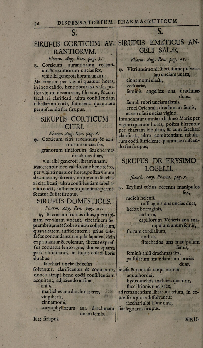 J><5 SIRUPtTS CORTICUM AV- RANTIORVM. Pharm. Aug. Ren. pag. 3. iv. Corticum aurantiorum recenti¬ um & extimorum uncias fex, vini albi generofi libram unam. Macerentur per viginti quatuor horas, in loco calido, bene obturato vafe, po- ftea vinum decantetur, filtretur, &cum facchari clarificari, nitra confidentiam tabellarum codti, fufficienti quantitate permifcendofiat firupus. SIRUPUS CORTICUM CITRI. Pharm. Aug. Ren. pag. 6. 13. Corticum citri recentium & exti¬ morum uncias fex, granorum tinttorum, feu chermes drachmas duas, vini albi generofi libram unam. Macerentur loco calido,vafe benete&o, per viginti quatuor horas,podea vinum decantetur, filtretur, atque cum faccha- ri clarificari, ultra confidentiam tabella¬ rum cofti, fufRciente quantitate permi- fceatur,& fiat firupus. SIRUPUS DOMESTICUS. Pharm. Aug. Ren. pag. 40. ty, Baccarum fruticis illius,quem fpi- nam cervinam vocant, circa finem Se- ptembris,autO<dobris initio colledarum, quantitatem fufficientem,* prius cale- faftae contundantur in pila lapidea, dein exprimantur & colentur, fuccus exprefi fus coquatut lento igne, donec quarta pars abfumatur, in hujus colati libris duabus facchari unciae fedecim folvantur, clarificentur & coquantur, donec firupi bene codi confidentiam acquirant, adjiciendo in fine anifi, madicbes ana drachmas tres, ; ’ zingiberis, h f cinnamomi, caryophyllorum ana drachmam unam femis. SIRUPUS EMETICUS AN¬ GELI SAL®. Pharm. Aug. Ren. pag. 41» y. Vitri antimonii fubtiliffime pulveri- fati unciam unam, cinnamomi electi, zedoariae, feminis angelica ana drachmas duas. fantali rubri unciam femis, croci Orientalis drachmam femis, aceti rofati uncias viginti. Infundantur omnia in balneo Mariae per viginti quatuor horas, podea filtrentur per chartam bibulam, & cum facchari clarificati, ultra confidentiam tabula¬ rum codi,fufficiente quantitate mifcen- do fiat firupus, SIRUPUS DE ERYSIMO LOBELII. Junck. corp. Pharm. pag. 7. k. Eryfimi totius recentis manipulos fex, radicis helenii, tuffilaginis ana uncias duas, herbae borr aginis, cichorii, ‘ capillorum Veneris ana ma¬ nipulum unum femis, florum cordialium, anthos, ftoechados ana manipulum femis, feminis anifi drachmas fex, pallularum mundatarum uncias duas, incifa & contufa coquantur in aquae hordei, hydromelitis ana libris quatuor, fucci Irionis unciis fex, ad remanendam librarum trium, in ex- preffo liquore diffolvantur facchari albi librae duae, fiat lege artis firupus.