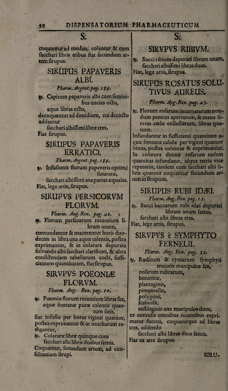 & coquantur ad medias, colentur & cum facchari libris eribus fiat fecundum ar¬ cem firupus. SIRUPUS PAPAVERIS ALBI. Pharm. Argent. pag. itg. tp. Capitum papaveris albi cum femini¬ bus uncias odo, aquae libras odo, decoquantur ad dimidium, cuidecodo addantur facchari albiffimi librae tres. Fiat firupus. SIRUPUS PAPAVERIS ERRATICI. Pharm. Urgent.pag. S. SIRVPVS RIRIVM. y. Succi ribium depurati libram unam, facchari albifiimi libras duas. Fiat, lege artis, firupus. SIRUPUS ROSATUS SOLU- ' T1VUS AUREUS. Pharm, Aug.Ren. pag. 4 i* ly. Florum rofarum incarnatarum non~ dum penitus apertarum, & mane fe- reno calo colledarum, libras qua- tuor. Infundantur in fufFicienti quantitate a- quae fontanae calidae perviginti quatuor horas, poflea colentur & exprimantur. In colatura denuo rofarum eadem quantitas infundatur, idque tertia vice yt. Infufionis florum papaveris optime repetatur, tandem cum facchari albi li- faturatae, bris quatuor coquantur fecundum ar- facchari albifflmi ana partes aquales. | ceminfirupum. Fiat, lege artis, firupus. SIRUPVS PERSICORVM • FLORVM. Pharm. Aug. Ren, pag. 41, 9 tp. Florum perficorum recentium li¬ bram unam, contundantur & macerentur horis duo¬ decim in libra una aquae calentis, poflea exprimantur, & in colatura depurata folvendo albi facchari clarificari, & ultra confiftenriam tabellarum cofli, fuffi- I ^. Radicum cymarum fymphyti majoris manipulos fex, rofarum rubrarum. SIRUPUS RUBI iDiEI. Pharm. Aug. Ren. pag. 12. vp. Succi baccarum rubi idaei depurati libram unam femis, facchari albi libras tres. Fiat, lege artis, firupus. SIRVPVS e SYMPHYTO FERNELII. Pharm. Aug. Ren. pag. $2. cientem quantitatem, fiat firupus. SIRVPVS POEONLE FLORVM. Pharm. Aug. Ren. pag. 10. vp. Poeoniae florum recentium libras fex, aquae foptanae purae calentis quan¬ tum faris, fiat infufio per horas viginti quatuor, poflea exprimantur & in mucharum re¬ digantur, iy. Colaturae librae quinque cum facchari albi libris duabus femis. Coquantur, fecundum artem, ad con- fiflentiam firupi. betonicae, plantaginis, pimpinellae, polygoni, fcabiofie, tuflilaginis ana manipulos duos, ex contufis omnibus recentibus expri¬ matur fuccus, coquaturque ad libras tres, addendo facchari albi libras duas femis. Fiat ex arte firupus. SIRU-