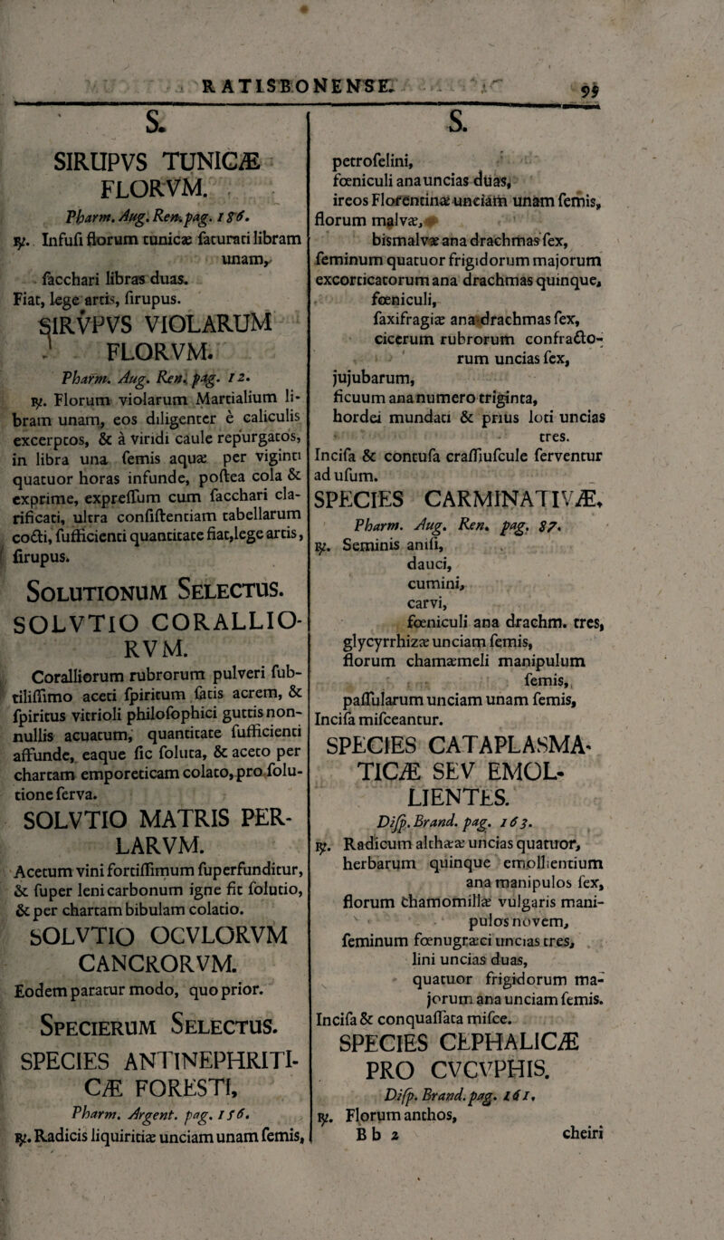 _ SIRUPVS TUNICAE FLORVM. Plparm. Aug. Ren. pag. i $6, jy. Infufl florum cunicae feturati libram unanv facchari libras duas. Fiat, lege arcis, firupus. SIRVPVS VIOLARUM ' FLORVM. Phafm. Aug. Ren,, pag, / 2, iy. Florum violarum Martialium li¬ bram unam, eos diligenter e caliculis excerptos, & a viridi caule repurgatos, in libra una femis aquas per viginti quacuor horas infunde, poftea cola & exprime, expreflum cum facchari cla¬ rificari, ultra confiftentiam tabellarum co&i, fufficienti quantitate fiat,lege arcis, firupus» Solutionum Selectus. SOLVTIO CORALLIO- RVM. Coralliorum rubrorum pulveri fub- tiliffimo aceti fpiritum fetis acrem, & fpiritus vitrioli philofophici guttis non- nullis acuatum, quantitate fufficienci affunde, eaque fic foluta, & aceco per chartam emporeticam colato, pro folu- tione ferva. SOLVTIO MATRIS PER- LARVM. Acetum vini fortiffimum fuperfunditur, & fuper leni carbonum igne fit folutio, &per chartam bibulam colatio. SOLVTIO OCVLORVM CANCRORVM. Eodem paratur modo, quo prior. Specierum Selectus. SPECIES ANTINEPHRITI- CM FORESTI, Pharm. Argent. pag, 1 f 6, petrofelini, fceniculi ana uncias duas, ireos Florentinae unciam unam femis, florum malvae, bismalvae ana drachmas fex, feminum quatuor frigidorum majorum excorticatorum ana drachmas quinque, foeniculi, faxifragiae anadrachmasfex, cicerum rubrorum confracto¬ rum uncias fex, jujubarum, ficuum ana numero triginta, hordei mundati & prius loti uncias tres. Incifa & contufa craffiufcule ferventur adufum. SPECIES CARMINATIVM* * ■ ’ %* . ‘ ' •* i» Pharm. Aug, Ren. pag. 87* ly. Seminis anifi, dauci, cumini, carvi, foeniculi ana drachm. tres, glycyrrhizae unciam femis, florum chamaemeli manipulum femis, pallularum unciam unam femis, Incifa mifceantur. SPECIES CATAPLASMA- TlCiE SEV EMOL¬ LIENTES. Difp. Brand. pag. 163. iy. Radicum altharae uncias quatuor, herbarum quinque emollientium ana manipulos fex, florum Chamomillae vulgaris mani- v < pulos novem, feminum foenugraeci uncias tres, lini uncias duas, quatuor frigidorum ma¬ jorum ana unciam femis. Incifa & conquaffata mifce. SPECIES CEPHALICE PRO CVCVPHIS. Difp. Brand. pag. itil, iy. Florum anthos,