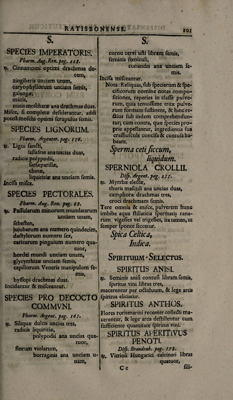 RATISBONENSE. 101 s. SPECIES IMPERATORIS. Pharm. Aug. Ren. pag. ///. Cinnamomi optimi drachmas de¬ cem, zingiberis unciam unam, caryophyllorum unciam femis, galanga:, macis, nucis mofchaca? ana drachmas duas. Mifce, fi completae defiderancur, addi poceftmofchi optimi fcrupulus femis. SPECIES LIGNORUM. Pharnt. Avgentor. pag. i p6. Ligni fanfti, faflafras ana uncias duas, radicis polypodii, - farfa:parillae, chinar, liquiritiae ana unciam femis. Incifa mifce. SPECIES PECTORALES. Pharm. Aug. Ren. pag. 88. Pallularum minorum mundatarum unciam unam, febeften, jujubarum ana numero quindecim, da&ylorum numero fex, caricarum pinguium numero qua- tuor, hordei mundi unciam unam, glycyrrhizae unciam femis, capillorum Veneris manipulum fe¬ mis, hyfiopi drachmas duas. Incidantur & mifceantur. SPECIES PRO DECOCTO COMMVNL Pharm. Argent. pag. 16 f. yt. Siliquas dulcis uncias tres, radicis liquiritiae, polypodii ana uncias qua* tuor, florum violarum, borraginis ana unciam u- nam. cornu cervi ufti libram femis, feminis foeniculi, coriandri ana unciam fe- mis. tncifa mifceantur. Nota: Reliquas, fub fpecierum & fpe- cificofum nomine notas compo- ficiones, reperies in clafle pulve¬ rum, quia tenuiflime tricae pulve¬ rum formam fuftinenc, & hinc re¬ ctius fub iisdem comprehendun¬ tur; cum contra, quae fpecies pro¬ prie appellantur, ingredientia fua crafliufcule concifa& concufa ha¬ beant. Sperma cetificcum. SPERNIOLA CROLLII. Difp. Argent. pag. 2S $. iy. Myrrha elefiae, thuris mafculi ana uncias duas, camphorze drachmas tres, croci drachmam femis. Tere omnia & mifce, pulverem hunc imbibe aqua ftillatitia fpermacis rana¬ rum vigefies vel trigefies, ita tamen, uc femper fponce ficcetur. Spica Celtica, Indica. Spirituum * Selectus. - SPIRITUS ANISI. yt. Seminis anifi contuli libram femis, fpiritus vini libras tres, macerentur per o&iduum, & lege arcis fpiritus eliciatur. SPIRITUS ANTHOS. Flores rorismarini recenter colle&i ma¬ cerentur, & lege artis deftillentur cum fufficiente quantitate fpiritus vini. SPIRITUS APERITiVUS PENOTI. Dijp. Brandenb. pag. 178. Vicrioli Hungarici calcinaci libras quatuor, I C c fili- i