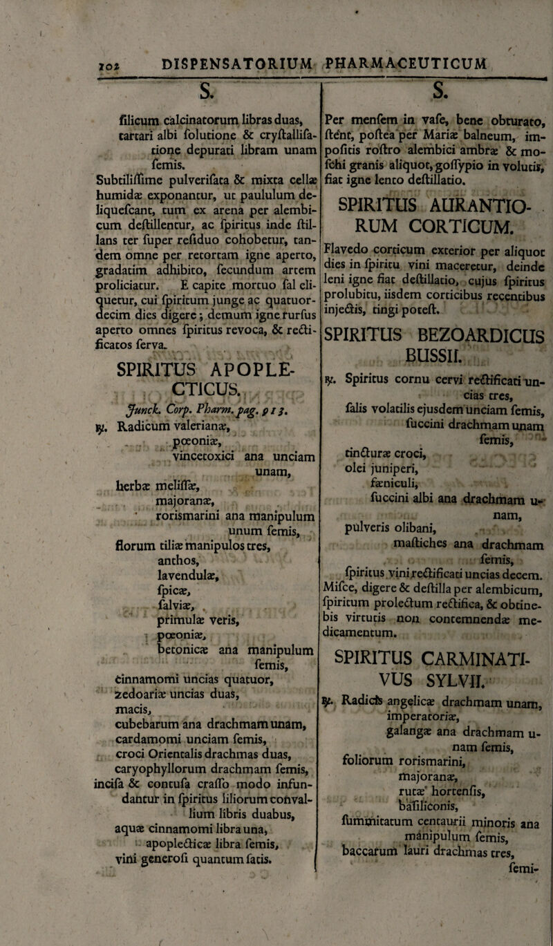 xo* DISPENSATORIUM • $ filicum calcinatorum libras duas, cartari albi folutione & cryftallifa- cione depurati libram unam Ternis. Subtiliffime pulverifata & mixta cellse humida; exponantur, ut paululum de- liquefcant, tum ex arena per alembi- cum deftillentur, ac Tpiritus inde ftil- lans ter fuper refiduo cohobetur, tan¬ dem omne per retortam igne aperto, gradatim adhibito, fecundum artem proliciatur. E capite mortuo fal eli¬ netur, cui ipiritum junge ac quatuor- ecim dies digere ; demum ignerurfus aperto omnes ipiritus revoca, & re<fti« ficatos ferva. SPIRITUS APOPLE- CTICUS. Junck. Corp. Pharm.pag. p i iy. Radicum Valeriana;, poeonfe, vincetoxici ana unciam unam, herbae meliflae, majoranae, *' rorismarini ana manipulum unum femis, florum tiliae manipulos tres, anthos, lavendulae, fpica;, falvia;, , . . . primulae veris, poeoniae, betonicae ana manipulum femis. Cinnamomi uncias quatuor, fcedoariae uncias duas, matis, cubebarum ana drachmam unam, cardamomi unciam femis, croci Orientalis drachmas duas, caryophyllorum drachmam femis, incifa & contufa cralfo modo infun¬ dantur in Ipiritus liliorum conval¬ lium libris duabus, aquae cinnamomi libra una, apople&icae libra femis, vini generofi quantum fatis. PHARMACEUTICUM —£ 1 Per menfem in vafe, bene obturato, ftent, poftea per Mariae balneum, im- pofitis roftro alerhbici ambrae & mo- fchi granis aliquot, goifypio in volutis, fiat igne lento deftillatio. SPIRITUS AURANTIO- RUM CORTICUM. Flavedo corticum exterior per aliquot dies in fpiritu vini maceretur, deinde leni igne fiat deftillatio, cujus fpiritus prolubitu, iisdem corticibus recentibus injetiis, tingi poteft. SPIRITUS BEZOARDICUS BUSSIL y. Spiritus cornu cervi re&ificati un¬ cias tres, falis volatilis ejusdem unciam femis, fuccini drachmam unam femis, cinfturae croci, olei juniperi, feniculi, fuccini albi ana drachmam u- nam, pulveris olibani, maftiches ana drachmam femis, ipiritus vinire&ificaci uncias decem. Mifce, digere & deftilla per alembicum, fpiritum proletium rettifica, & obtine¬ bis virtutis non contemnenda; me¬ dicamentum. SPIRITUS CARMINATI- VUS SYLVII. Radicis angelica; drachmam unam, imperatoria;, galanga; ana drachmam u- nam femis, foliorum rorismarini, majorana^ rutaf hortenfis, baliliconis, fummitatum centaurii minoris ana manipulum femis, baccatum lauri drachmas tres, femi-