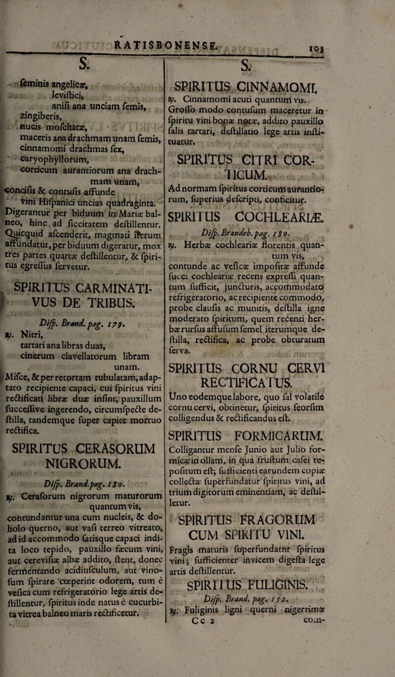 - - • IO) feminis angelicar, leviflici, anifi ana unciam femis, zingiberis, nucis mofchatae, maceris ana drachmam unam femis, cinnamomi drachmas fex, caryophyllorum, corticum aurantiorum ana drach- mamunam, concifis & concufis affunde vini Hifpanici uncias quadraginta. neo, hinc ad ficcicatem deflillentur. Quicquid afcenderit, magmati iffcrum affundatur, per biduum digeratur, mox tres partes quarta? deflillentur, & fpiri- tus egreffus fervetur. SPIRITUS CARMINATI- VUS DE TRIBUS. Difp. Brand. pag. 179* 1p. Nitri, tartari ana libras duas, cinerum clavellatorum libram unam. Mifce,& per retortam tubulatam, adap¬ tato recipiente capaci, cui fpiritus vini redificati librae duas infint, pauxillum fucceffive ingerendo, circumfpede de- flilla, tandemque fuper capite mortuo redifica. SPIRITUS CERASORUM NIGRORUM. . . • * Difp. Brand.pag, 180. y. Ceraforum nigrorum maturorum quantum vis, contundantur una cum nucleis, & do¬ liolo querno, aut vafi terreo vitreato, ad id accommodo fatisque capaci indi¬ ta loco tepido, pauxillo faecum vini, aut cerevifiae albae addito, flent, donec fermentando acidiufculum, aut vino^ fum fpirare coeperint odorem, tum e veflca cum refrigeratorio lege artis de¬ flillentur, fpiritus inde natus e cucurbi¬ ta vitrea balneo maris redificetur. SPIRITUS CINNAMOMI Cinnamomi acuti quantum vis. Groflo modo contufum maceretur in fpiritu vini bona? notae, addito pauxillo falis tartari, deflillatio lege artis infti- tuatur. SPIRITUS CITRI COR¬ TICUM, Ad normam fpiritus corticum aurantio¬ rum, fuperius defcripti, conficitur. SPIRITUS COCHLEARIA. Difp' Brandei. pag. i$o. ty. Herbae cochlearia? florentis quan¬ tum vis, contunde ac veficae impofitae affunde fucci cochlearia? recens exprefli quan¬ tum fufficit, junduris, accommodato refrigeratorio, ac recipiente commodo, probe claufis ac munitis, deflilla igne moderato fpiritum, quem recenti her¬ bae rurfus affufum femel iterumque de¬ flilla, redifica, ac probe obturatum ferva. SPIRITUS CORNU CERVI RECT1F1CA IUS. Uno eodemque labore, quo fal volatile cornu cervi, obtinetur, fpiritus feorfitn colligendus & redificandus efl. SPIRITUS FORMICARUM. Colligantur menfe Junio aut Julio for¬ mica? in ollam, in qua fruflum cafei re- pofitum efl; fufficienti earundem copia? colleda? fuperfundatur fpiritus vini, ad trium digitorum eminentiam, ac deflil- letur. SPIRITUS FRAGORUM CUM SPIRITU VINI. Fragis maturis fuperfundatur fpiritus vini; fufficienter invicem digefla lege artis deflillentur. SPIRITUS FULIGINIS. Difp. Brand. pag. if 2. jy. Fuliginis ligni querni - nigerrimae Cc z to m-