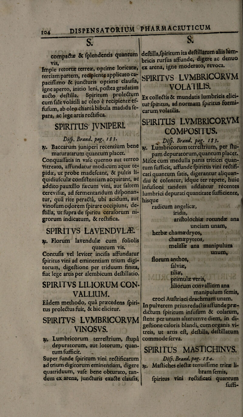 104 dispensatorium^ — compada? & fplendcnris quantum vis. Imple retortae terreae, optime loricatae, tertiam partem, recipiente applicato ca- paciffimo & junduris optime claufis, igne aperto, initio leni,pofteagradatim au do deftilla. Spiritum proledum cum fale volatili ac oleo e recipiente ef- fufum, ab oleo charta bibula madida fe- para, ac lege artis redifica. SPIRITUS JVN1PER1. Di/p. Brand, pag, 18 jy. Baccarum juniperi recentium bene maturatarum quancum placet. Conquaflatis in vafe querno aut terreo Vitreato, affundatur modicum aquae te* pidcE, ut probe madefeant, & pultis li- quidiufcula? confiftentiam acquirant, ac addito pauxillo faecum vini, aut faltem cerevifia;, ad fermentandum difponan* tur, qua rite perada, ubi acidum, aut vinofum odorem fpirare occipiunt, de¬ ftilla, ut fupra de fpiritu ceraforum ni¬ grorum indicatum, & redifica. SPIRITVS LAVENDVL^E. ly. Florum lavendula? cum foliolis quantum vis. Contufis vel leviter incifis affundatur fpiritus vini ad eminentiam trium digi¬ torum, digeftione per triduum finita, fiat lege artis per alembicum deftillatio. SPIRITVS LILIORUM CON¬ VALLIUM. Eadem methodo, qua praecedens fpiri- tus proledus fuit, & hic elicitur. SPIRITVS LVMBR1CORVM VINOS VS. Lumbricorum terreftrium, ftupa depuratorum, aut lotorum, quan¬ tum fufficit. Super funde fpiritum vini redificatum ad trium digitorum eminentiam, digere quatriduum, vafe bene obturato, tan¬ dem ex arena, junduris exade claufis, PHARMACEUTICUM deftilla,fpiritum ita deftillatum aliis lum¬ bricis rurfus affunde, digere ac denuo ex arena, igne moderato, revoca. SPIRITVS LVMBR1CORVM VOLAT ILIS. Ex colledis & mundatis lumbricis elici¬ tur fpiritus, ad normam fpiritus formi¬ carum volatilis. SPIRITUS LVMBR1C0RVM COMPOSITUS. Dijp, Brand, pag, 181, vp. Lumbricorum terreftrium, per flu- pam depuratorum,quantum placet. Mifce cum medulla panis triticei quan¬ tum fufficit, affunde fpiritus vini redifi- cati quantum fatis, digerantur aliquan- diu Sc colentur, idque ter repete, huic infufioni tandem addantur recentes lumbrici depurati quantitate fufficiente, hisque radicum angelica;, iridis, ariftolochia? rotunda? ana unciam unam, herba? chamaedryos, chamsepyteos, meliffte ana manipulum unum, florum anthos, falvia:, tilia;, primula? veris, liliorum convallium ana manipulum femis, croci Auftriaci drachmam unam. In pulverem prius redadis affunde prs- didum fpiritum infufum & colatum, ftenc per unum alcerumve diem, in di¬ geftione caloris blandi, cum organis vi¬ treis, ut artis eft, deftilla, deftillatum commode ferva. SPIRITUS MAST1CH1NVS. Di(p, Brand, pag, 184, fy, Maftiches eleda? tenuiffime trita li* bram femis, fpiritus vini redificati quantum fuffi-