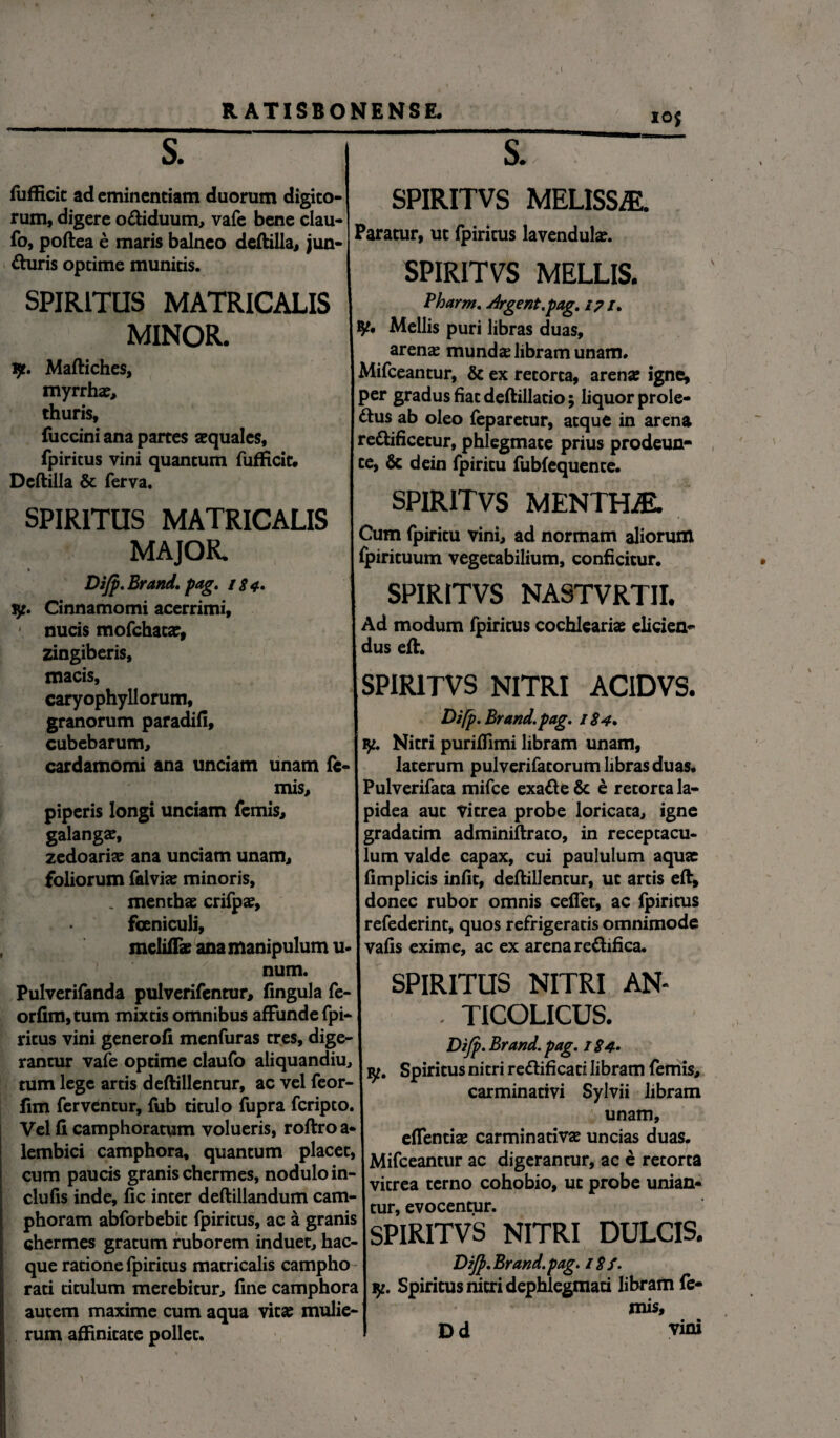 IOj s. W s fufficit ad eminentiam duorum digito¬ rum, digere o&iduum, vafe bene clau- fo, poftea e maris balneo deftilla, jun¬ cturis optime munitis. SPIRITUS MATRICALIS MINOR. v/t. Maftiches, myrrhae, thuris, fuccini ana partes aequales, fpiritus vini quantum fufficit, Deftilla & ferva. SPIRITUS MATRICALIS MAJOR. Dijp. Brand, pag. 18 4. ly. Cinnamomi acerrimi, nucis mofchata:, zingiberis, macis, caryophyllorum, granorum paradifi, cubebarum, cardamomi ana unciam unam le¬ mis, piperis longi unciam femis, galangae, zedoariae ana unciam unam, foliorum falvias minoris, . menthae crifpae, fceniculi. SPIRITVS MELISSE. Paratur, ut fpiritus lavendulae. SPIRITVS MELLIS. Pharm. Urgent.pag. 17 /. y* Mellis puri libras duas, arens munds libram unam. Mifceantur, & ex retorta, arenae igne, per gradus fiat deftillatio; liquor prole- Ctus ab oleo feparetur, atque in arena rettificetur, phlegmate prius prodeun- te, & dein fpiritu fubfequente. SPIRITVS MENTHiE. Cum fpiritu vini, ad normam aliorum fpirituum vegetabilium, conficitur. SPIRITVS NA8TVRTII. Ad modum fpiritus cochleariae elicien¬ dus eft. SPIRITVS NITRI ACIDVS. Difp. Brand. pag. 1S4. ly. Nitri puriffimi libram unam, laterum pulverifatorum libras duas. Pulverifata mifce exaCte & e retorta la¬ pidea aut Vitrea probe loricata, igne gradatim adminiftrato, in receptacu¬ lum valde capax, cui paululum aqua: fimplicis infit, deftillentur, ut artis eft, donec rubor omnis cefTet, ac fpiritus refederint, quos refrigeratis omnimode meliflae ana manipulum u-1 vafis exime, ac ex arena re&ifica. Pulverifanda pulverifentur, fingiila fe- SPIRITUS NITRI AN- orfim,tum mixtis omnibus affunde fpi- , TICOLICUS. ritus vini generofi menfuras tres, dige- Dir Bra„d p , rantur vafe optime claufo aliquandiu, Spiritus nitri reftificati libram femis, mm lege artis deftillentur, ac vel feor- P1 r carminatiri Sylvii libram fim ferventur, fub titulo fupra lcnpto. unam Vel fi camphoratum volueris, roftroa-1 £ flentia: carminativse uncias duas, lembici camphora, quantum placet, Mifceawur ac digerantur, ac e retorta cum paucis granis chermes, nodulo m-\ tcrno cohobio uc robe unian. clufis inde, fic inter deftillandum cam- eVocentur phoram abforbebit fpiritus, ac a granis ’ ' ‘ . nTTT pTq chermes gratum ruborem induet, hac- brllvl 1 V5 INI i K.I L/ULLa->» que ratione fpiritus matricalis campho DiJf.Brand.pag. i8f. rati titulum merebitur, fine camphora I ly. Spiritus nitri dephlegmati libram fe- autem maxime cum aqua vitae mulie-1 niis, rum affinitate pollet. * D d