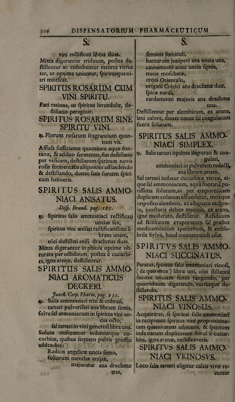 Si vini re&ificati libras duas. Mixta digerantur triduum, poftea de¬ ftillentur ac cohobentur retorta vitrea ter, ut optime uniantur, fpiritusqueni¬ tri mitefcat. SPIRITUS ROSARUM CUM VINI SPIRITU- Pari ratione, ut fpiritus lavendulae, de- ftillatio peragitur. SPIRITUS ROSARUM SINE SPIRITU VINI. Florum rofarum fragrantium quan¬ tum vis. AfFufa fufEciente quantitate aquae fon¬ tanae, & addito fermento, fiat deftillatio per veficam, deftillatum fpiritum novis rofis fermentatis aliquoties affundendo & deftillando, donec fatis fortem fpiri¬ tum habueris. SPIRITUS SALIS AMMO- N1AC1 AN1SATUS. Difp. Brand. pag. 18f. Spiritus falis ammoniaci reftificati uncias fex, fpiritus vini anifatiredificatiffimili- bram unam, olei deftillati anifi drachmas duas. Mixta digerantur in phiola optime ob¬ turata per o&iduum, poftea e cucurbi¬ ta, igne arenae, deftillentur. SPIRITUS SALIS AMMO- N1AC1 AROMATICUS DECKER1. Junch Corp. Pharm, pag. 930. wp. Salis ammoniaci triti & cribrati, tartari pulverifati ana libram femis, folvefal armoniacumin fpiritus vini un¬ ciis O<fto, fal tartari in vini generofi libra una. Soluta mifceantur indanturque cu¬ curbitae, quibus fequens pulvis groflus addendus: Radicis angelicae uncia femis, ^ foliorum menthae crifpae, majoranae ana drachma tres. S. feminis foeniculi, baccarum juniperi ana uncia una, cinnamomi acuti uncia femis, nucis mofchatae, croci Orientalis, origani Cretici ana drachmae duae, fpicae nardi, cardainomi majoris ana drachma una. Deftillentur per alembicum, ex arena, leni calore, donec omne fal coagulatum fuerit folutum. SPIRITUS SALIS AMMO¬ NIACI SIMPLEX. Salis tartari optime depurati & coa¬ gulati, ammoniaci in pulverem reda&i, ana libram unam. Sal tartari indatur cucurbitae vitreae, ei- que fal ammoniacum, aqua fontana pu- riftima folutum,ac per emporeticam duplicem colatum affundatur, moxque impofico alembico, ac adaptato excipu¬ lo, jun&uris debite munitis, ex arena, igne moderato, deftilletur. Refiduum ad ficcitatem evaporatum fal praebet medicamentum aperitivum, & antife- brile Sylvii, haud contemnendi ufus. SPIR1TVS SALIS AMMO. NIACI SUCC1NATUS. Paratur, fpiritus falis ammoniaci vinofi, ( de quo mox ) librae uni, olei ftillatitii fuccini unciam femis jungendo, per quatriduum digerendo, rurfusque de¬ ftillando. SPIRITUS SALIS AMMO¬ NIACI VINOSUS. Acquiritur, fi fpiritui falis ammoniaci in recipiente fpiritus vini proportiona- tam quantitatem adjeceris, & fpiritum inde natum duplicatum fimul e cucur¬ bita, igne arenae, reftificaveris. SPIRITVS SALIS AMMO¬ NIACI VRINOSVS. loco falis tartari eligitur calcis vivae re¬ center