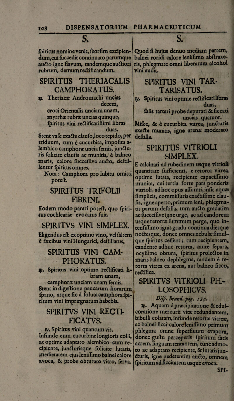 jo8 fpiritus nomine venic, feorfim excipien- dum,cui fuccedic continuato parumque au<fto igne flavum, tandem que au&iori rubrum, demum re&ificandum. SPIRITUS THERIACALIS CAMPHORATUS. 9. Theriacae Andromachi uncias decem, croci Orientalis unciam unam, myrrhae rubras uncias quinque, fpiritus vini rettificatiflimi libras duas. Stent vafe exa<fte claufo,loco tepido, per triduum, tum 6 cucurbita, impolita a* lembico camphoras uncia femis, jun&u- ris folicice claufis ac munitis, e balneo maris, calore fucceflive au&o, deftil- lcncur fpiritus omnes. Nota: Camphora pro lubicu omitti poteft. SPIRITUS TRIFOLII FIBRINI. Eodem modo parari poteft, quo fpiri- cus cochlearis evocatus fuit. SPIRITVS VINI SIMPLEX. Eligendus eft ex optimo vino, velfaltem e faecibus vini Hungarici, deftillatus, SPIRITUS VINI CAM- PHORATUS. iy. Spiritus vini optime re&ificati li¬ bram unam, camphorae unciam unam femis. Stent in digeftione paucarum horarum (patio, atque (ic a foluta camphora fpi- ritum vini impraegnatum habebis. SPIRITVS VINI RECT1- F1CATVS. ly. Spiritus vini quantum vis. Infunde eum cucurbitae longioris colli, ac optime adaptato alembico cum re¬ cipiente, jun&urisque folicite lutatis, medietatem ejus leniflimo balnei calqre avoca, & probe obturato vitro, ferva. Quod fi hujus denuo mediam partem, balnei roridi calore leniflimo abftraxe- ris, phlegmate omni liberatum alcohol vini audit. SPIRITUS VINI TAR- TAR1SATUS. ly. Spiritus vini optime re&ificati libras duas, falis tartari probe depurati &ficca.ti uncias quatuor. Mifce, & & cucurbita vitrea, juntturis exafte munitis, igne arena; moderaco deftilla. SPIRITUS VITRIOLI SIMPLEX. E calcinati ad rubedinem usque vitrioli quantitate fufficienti, e retorta vitreai optime lutata, recipiente capaciflimo munita, cui tertia forte pars ponderis vitrioli, ad hoc opus aflumti, infit aquae fimplicis, commifliiris exa&iflime clau¬ fis, igne aperto, primum leni, phlegma¬ tis parum deftilla, tum autto gradatim ac fucceflive igne urge, ac ad candorem usque retortae fummum perge, quo in- tenfiflimo ignis gradu continua diesque no&esque, donec omnes nebulae fimul- que fpiritus ceflent; tum recipientem, candente adhuc retorta, caute fepara, ocyflime obtura, fpiritus prole&os in maris balneo dephlegma, tandem e re¬ torta vitrea ex arena, aut balneo ficco, re&ifica. SPIRITVS VITRIOLI PH> , LOSOPH1CVS. Difp. Brand, pag. 1 $p. ly. Aquam a praecipitatione &edul- coratione mercurii vitae redundantem, bibula colatam, infunde retortae vitreae, ac balnei ficci calore lemlfimo primum phlegma omne fuperfluum evapora, donec guftu perceperis fpiritum fatis acrem, linguam tentantem, tunc admo¬ to ac adaptato recipiente, & lutatis jun- tturis, igne pedetentim au&o, omnem fpiritum adficcitatem usque evoca. SPI-