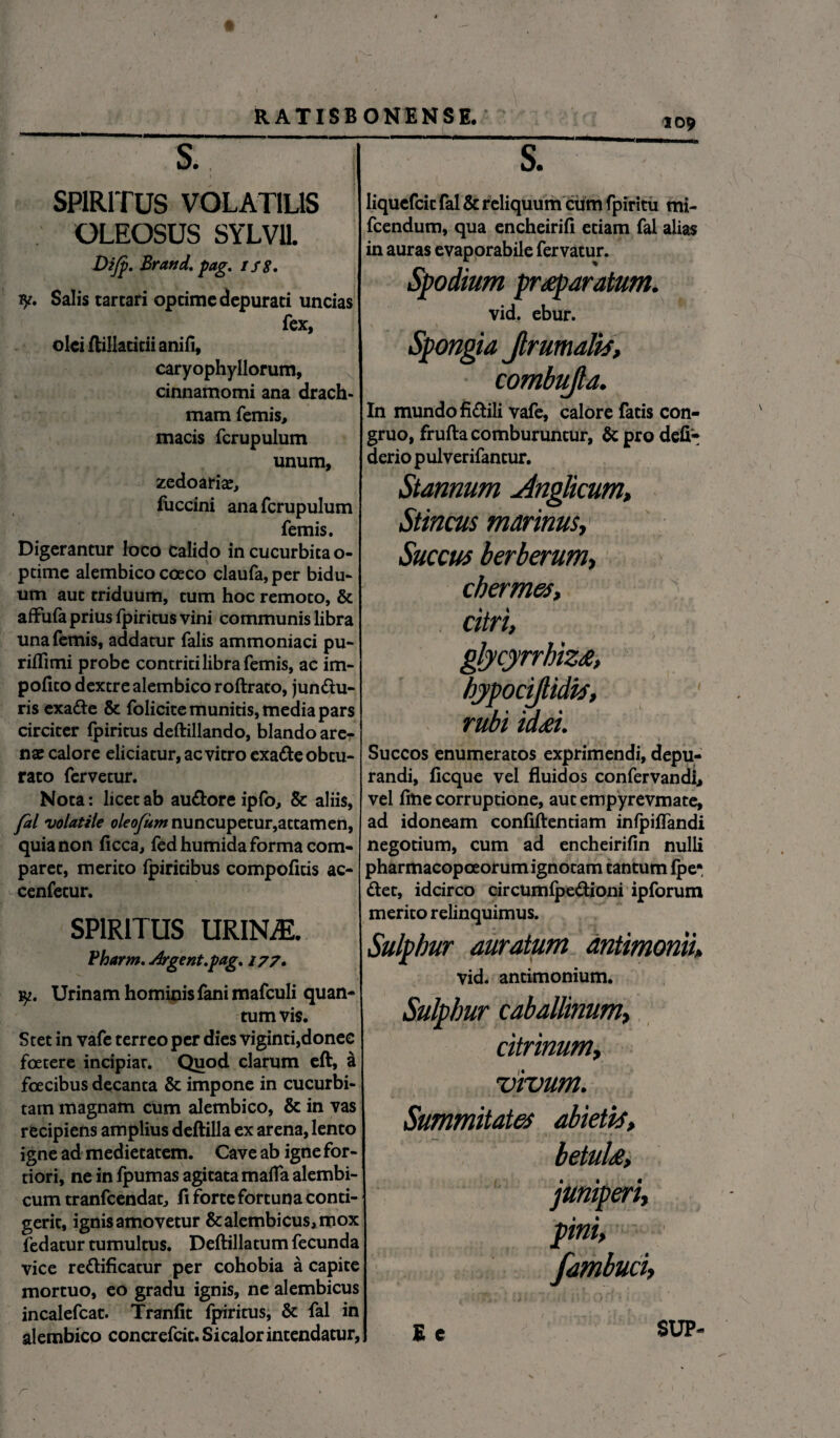 109 S., i . t 'I SPIRITUS VOLATILIS OLEOSUS SYLVll Dijp. Brand. pag. ts8. 1y. Salis tartari optime depurati uncias fex olei flillacicii anifi, caryophyllorum, cinnamomi ana drach¬ mam femis, macis fcrupulum unum, zcdoariaj, fuccini ana fcrupulum femis. Digerantur loco calido in cucurbita o- ptime alembico coeco claufa, per bidu¬ um aut triduum, tum hoc remoto, & affufa prius fpiritus vini communis libra una femis, addatur falis ammoniaci pu- riflimi probe contriti libra femis, ac im¬ polito dextre alembico roftrato, jundu- ris exade & folicite munitis, media pars circiter fpiritus deftillando, blando arer nae calore eliciatur, ac vitro exade obtu¬ rato fervetur. Nota: licet ab audore ipfo, & aliis, fal volatile oleofum nuncupetur,attamen, quia non ficca, fedhumida forma com¬ paret, merito fpiritibus compofitis ac- cenfetur. SPIRITUS URINAE. Pharm. Arge nt.pag. 177» \\ y. Urinam hominis fani mafculi quan¬ tum vis. Stet in vafe terreo per dies viginti,donec foetere incipiar. Quod clarum eft, & foecibus decanta & impone in cucurbi¬ tam magnam cum alembico, & in vas recipiens amplius deftilla ex arena, lento igne ad medietatem. Cave ab igne for¬ tiori, ne in fpumas agitata mafia alembi- cum tranfcendat, fi forte fortuna conti¬ gerit, ignis amovetur &alembicus3mox fedatur tumultus. Deftillatum fecunda vice redificatur per cohobia a capite mortuo, eo gradu ignis, ne alembicus incalefcat. Tranfit fpiritus, & fal in alembico concrefcit. Sicalor intendatur, S. liquefcit fal & reliquum cum f piritu mi- fcendum, qua encheirifi etiam fal alias in auras evaporabile fervatur. Spodium praeparatum. vid. ebur. Spongia Jlrumalis, combujla. In mundo fidili vafe, calore fatis con¬ gruo, frufta comburuntur, & pro defi- derio pulverifantur. Stannum Anglicum, Stincus marinus, Succus berberum, chermes, citri, glycyrrhiza, hypociftidis, rubi idai. Succos enumeratos exprimendi, depu¬ randi, ficque vel fluidos confervandi, vel fine corruptione, aut empyrevmate, ad idoneam confiftentiam infpiffandi negotium, cum ad encheirifin nulli pharmacopoeorum ignotam tantum fpe*, det, idcirco circumfpedioni ipforum merito relinquimus. Sulphur auratum dntimonii» vid. antimonium. Sulphur caballinum, ritrinum, vivum. Summitates abietis, betula, juniperi, pini, [amburi. E e SUP- r
