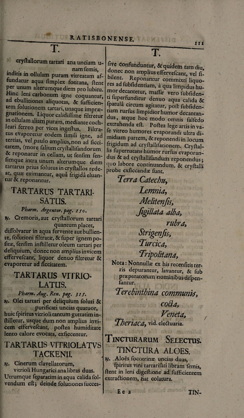 T. cryftaliorum tartari ana unciam u- . . namfemis, indicis in ollulam puram vicreacam af¬ fundatur aqua fimpiex fontana, ftenc per unum alterumquediem prolubicu. Hinc leni carbonum igne coquantur, ad ebullitiones aliquotas, & fufficien- tetn folutionem cartari, unaque impra?- gnationem. Liquor calidilfime filtretur in ollulam aliam puram, mediante coch¬ leari ferreo per vices ingeftus. Filtra- tus evaporecur eodem fimili igne, ad tertias, vel paulo amplius, non ad ficci- tatem, (moie faliumcryftallifandorum & reponatur in cellam, ut fenfim fen- fimque intra unum alterumque diem tartarus prius folucusin cryftallos rede¬ at, qua? eximantur, aqua frigida eluan¬ tur & reponantur. t TARTARUS TARTAR1- SATUS. Pharrn. Argentor. pag. ifo. Cremoris, aut cryftaliorum cartari quantum placet, j diflblvatur in aqua fervente aut bullien¬ te, folutioni filtraca?, & fuper ignem po¬ lita?, fenfim inftillecur oleum cartari per deliquium, donec non amplius invicem effervefcant, liquor denuo filtretur & evaporetur ad ficcitacem. TARTARUS VITRIO- LATUS. Pharm. Aug. Ren. pag. 31 f. Olei cartari per deliquium foluti & purificati uncias quatuor, huic fpiritus vitrioli tantum gutcatim in¬ ftillecur, usque dum non amplius invi¬ cem effervefcant, poftea humidicace lento calore evocata, exficcentur. TARTARUS V1TR10LATVS TACKENII. Cinerum clavellatorum, vitrioli Hungarici ana libras duas. Ucrumque feparacim in aqua calida fol- vendum eftj deinde foluciones fiicces- m T five Confunduntur, & quidem tam diu donec non amplius effervefcant, vel fi’ bilent. Reponantur commixti liquo¬ res adfubfidentiam, a qua limpidus hu¬ mor decantetur, maffe vero fubfiden- n fuperfunditur denuo aqua calida & ipatula circum agitatur, poft fubfiden- tiam rurfus limpidiorhumor decantan¬ dus, atque hoc modo omnis falfedo extrahenda efh Poffea lege arcis in va- fe vitreo humores evaporandi ultra di¬ midiam parcem, & reponendi in locum frigidum ad cryftallifationem. Cryftal- lis fupernacans humor rurfus evaporan¬ dus & ad cryftallifandum reponendus; quo labore continuandum, & cryftalli probe cxficcandx- funt. Terra Catecbu, Lemnia, Melitenfis, Jigillata alba, rubra, Strigenfis, Turcica, Tripolitana, Nota: Nonnulla: ex his recenfitis ter- ris depurantur, lavantur, & fub praparatorutn nominibus difpen- fantur. Terebinthina communw, coBa, Veneta, Theriaca, vid. eleftuaria. Tincturarum Selectus. tinctura aloes. Aloes focotrina? uncias duas, fpiritus vini tartarifati libram femis, ftenc in leni digeftione ad fufficiencem extra&ionem, hac colatura.
