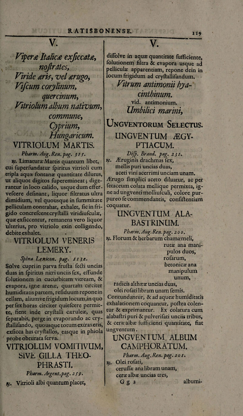 V. Vipera Italica exficcaU, nojlrates. Viride aris, vel arugo, Vifcum corylinum, quercinum, Vitriolum album nativum, commune, Cyprium, Hungaricum. VITRIOLUM MARTIS. Pharm. Aug. Ren, pag. 31 f. 1^. Limatura; Marcis quantum libet» cui fuperfundacur fpiritus vitrioli cum tripla aqu?e fontanae quantitate dilutus, ut aliquot digitos fuperemineac; dige¬ rantur in loco calido, usque dum efFer- vefcere delinant, liquor filcratus ultra dimidium, vel quousque in fummitate pelliculam contrahat, exhalet, lic in fri¬ gido concrefcentcryftalli viridiulculae, quae exliccentur, remanens vero liquor ulterius, pro vitriolo exin colligendo, debite exhalet. VITRIOLUM VENERIS LEMERY. Spina Lexkon. pag• 1132. Solve cupri in parva frufta fe&i uncias duas in fpiritus nitri unciis fex, effunde folutionem in cucurbitam vitream, & evapora, igne arenae, quartam circiter humidicacis partem, refiduum repone in cellam, aliurnve frigidum locum,in quo per fex horas circiter quiefeere permit¬ te, fient inde cryftalli caeruleae, quas feparabis, perge in evaporando ac cry- ftallifando, quousque cocum extraxeris, exficca has cryftallos, easque in phiola probe obturata ferva. VITRIOLUM VOMIT1VUM, SiVE GILLA THEO¬ PHRASTI. Pharm. Argent.pag. 2 fp. y. Vitrioli albi quantum placet, V. dilTolve in aquae quantitate fufficiente, folutionem filcra & evapora usque ad pellicula; apparentiam, repone dein in locum frigidum ad cryllallifandum. Vitrum antimonii hya¬ cinthinum. vid. ancimonium. Umbilici marini, Ungventorum Selectus. UNGVENTUM AEGY¬ PTIACUM. Dijp. Brand. pag. 231. 1^. iEruginis drachmas fex, mellis puri uncias duas, aceti vini acerrimi unciam unam. iLrugo fimplici aceto diluatur, ac per fecaceum colata mellique permixta, ig¬ ne ad ungventi molliufculi, colore pur¬ pureo fe commendantis, confiftenciam coquatur. UNGVENTUM ALA- BASTRINUM. Pharm. Aug.Ren.pag. 200. iy. Florum & herbarum chamaemeli, ruta; ana mani¬ pulos duos, rofarum, beconicaeana manipulum unum, radicis althaea; uncias duas, olei rofati libram unam femis. Contundantur, & ad aquea; humiditatis exhalationem coquantur, poflea colen¬ tur & exprimantur. Ex colatura cum alabaftripuri & pulveri faci unciis tribus, & cera; alba; fufficienti quantitate, fiat ungventum. UNGVENTUM. ALBUM CAMPHORATUM. Pharm. Aug.Ren.pag. 201. Olei rofati, ceruffa; ana libram unam, cera; alba; uncias tres, G g 2 ' alburni-