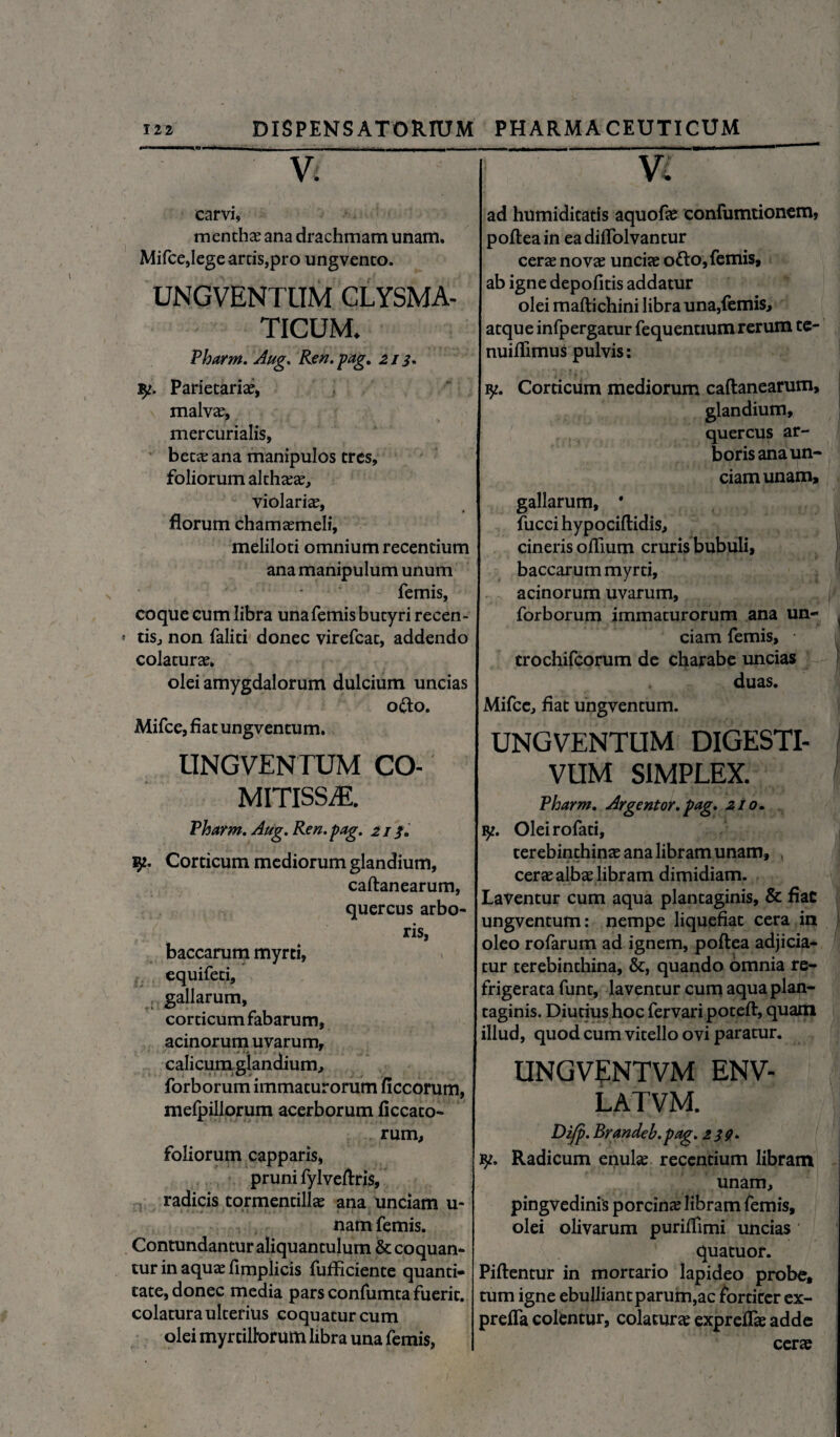 V. carvi, menthae ana drachmam unam. Mifce,lege arris,pro ungvenco. UNGVENTUM CLYSMA- TICUM. Pharm. Aug. Ren.pag. 213* $2. Parietariae, malv^, mercurialis, beta? ana manipulos tres, foliorum althaeae, violariae, florum chamaemeli, meliloti omnium recentium ana manipulum unum femis, coque cum libra unafemis butyri recen¬ tis, non faliti donec virefcat, addendo colaturae. olei amygdalorum dulcium uncias o&o. Mifce, fiat ungvencum. UNGVENTUM CO- MITISS2E. Pharm. Aug. Ren. pag. 213. $2. Corticum mediorum glandium, caftanearum, quercus arbo¬ ris, baccarum myrti, equifeti, gallarum, corticum fabarum, acinorum uvarum, calicum glandium, forborum immaturorum ficcorum, melpillorum acerborum ficcato- rum, foliorum capparis, pruni fylveftris, radicis tormentillae ana unciam u- nam femis. Contundantur aliquantulum & coquan¬ tur in aquae fimplicis fufficiente quanti- tate, donec media pars confumta fuerit, colatura ulterius coquatur cum olei myrtiltorum libra una femis, Vi ad humiditatis aquofae confumtionem, pofteain eadiiTolvantur cerae novae unciae o&o, femis, ab igne depolitis addatur olei maftichini libra una,femis, atque infpergatur fequentium rerum te- nuiflimus pulvis: 92. Corticum mediorum caftanearum, glandium, quercus ar¬ boris ana un¬ ciam unam, gallarum, * fucci hypociftidis, cineris olfium cruris bubuli, baccarum myrti, acinorum uvarum, forborum immaturorum ana un¬ ciam femis, • trochifcorum de charabe uncias duas. Mifce, fiat ungventum. UNGVENTUM DIGESTI- VUM SIMPLEX. Pharm. Argentor. pag. 210. 92. Oleirofati, terebinthinae ana libram unam, , cerae albae libram dimidiam. Laventur cum aqua plantaginis, & fiac ungventum: nempe liquefiat cera in oleo rofarum ad ignem, poftea adjicia¬ tur terebinthina, &, quando omnia re¬ frigerata funt, laventur cum aqua plan¬ taginis. Diutius hoc fervaripoteft, quam illud, quod cum vitello ovi paratur. UNGVENTVM ENV- LATVM. P>zfp. Brmdeb.pag. 239» 92. Radicum enulae recentium libram unam, pingvedinis porcina libram femis, olei olivarum purilfimi uncias quatuor. Piftentur in mortario lapideo probe, tum igne ebulliantparum,ac fortiter ex- preifa colentur, colatura expreflae adde cerae
