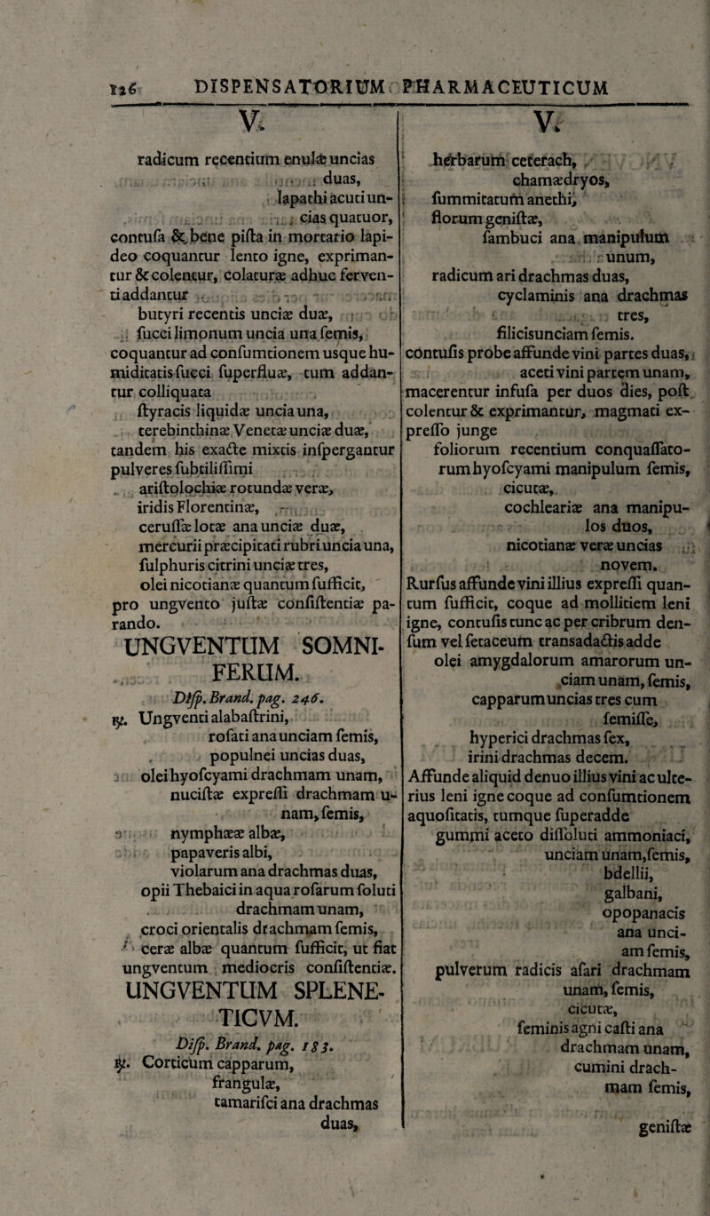 ^ - ■■.m ■ ■> V. radicum recentium enufcb uncias duas, lapathi acuti un- , , cias quatuor, contufa &„bene pida in mortario lapi¬ deo coquantur lento igne, expriman¬ tur & colentur, colaturae adhuc ferven¬ ti addantur , “ butyri recentis unciae duae, fucci limonum uncia una femis, coquantur ad confumtionem usque hu- miditatis fucci fuperfluae, tum addan¬ tur colliquata dyracis liquidae uncia una, terebinthinae Veneta; unciae duae, tandem his exade mixtis infpergantur pulveres fubtilifiimi ariftplochke rotundae verae, iridis Florentinae, ceruflae lotae ana unciae duae, ♦ • y ^ mercurii praecipitati rubriunciauna, fulphuris citrini unciae tres, olei nicotianae quantum fufficit, pro ungvento jute confidentiae pa¬ rando. UNGVENTUM SOMNI¬ FERUM. Difp.Brand. pag. 246. Ungventi alabaftrini, rofati ana unciam femis, populnei uncias duas, oleihyofcyami drachmam unam, nuciftae exprefii drachmam u- nam, femis, ‘v nymphaeae albae, papaveris albi, violarum ana drachmas duas, opii Thebaici in aqua rofarum foluti drachmam unam, croci orientalis drachmam femis, ; cerae albae quantum fufficit, ut fiat ungventum mediocris confidentiae. UNGVENTUM SPLENE- TICVM. Difp- Brand. pag. is 3» Corcictim capparum, frangulae, camarifei ana drachmas duas. Vi herbarum ceterach, chamaedryos, fummitatum anethi, florum genidae, fambuci ana manipulum r unum, radicum ari drachmas duas, cyclaminis ana drachmas tres, filicisunciam femis. contufis probe affunde vini partes duas, aceti vini partem unam, macerentur infufa per duos dies, pod colentur & exprimantur, magmati ex- preffo junge foliorum recentium conquafiato- rumhyofcyami manipulum femis, cicutae,. cochlearis ana manipu¬ los duos, nicotianae verae uncias novem. Rurfus affunde vini illius exprefii quan¬ tum fufficit, coque ad mollitiem leni igne, contufis tunc ac per cribrum den- fum velfetaceum transada&isadde olei amygdalorum amarorum un- ,ciam unam, femis, capparum uncias tres cum femifle, hyperici drachmas fex, irini drachmas decem. Affunde aliquid denuo illius vini ac ulte¬ rius leni igne coque ad confumtionem aquofitatis, tumque fuperadde gumpii aceto difloluti ammoniaci, unciam unam,femis, bdellii, galbani, opopanacis ana unci¬ am femis, pulverum radicis afari drachmam unam, femis, cicutas, feminis agni cadi ana drachmam unam, cumini drach¬ mam femis. genidae