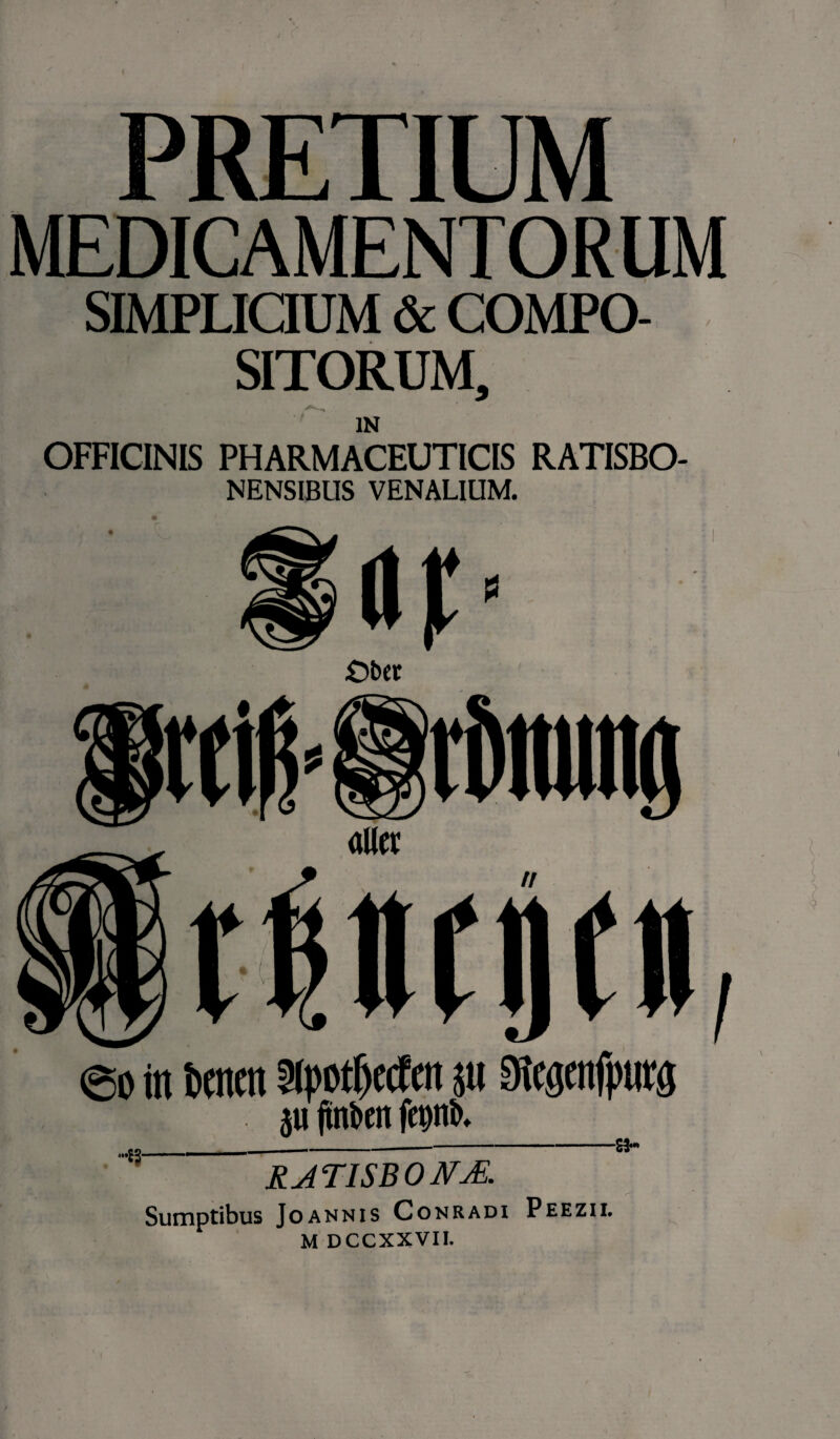 PRETIUM MEDICAMENTORUM SIMPLICIUM & COMPO¬ SITORUM, IN OFFICINIS PHARMACEUTICIS RATISBO- NENSIBUS VENALIUM. £>ber / 60 in beticit Slpotfxdm ju Sltgenfptitjj ju ftnben feipb. -E3- RAT1SBONJE. Sumptibus Joannis Conradi Peezii.