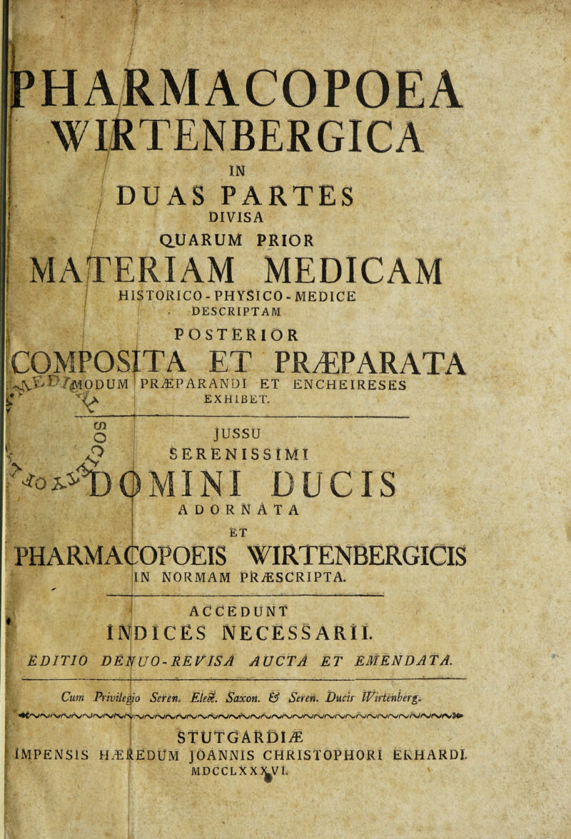 WIRTENBERGICA 7 IN DUAS PARTES DIVISA / QUARUM PRIOR MAfTERIAM MEDICAM HISTORICO-PHYSICO-MEDICE DESCRIPTAM POSTERIOR COMPOSITA ET PRÆPARATA A /EHODUM ! PRÆPARANDI ET ENCHEIRESES e Exhibet. 1 CO O jussu SERENISSIMI DQMINI DUCIS ; ADORNÀTA ÊT PHARMACOPOEIS WIRTENBERGICIS IN NORMAM PRÆSCRIPTA. ACCEDUNT INDICES NECESSARII. EDITIO DE NUO - REVISA AUCTA ET EMÉNDATA. ----J-----<—— Cum Privileg/o Seren. EieS. Saxon. & Seren. Ducis Wirtmberg. STÜTGÀRDIÆ 1 IMPENSIS HÆ&ËDÜM JOANNIS CHRISTOPHORI EKHARDI. MDCCLXXJ^Vt