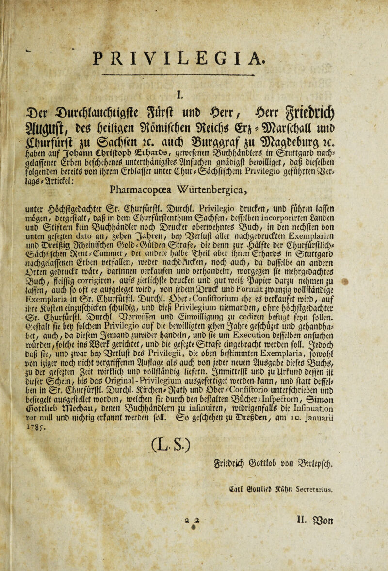 PRIVILEGIA. i. 3)cr ©urcf)(aucÇtiôfîc Sûrfî uiU> -Ocrr / #err gnebtich Sluguft, fces (jeüiflcn SRêmifcljen SKetcfjg ktb * SôîarfctjaU tutî> Ælnirfûrfl ju (Sacfjfen îc. audj SSurflgraf ju ^ö^eburg ic. f>abcn auf Johann Cbiigopb $£t’h«röe, gewefenen Sßuchhdnblertf in (ètuftgarD nach* gelafiener (grben befchehcnetf unterthdmggetf 2lnfud)en gndbigff bewilliget, bag Diefelbcn folgenben bereite von ihrem Erblafier unter £hw*édd;gfd)em Privilegio gefugten 93er* Iög-£*2lrticfel: Pharmacopœa Würtenbergica, unter $öd)ggcbad)ter ©r. (EhurfBrfH. £)urcf>(. Privilegio brucfen, unb fuhren (affert mögen/ bergefîalt, bag in bem 0)urfûrfîentl)um ©achfen, beffefben incorporirten ÜanDen unb (Stiftern fein £5ucf>f)dnbfer noch Sörucfer oberwehnteä 93uch, in ben necfjgen von unten gefegten dato an, 5cben ‘Jahren, bei; Q3erlufl aller nacf;gebrucften Exemplarien unbiDreigig Ovheinifchen @olb*@ulben (Strafe, Die benn $ur $dlfte ber Ehurftirglich* ©dchlifdKn 0tent*Eammer, ber anbere halbe ^hdl aber ihnen Erharbé in ©tuttgarb «ac&gelaflenen (geben verfallen, weber nachbfticfen, noch auch, ba baffelbe an anbern X>rten gebrueft wäre, barinnen verfaufen unb verhanbeln, worgegen fte mehrgebachtcä Q3ud[), ffeiffîg corrigiren, aufö jierlichge brucfen unb gut weig Rapier bar^u nehmen ju taffen, auch (0 oft eé aufgeleget wirb, von jeDcm£)rucf unb Format ^man^ig vollfldnbige Exemplaria in (Sr. 0)urfurfIl. £)urd;l. Ober^Confiftorium ehe eö verfaufet wirb, auf ihre Sofien einjufchiefen fchulbtg, unb bieg Privilegium niemanben, ohne böchflgebachfer ©r. Çhurfurfïl. Sburchl. QJorwiffen unb Einwilligung ju cediren befugt fepn follen. (Méfiait fie bet> folgern Privilegio auf bie bewilligten gehen 3af>re gefc^uget unb gehanblja* bet, auch, ba biefem ^emanb juwiber hnnbeln, unb fie um Execution beffelben anfuchen wurbcn,folche intf$3erf gerichtet, unb bie gefegte ©träfe eingebracht werben foll. 3ebod> bag fte, unb jwar bet) 33erlufï be£ Privilegii, bie oben beflimmten Exemplaria, fowol;l von ijiger nod) nicht vergriffenen Auflage alé auch von /eher neuen 21utfgabe biefeé $&uch£, gu ber gefegten Seit wirflid; unb vollffdnbig liefern, ^nmittelff unb ju Urfunb beffen ifi biefer (Schein, btéebaé Original-Privilegium autfgefertiget werben fann, unb ffatt befiel* ben in @r. Ehurfurffl. 3)urd;l. Kirchen *Otath unb öber*Confiftorio unterfchrieben unb beftegelt auégefîellet worben, welchen ge Durch ben begalten Sucher Jnfpe&orn, Bimon (Bottlieb ttlafyui, benen 95ud)hdnblern ju infmuiren, wibrigenfalté bie Infinuation vor null unb nichtig erfannt werben foll. ©0 gefchehen $u îDrefiben, am 10. Januarii (L. S.) Briebrkh ©ottlcb von Q3erlepfch. Sflïl ©Ottlieb Secretarius.