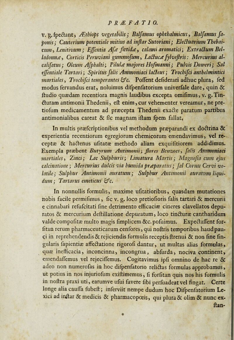 V. g. Ipeclant, Æthiops vegetabilis ; Bcilfamus ophthalmicus ■> Balfamus fa- ponis; Cauterium potentiale mitius ad inftar Sut or iani ; Ele&uarium Thebai- tum, Lenitivum; Effentia Afœ fœtidœ, calami aromatici', Extraftum Bel¬ ladonna , Corticis Peruviani gummofum-, Laftucœ fylveftris : Mercurius al- califatus; Oleum Afphalti; PiluU majores Hofmanni ; Pulvis Doweri; Sal ejjentiale Tartan; Spiritus falis Ammoniaci latfeus ; Trochifci anthelminticï martiales, Trochifci temperantes &c. Poflent defiderari adhuc plura, fed modus fervandus erat, noluimus difpenfatorium univerfale dare, quin & ftudio quædam recentiora magnis laudibus excepta omifimus, v. g.Tin- duram antimonii Thedenii, eft enim, cur vehementer vereamur, ne pre- tiofum medicamentum ad præcepta Thedenii exade paratum partibus antimonialibus careat & 11c magnam illam fpem fallat. In multis præfcriptionibus vel methodum praeparandi ex dodrina & experientia recentiorum egregiorum chemicorum emendavimus, vel re¬ ceptae & hadenus ulitatæ methodo aliam exquilitiorem addidimus. Exempla praebent Butyrum Antimonii ; flores Benzoes, falis Ammoniaci martiales, Zinci; Lac Sulphuris; Limatura Martis ; Magnefia cum ejus calcinatione ; Mercurius dulcis via humida préparants ; fal Cornu Cervi vo¬ latile; Sulphur Antimonii auratum ; Sulphur Antimonii auratum liqui¬ dum ; Tartarus emeticus Çfc. In nonnullis formulis, maxime ufitatioribus, quasdam mutationes nobis facile permifimus, fic v. g. loco pretiofioris falis tartari & mercurii e cinnabari refufcitati line detrimento efficaciae cineres clavellatos depu¬ ratos & mercurium dellillatione depuratum, loco tinduræ cantharidum valde compofitae multo magis limplicem &c. pofuimus. Expedalfent for- litan rerum pharmaceuticarum cenfores, qui noltris temporibus haud pau¬ ci in reprehendendis & rejiciendis formulis receptis ftrenui & non fine lin¬ gularis fapientiæ affedatione rigorofi dantur, ut multas alias formulas, quæ inefficacia, inconcinna, incongrua, abfurda, nociva continent, emendafiemus vel rejeciflemus. Cogitavimus ipfi omnino de hac re & adeo non numerofas in hoc difpenfatorio relidas formulas approbamus, ut potius in nos injuriofum exiltimemus, fi forfitan quis nos his formulis in nollra praxi uti, earumve ufui favere libi perluadeat vel fingat. Certe longe alia caufia fubelt; inferviit nempe dudum hoc Difpenfatorium Le- xici ad injlar & medicis & pharmacopœis, qui plura & olim & nunc ex¬ ila n- • v . 1 •
