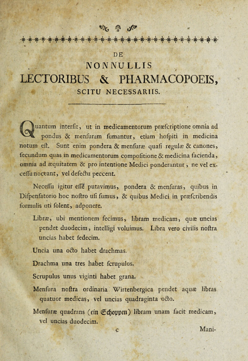 % '< ' .*■.;<%* '_■'. y' ' v 1 - y ■':■■ , !;~* * ; , • : : DE NONNULLIS LECTORIBUS & PHARMACOPEES, SCITU NECESSARIIS. Quantum interfit, ut in medicamentorum præfcriptione omnia ad pondus & menfiiram fumantur, etiam hofpiti in medicina notum eft. Sunt enim pondera & menfuræ quafi regulæ & canones, fecundum quas in medicamentorum compofitione & medicina facienda, omnia ad æquitatem 8c pro intentione Medici ponderantur , ne vel ex- ceffunoetant, veldefedu peccent. ; i ' -y' . * •. ' , . / Necelfu igitur efte putavimus, pondera & menfuras, quibus in i Difpenfatorio hoc noftro ufi fumus, & quibus Medici in præfcribendis formulis uti folent, adponere. Libræ, ubi mentionem fecimus, libram medicam, quæ uncias pendet duodecim, intelligi voluimus. Libra vero civilis noftra uncias habet fedecim. Uncia una odo habet drachmas. Drachma una tres habet fcmpulos. Scrupulus unus viginti habet grana. •J. _ ’ '' •_ ^ ■ - V - .. Menfura noftra ordinaria Wirtenbergica pendet aquæ libras quatuor medicas, vel uncias quadraginta odo. Menfuræ quadrans (ein 0C^Dppctl) libram unam facit medicam, vel uncias duodecim. / Ç Mani-