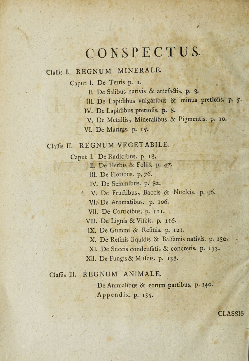 CONSPECTUS. Claflîs I. REGNUM MINERALE. Caput 1. De Terris p, i. . II. De Salibus nativis & artefaclis. p. 3. III. De Lapidibus vulgaribus & minus pretiofis. p. 5. IV. De Lapidibus pretiofis. p. 8* V. De Metallis, Mineralibus & Pigmentis, p. io. VI. De Mariïÿs. p. i$. Clafîis II. REGNUM VEGETABILE. Caput 1. De Radicibus, p. i8* II. De Herbis & Foliis, p. 47. III. De Floribus, p. 76. IV. De Seminibus, p. 82. *. V. De Frudibus, Baccis & Nucleis, p. 96. VI. De Aromatibus, p. 106. VII. De Corticibus, p. ur. Vlll. De Lignis & Vifcis. p. 116. IX. De Gummi & Refinis, p. 121. X. De Refinis liquidis & Balfamis nativis, p. 130. XI. De Succis condenfatis & concretis, p. 133. Xll. De Fungis & Mufcis. p. 138. Claflis 111. REGNUM ANIMALE. * De Animalibus & eorum partibus, p. 140. .Appendix, p. 155. / CLASSIS