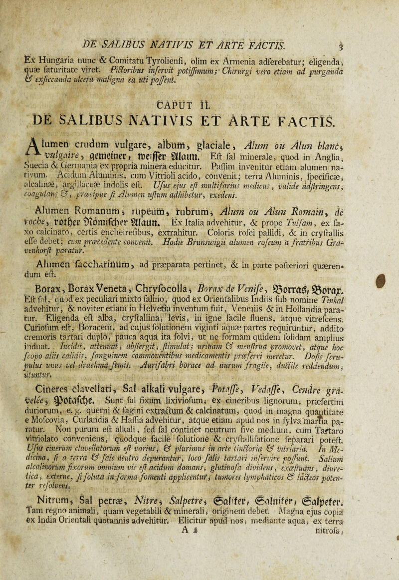 Ëx Hungaria nunc & Comitatu Tyrolienfi, blim ex Armenia adferebatur; eligenda-, quae faturitate viret. Pictoribus infervit potiffimum; Chirurgi veto etiam ad purganda & exficcanda ulcera maligna ea uti pojfieni. Caput it. DE SALIBUS NATIVIS ET ÀRTE FACTIS. A lumen crudum vulgare, albumj glaciale. Alum ou Alun liants 1 x vulgaire, gemeiner/ meiffer Silaum Eft fal minerale, quod in Anglia^ Suecia & Germania ex propria minera educitur. Paffim invenitur etiam alumen na¬ tivum. Acidum Aluminis, cum Vitrioli acido, convenit; terra Aluminis, fpecificæ, alcalinæ, argillaceae indolis e It. Ufus ejus efi multifarius medicus, valide adßringens, coagulans &■, praecipue fi Alumen ufium adhibetur , exedens. Alumen Romanum3 rupeum, rubrum. Alum ou Âlwi Romain, de roche^ rotier 9?omifcber Silaum Ex Italia advehitür, & prope Tulfam, ex fa- xo calcmato, certis èncheirefibus, extrahitur. Coloris rofei pallidi, & in cryltallis elfe debet; cum praecedente convenit. Hodie Brunswigii alumen rofeum a fratribus Gra- venhorfi paratur. Alumen faccliarinUm 3 ad praeparata pertinet, & in parte pofteriori quaeren¬ dum efh Borax, Borax Veneta, Chryfocolla, Borax de Venifey 83dlT<t$/ ©oraju Eft fal, quod ex peculiari mixto falino, qiiod eX Orientalibus ludiis fub nomine Tinkal advehitur, & noviter etiam in Helvetia inventum fuit, Veneftis & in Hollandia para¬ tur. Eligenda eft albä, cryftäilinä* 'levis, in igne facile fluens, atque vitrëfcens. Curiofum eft, Boracem, ad cujus folutionem viginti aquæ partes requiruntur, addito cremoris tartari duplo , pauca aquà ita folvi, ut ne formàm qüidem folidam amplius induat. Incidit, attenuat, abfergit, flimulat; urifiam & mènftruâ promovet, atque hoc f,'copo aliis calidis, fiangmnem commoventibus medicamentis prceferri meretur. Do fis ferti- putus unus vel drachma f emis. Aurifabri borace ad aurum fragile, duttile reddendum $ utuntun Cineres ciavellati, Sal alkali vulgare , Potdjje, Vedajje, Cendre grä- velée? Sunt fal fixum lixiviofunu éx cineribus lignorum, præfertim duriorum, e. g. querni & fagini extraftum & calcina tum, quod in magna quantitate e Mofcovia, Curländia & Halfta advehitur, atque etiam apud nos in fylvà marna pa¬ ratur. Non piirum eft alkali, fed fal continet neutrum five medium, cum Tartaro vitriolato conveniens, quodque facile folutioné & cryftallifatione fe^arari poteft. Ufus cinerum clavella torum efi varius $ & plurimus in arte titillor ia & vitriaria. In Me¬ dicina, fi a terra & f ale neutro depurantur, loco falis tartari mfetviri pojfiuni. Salium alcalmorum fixorum omnium vis efi acidum domans-, glutitiofa dividens, excefiuans, diure¬ tica, externe, fi foluta in forma fomenti applicentur j, tumores lymphaticos & lacteos poten¬ ter refolvenSi Nitrum, Sai petræ, Nitre, Salpêtre, ©apfer, (&ùUvf&, ©afpefetb Tam regno animali, quam vegetabili & minerali* originem debet. Magna ejus copia êx India Orientali quotannis advehitur.' Elicitur apud nos* mediante aqua* ex terra A i llitfofa /
